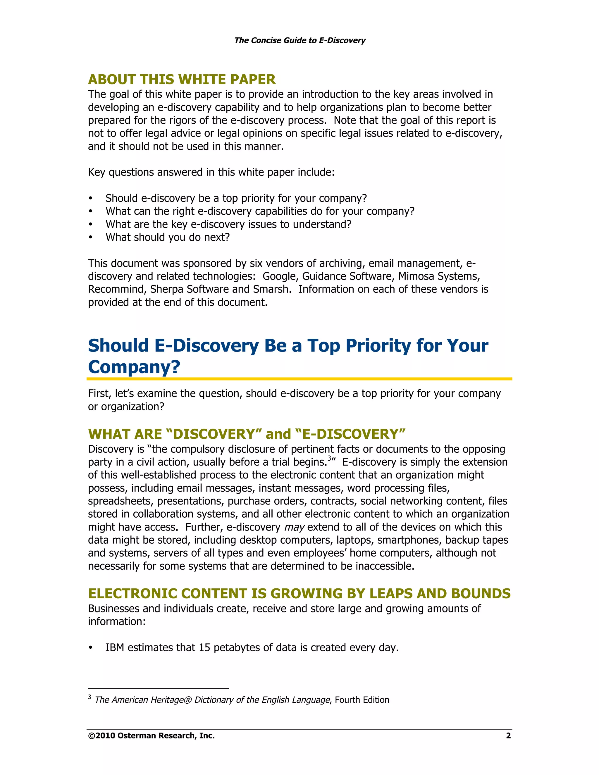 The Concise Guide to E-Discovery




ABOUT THIS WHITE PAPER
The goal of this white paper is to provide an introduction to the key areas involved in
developing an e-discovery capability and to help organizations plan to become better
prepared for the rigors of the e-discovery process. Note that the goal of this report is
not to offer legal advice or legal opinions on specific legal issues related to e-discovery,
and it should not be used in this manner.

Key questions answered in this white paper include:

•     Should e-discovery be a top priority for your company?
•     What can the right e-discovery capabilities do for your company?
•     What are the key e-discovery issues to understand?
•     What should you do next?

This document was sponsored by six vendors of archiving, email management, e-
discovery and related technologies: Google, Guidance Software, Mimosa Systems,
Recommind, Sherpa Software and Smarsh. Information on each of these vendors is
provided at the end of this document.



Should E-Discovery Be a Top Priority for Your
Company?
First, let’s examine the question, should e-discovery be a top priority for your company
or organization?

WHAT ARE “DISCOVERY” and “E-DISCOVERY”
Discovery is “the compulsory disclosure of pertinent facts or documents to the opposing
party in a civil action, usually before a trial begins.3” E-discovery is simply the extension
of this well-established process to the electronic content that an organization might
possess, including email messages, instant messages, word processing files,
spreadsheets, presentations, purchase orders, contracts, social networking content, files
stored in collaboration systems, and all other electronic content to which an organization
might have access. Further, e-discovery may extend to all of the devices on which this
data might be stored, including desktop computers, laptops, smartphones, backup tapes
and systems, servers of all types and even employees’ home computers, although not
necessarily for some systems that are determined to be inaccessible.

ELECTRONIC CONTENT IS GROWING BY LEAPS AND BOUNDS
Businesses and individuals create, receive and store large and growing amounts of
information:

•     IBM estimates that 15 petabytes of data is created every day.



3
    The American Heritage® Dictionary of the English Language, Fourth Edition


©2010 Osterman Research, Inc.                                                                  2
 