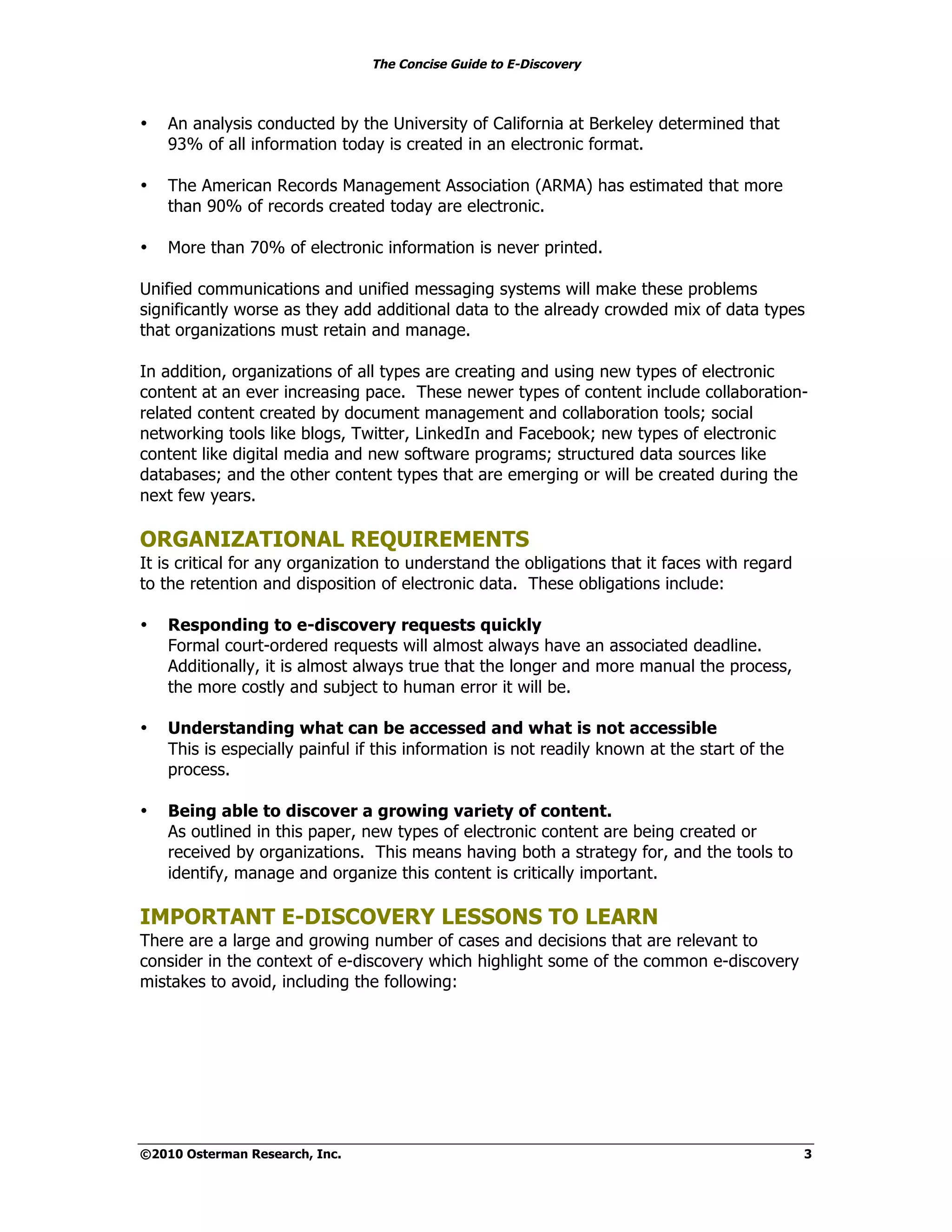 The Concise Guide to E-Discovery
!!


•    An analysis conducted by the University of California at Berkeley determined that
     93% of all information today is created in an electronic format.

•    The American Records Management Association (ARMA) has estimated that more
     than 90% of records created today are electronic.

•    More than 70% of electronic information is never printed.

Unified communications and unified messaging systems will make these problems
significantly worse as they add additional data to the already crowded mix of data types
that organizations must retain and manage.

In addition, organizations of all types are creating and using new types of electronic
content at an ever increasing pace. These newer types of content include collaboration-
related content created by document management and collaboration tools; social
networking tools like blogs, Twitter, LinkedIn and Facebook; new types of electronic
content like digital media and new software programs; structured data sources like
databases; and the other content types that are emerging or will be created during the
next few years.

ORGANIZATIONAL REQUIREMENTS
It is critical for any organization to understand the obligations that it faces with regard
to the retention and disposition of electronic data. These obligations include:

•    Responding to e-discovery requests quickly
     Formal court-ordered requests will almost always have an associated deadline.
     Additionally, it is almost always true that the longer and more manual the process,
     the more costly and subject to human error it will be.

•    Understanding what can be accessed and what is not accessible
     This is especially painful if this information is not readily known at the start of the
     process.

•    Being able to discover a growing variety of content.
     As outlined in this paper, new types of electronic content are being created or
     received by organizations. This means having both a strategy for, and the tools to
     identify, manage and organize this content is critically important.

IMPORTANT E-DISCOVERY LESSONS TO LEARN
There are a large and growing number of cases and decisions that are relevant to
consider in the context of e-discovery which highlight some of the common e-discovery
mistakes to avoid, including the following:




©2010 Osterman Research, Inc.                                                                  3
 