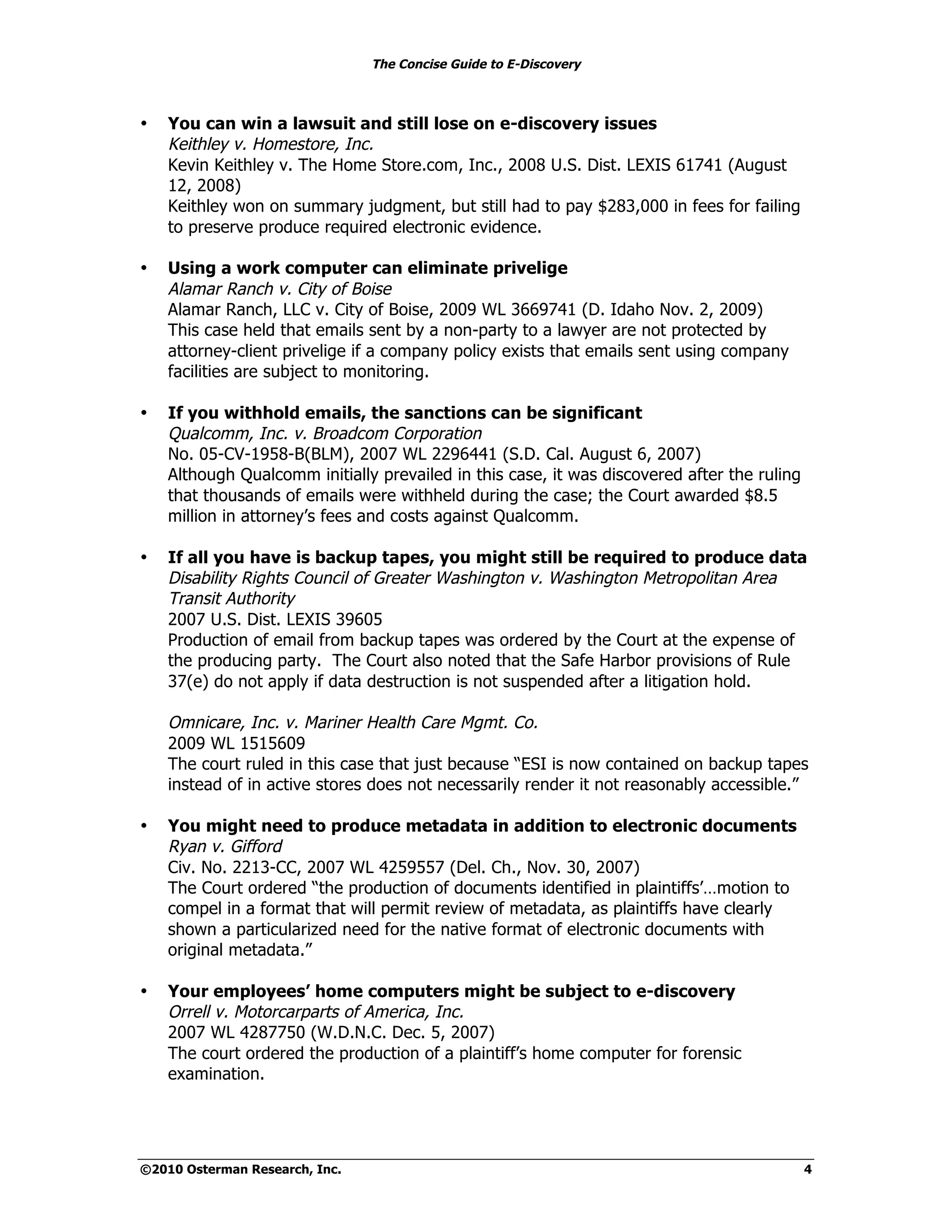 The Concise Guide to E-Discovery



•   You can win a lawsuit and still lose on e-discovery issues
    Keithley v. Homestore, Inc.
    Kevin Keithley v. The Home Store.com, Inc., 2008 U.S. Dist. LEXIS 61741 (August
    12, 2008)
    Keithley won on summary judgment, but still had to pay $283,000 in fees for failing
    to preserve produce required electronic evidence.

•   Using a work computer can eliminate privelige
    Alamar Ranch v. City of Boise
    Alamar Ranch, LLC v. City of Boise, 2009 WL 3669741 (D. Idaho Nov. 2, 2009)
    This case held that emails sent by a non-party to a lawyer are not protected by
    attorney-client privelige if a company policy exists that emails sent using company
    facilities are subject to monitoring.

•   If you withhold emails, the sanctions can be significant
    Qualcomm, Inc. v. Broadcom Corporation
    No. 05-CV-1958-B(BLM), 2007 WL 2296441 (S.D. Cal. August 6, 2007)
    Although Qualcomm initially prevailed in this case, it was discovered after the ruling
    that thousands of emails were withheld during the case; the Court awarded $8.5
    million in attorney’s fees and costs against Qualcomm.

•   If all you have is backup tapes, you might still be required to produce data
    Disability Rights Council of Greater Washington v. Washington Metropolitan Area
    Transit Authority
    2007 U.S. Dist. LEXIS 39605
    Production of email from backup tapes was ordered by the Court at the expense of
    the producing party. The Court also noted that the Safe Harbor provisions of Rule
    37(e) do not apply if data destruction is not suspended after a litigation hold.

    Omnicare, Inc. v. Mariner Health Care Mgmt. Co.
    2009 WL 1515609
    The court ruled in this case that just because “ESI is now contained on backup tapes
    instead of in active stores does not necessarily render it not reasonably accessible.”

•   You might need to produce metadata in addition to electronic documents
    Ryan v. Gifford
    Civ. No. 2213-CC, 2007 WL 4259557 (Del. Ch., Nov. 30, 2007)
    The Court ordered “the production of documents identified in plaintiffs’…motion to
    compel in a format that will permit review of metadata, as plaintiffs have clearly
    shown a particularized need for the native format of electronic documents with
    original metadata.”

•   Your employees’ home computers might be subject to e-discovery
    Orrell v. Motorcarparts of America, Inc.
    2007 WL 4287750 (W.D.N.C. Dec. 5, 2007)
    The court ordered the production of a plaintiff’s home computer for forensic
    examination.




©2010 Osterman Research, Inc.                                                                4
 
