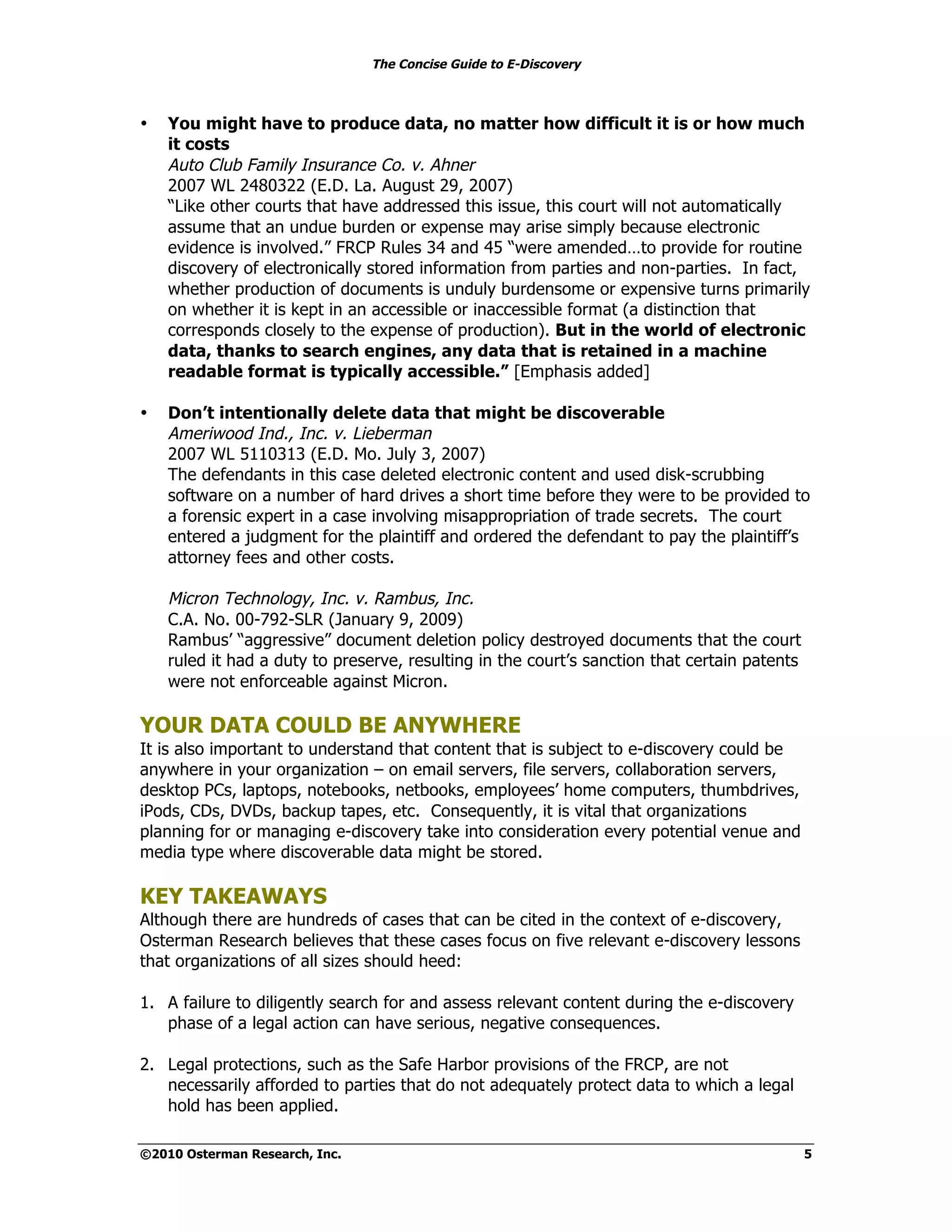 The Concise Guide to E-Discovery
!!


•    You might have to produce data, no matter how difficult it is or how much
     it costs
     Auto Club Family Insurance Co. v. Ahner
     2007 WL 2480322 (E.D. La. August 29, 2007)
     “Like other courts that have addressed this issue, this court will not automatically
     assume that an undue burden or expense may arise simply because electronic
     evidence is involved.” FRCP Rules 34 and 45 “were amended…to provide for routine
     discovery of electronically stored information from parties and non-parties. In fact,
     whether production of documents is unduly burdensome or expensive turns primarily
     on whether it is kept in an accessible or inaccessible format (a distinction that
     corresponds closely to the expense of production). But in the world of electronic
     data, thanks to search engines, any data that is retained in a machine
     readable format is typically accessible.” [Emphasis added]

•    Don’t intentionally delete data that might be discoverable
     Ameriwood Ind., Inc. v. Lieberman
     2007 WL 5110313 (E.D. Mo. July 3, 2007)
     The defendants in this case deleted electronic content and used disk-scrubbing
     software on a number of hard drives a short time before they were to be provided to
     a forensic expert in a case involving misappropriation of trade secrets. The court
     entered a judgment for the plaintiff and ordered the defendant to pay the plaintiff’s
     attorney fees and other costs.

     Micron Technology, Inc. v. Rambus, Inc.
     C.A. No. 00-792-SLR (January 9, 2009)
     Rambus’ “aggressive” document deletion policy destroyed documents that the court
     ruled it had a duty to preserve, resulting in the court’s sanction that certain patents
     were not enforceable against Micron.

YOUR DATA COULD BE ANYWHERE
It is also important to understand that content that is subject to e-discovery could be
anywhere in your organization – on email servers, file servers, collaboration servers,
desktop PCs, laptops, notebooks, netbooks, employees’ home computers, thumbdrives,
iPods, CDs, DVDs, backup tapes, etc. Consequently, it is vital that organizations
planning for or managing e-discovery take into consideration every potential venue and
media type where discoverable data might be stored.

KEY TAKEAWAYS
Although there are hundreds of cases that can be cited in the context of e-discovery,
Osterman Research believes that these cases focus on five relevant e-discovery lessons
that organizations of all sizes should heed:

1. A failure to diligently search for and assess relevant content during the e-discovery
   phase of a legal action can have serious, negative consequences.

2. Legal protections, such as the Safe Harbor provisions of the FRCP, are not
   necessarily afforded to parties that do not adequately protect data to which a legal
   hold has been applied.

©2010 Osterman Research, Inc.                                                                  5
 