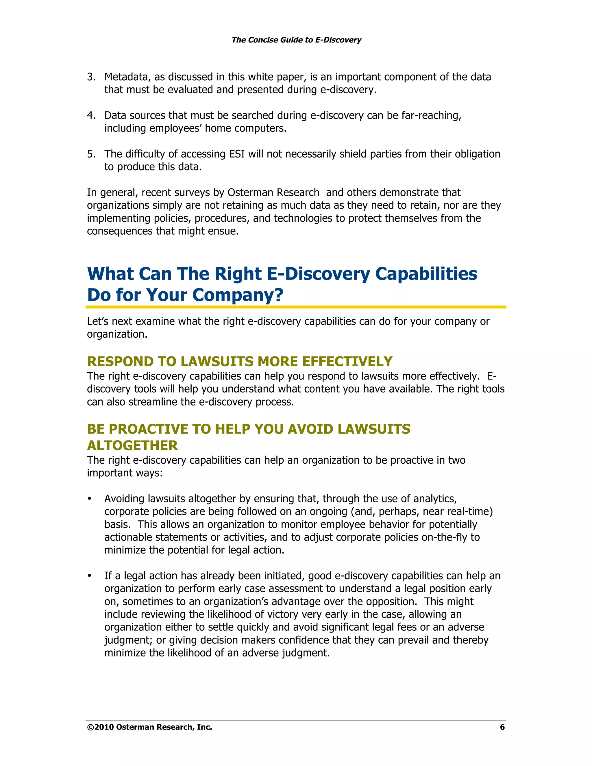 The Concise Guide to E-Discovery



3. Metadata, as discussed in this white paper, is an important component of the data
   that must be evaluated and presented during e-discovery.

4. Data sources that must be searched during e-discovery can be far-reaching,
   including employees’ home computers.

5. The difficulty of accessing ESI will not necessarily shield parties from their obligation
   to produce this data.

In general, recent surveys by Osterman Research and others demonstrate that
organizations simply are not retaining as much data as they need to retain, nor are they
implementing policies, procedures, and technologies to protect themselves from the
consequences that might ensue.



What Can The Right E-Discovery Capabilities
Do for Your Company?
Let’s next examine what the right e-discovery capabilities can do for your company or
organization.

RESPOND TO LAWSUITS MORE EFFECTIVELY
The right e-discovery capabilities can help you respond to lawsuits more effectively. E-
discovery tools will help you understand what content you have available. The right tools
can also streamline the e-discovery process.

BE PROACTIVE TO HELP YOU AVOID LAWSUITS
ALTOGETHER
The right e-discovery capabilities can help an organization to be proactive in two
important ways:

•   Avoiding lawsuits altogether by ensuring that, through the use of analytics,
    corporate policies are being followed on an ongoing (and, perhaps, near real-time)
    basis. This allows an organization to monitor employee behavior for potentially
    actionable statements or activities, and to adjust corporate policies on-the-fly to
    minimize the potential for legal action.

•   If a legal action has already been initiated, good e-discovery capabilities can help an
    organization to perform early case assessment to understand a legal position early
    on, sometimes to an organization’s advantage over the opposition. This might
    include reviewing the likelihood of victory very early in the case, allowing an
    organization either to settle quickly and avoid significant legal fees or an adverse
    judgment; or giving decision makers confidence that they can prevail and thereby
    minimize the likelihood of an adverse judgment.




©2010 Osterman Research, Inc.                                                              6
 