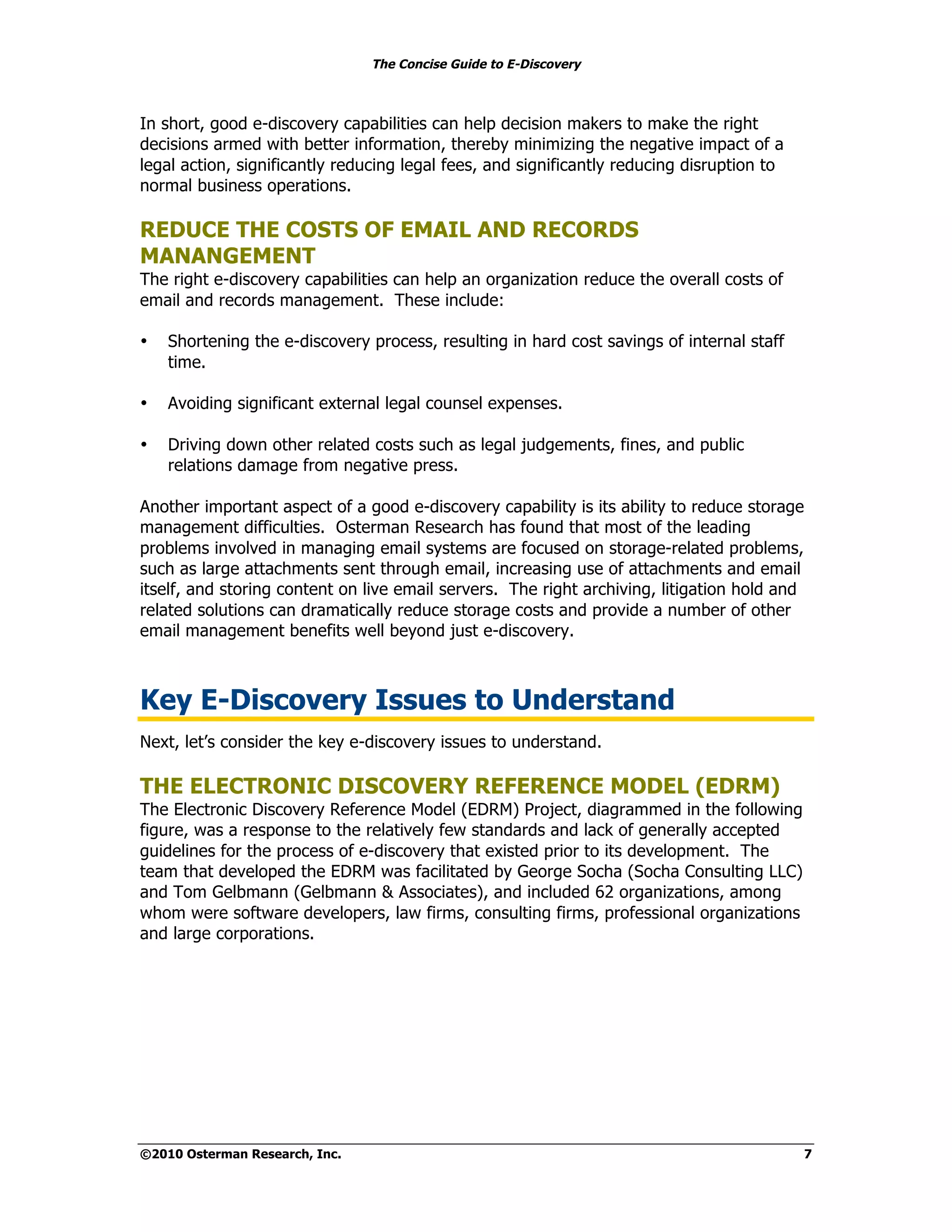 The Concise Guide to E-Discovery
!!


In short, good e-discovery capabilities can help decision makers to make the right
decisions armed with better information, thereby minimizing the negative impact of a
legal action, significantly reducing legal fees, and significantly reducing disruption to
normal business operations.

REDUCE THE COSTS OF EMAIL AND RECORDS
MANANGEMENT
The right e-discovery capabilities can help an organization reduce the overall costs of
email and records management. These include:

•    Shortening the e-discovery process, resulting in hard cost savings of internal staff
     time.

•    Avoiding significant external legal counsel expenses.

•    Driving down other related costs such as legal judgements, fines, and public
     relations damage from negative press.

Another important aspect of a good e-discovery capability is its ability to reduce storage
management difficulties. Osterman Research has found that most of the leading
problems involved in managing email systems are focused on storage-related problems,
such as large attachments sent through email, increasing use of attachments and email
itself, and storing content on live email servers. The right archiving, litigation hold and
related solutions can dramatically reduce storage costs and provide a number of other
email management benefits well beyond just e-discovery.



Key E-Discovery Issues to Understand
Next, let’s consider the key e-discovery issues to understand.

THE ELECTRONIC DISCOVERY REFERENCE MODEL (EDRM)
The Electronic Discovery Reference Model (EDRM) Project, diagrammed in the following
figure, was a response to the relatively few standards and lack of generally accepted
guidelines for the process of e-discovery that existed prior to its development. The
team that developed the EDRM was facilitated by George Socha (Socha Consulting LLC)
and Tom Gelbmann (Gelbmann & Associates), and included 62 organizations, among
whom were software developers, law firms, consulting firms, professional organizations
and large corporations.




©2010 Osterman Research, Inc.                                                                 7
 