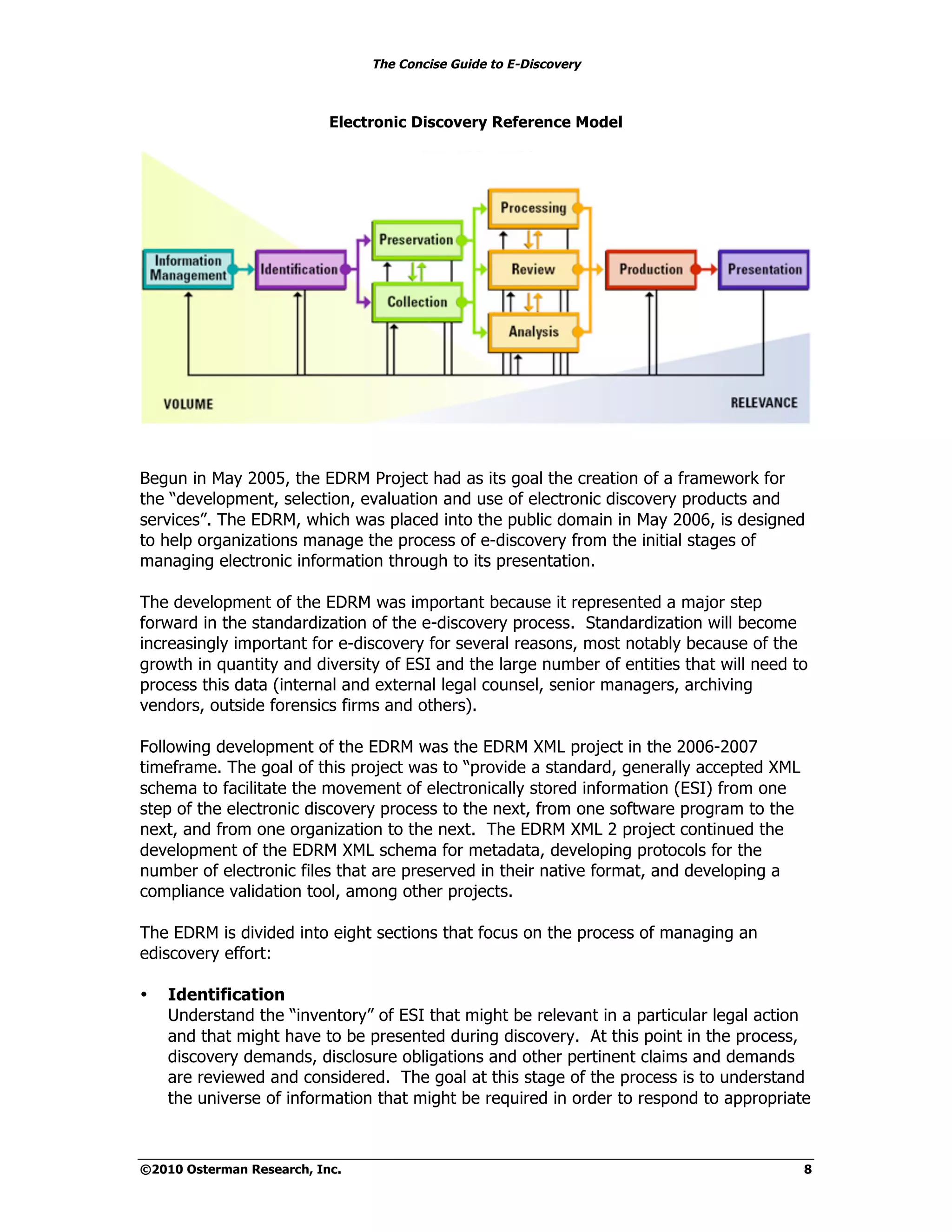 The Concise Guide to E-Discovery



                           Electronic Discovery Reference Model




Begun in May 2005, the EDRM Project had as its goal the creation of a framework for
the “development, selection, evaluation and use of electronic discovery products and
services”. The EDRM, which was placed into the public domain in May 2006, is designed
to help organizations manage the process of e-discovery from the initial stages of
managing electronic information through to its presentation.

The development of the EDRM was important because it represented a major step
forward in the standardization of the e-discovery process. Standardization will become
increasingly important for e-discovery for several reasons, most notably because of the
growth in quantity and diversity of ESI and the large number of entities that will need to
process this data (internal and external legal counsel, senior managers, archiving
vendors, outside forensics firms and others).

Following development of the EDRM was the EDRM XML project in the 2006-2007
timeframe. The goal of this project was to “provide a standard, generally accepted XML
schema to facilitate the movement of electronically stored information (ESI) from one
step of the electronic discovery process to the next, from one software program to the
next, and from one organization to the next. The EDRM XML 2 project continued the
development of the EDRM XML schema for metadata, developing protocols for the
number of electronic files that are preserved in their native format, and developing a
compliance validation tool, among other projects.

The EDRM is divided into eight sections that focus on the process of managing an
ediscovery effort:

•   Identification
    Understand the “inventory” of ESI that might be relevant in a particular legal action
    and that might have to be presented during discovery. At this point in the process,
    discovery demands, disclosure obligations and other pertinent claims and demands
    are reviewed and considered. The goal at this stage of the process is to understand
    the universe of information that might be required in order to respond to appropriate



©2010 Osterman Research, Inc.                                                            8
 