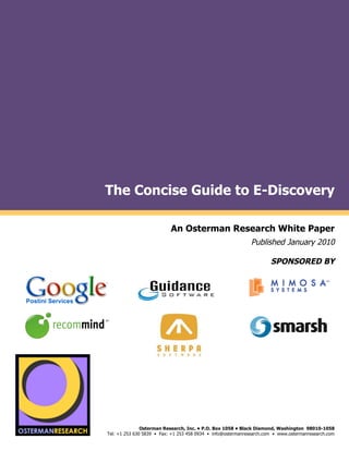 !
                       The Concise Guide to E-Discovery
!
      !

                                                  An Osterman Research White Paper
                                                                                     Published January 2010

                                                                                             SPONSORED BY



                                                                                                                       !
                       !                                              !                              !
                   !                                !
ponsored by

                       !                                                                                               !
                   !                                                                                 !
                                                                !
                                                        !




    sponsored by
                                      Osterman Research, Inc. • P.O. Box 1058 • Black Diamond, Washington 98010-1058
                       Tel: +1 253 630 5839 • Fax: +1 253 458 0934 • info@ostermanresearch.com • www.ostermanresearch.com
 