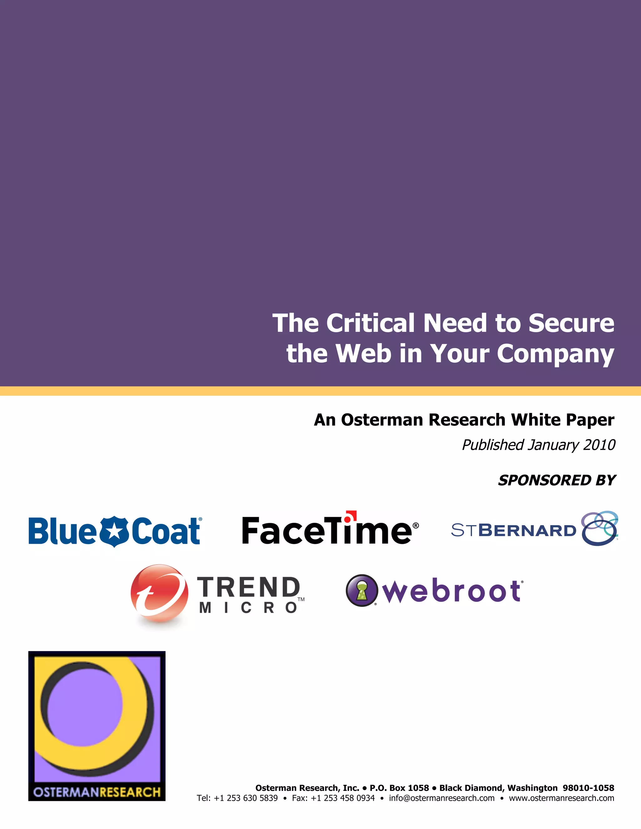The Critical Need to Secure
                                           the Web in Your Company
by

                                                       An Osterman Research White Paper
                                                                                       Published January 2010

                                                                                               SPONSORED BY
                                                                                                                              !
                                                                                                                              !
                                                                                                                              !
                     !"#$!#%&'()*(
                                                   !




     !"#$!#%&'()*(
                                        Osterman Research, Inc. • P.O. Box 1058 • Black Diamond, Washington 98010-1058
                         Tel: +1 253 630 5839 • Fax: +1 253 458 0934 • info@ostermanresearch.com • www.ostermanresearch.com
                                                                                                                              !
 