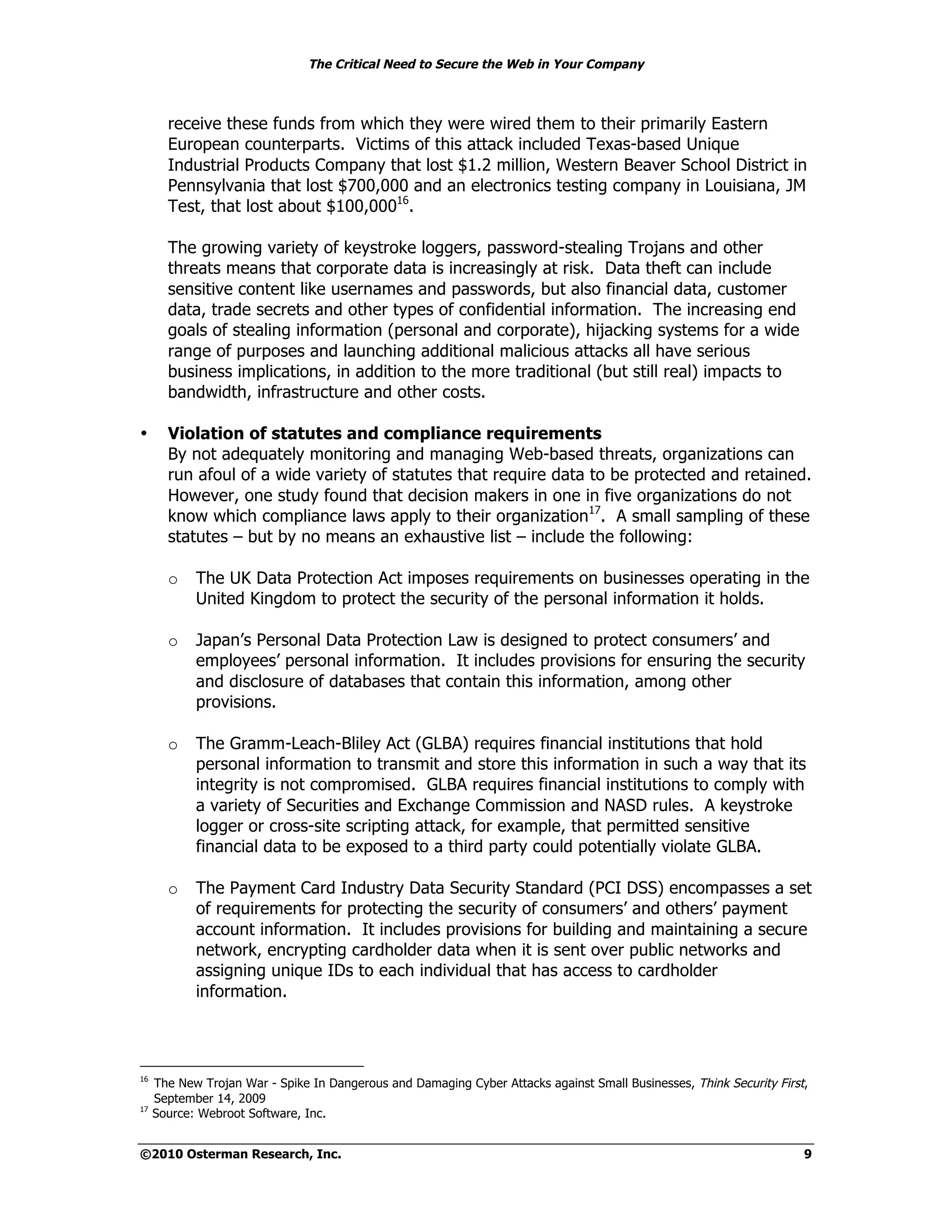 The Critical Need to Secure the Web in Your Company



       receive these funds from which they were wired them to their primarily Eastern
       European counterparts. Victims of this attack included Texas-based Unique
       Industrial Products Company that lost $1.2 million, Western Beaver School District in
       Pennsylvania that lost $700,000 and an electronics testing company in Louisiana, JM
       Test, that lost about $100,00016.

       The growing variety of keystroke loggers, password-stealing Trojans and other
       threats means that corporate data is increasingly at risk. Data theft can include
       sensitive content like usernames and passwords, but also financial data, customer
       data, trade secrets and other types of confidential information. The increasing end
       goals of stealing information (personal and corporate), hijacking systems for a wide
       range of purposes and launching additional malicious attacks all have serious
       business implications, in addition to the more traditional (but still real) impacts to
       bandwidth, infrastructure and other costs.

•      Violation of statutes and compliance requirements
       By not adequately monitoring and managing Web-based threats, organizations can
       run afoul of a wide variety of statutes that require data to be protected and retained.
       However, one study found that decision makers in one in five organizations do not
       know which compliance laws apply to their organization17. A small sampling of these
       statutes – but by no means an exhaustive list – include the following:

       o    The UK Data Protection Act imposes requirements on businesses operating in the
            United Kingdom to protect the security of the personal information it holds.

       o    Japan’s Personal Data Protection Law is designed to protect consumers’ and
            employees’ personal information. It includes provisions for ensuring the security
            and disclosure of databases that contain this information, among other
            provisions.

       o    The Gramm-Leach-Bliley Act (GLBA) requires financial institutions that hold
            personal information to transmit and store this information in such a way that its
            integrity is not compromised. GLBA requires financial institutions to comply with
            a variety of Securities and Exchange Commission and NASD rules. A keystroke
            logger or cross-site scripting attack, for example, that permitted sensitive
            financial data to be exposed to a third party could potentially violate GLBA.

       o    The Payment Card Industry Data Security Standard (PCI DSS) encompasses a set
            of requirements for protecting the security of consumers’ and others’ payment
            account information. It includes provisions for building and maintaining a secure
            network, encrypting cardholder data when it is sent over public networks and
            assigning unique IDs to each individual that has access to cardholder
            information.




16
     The New Trojan War - Spike In Dangerous and Damaging Cyber Attacks against Small Businesses, Think Security First,
     September 14, 2009
17
     Source: Webroot Software, Inc.


©2010 Osterman Research, Inc.                                                                                         9
 
