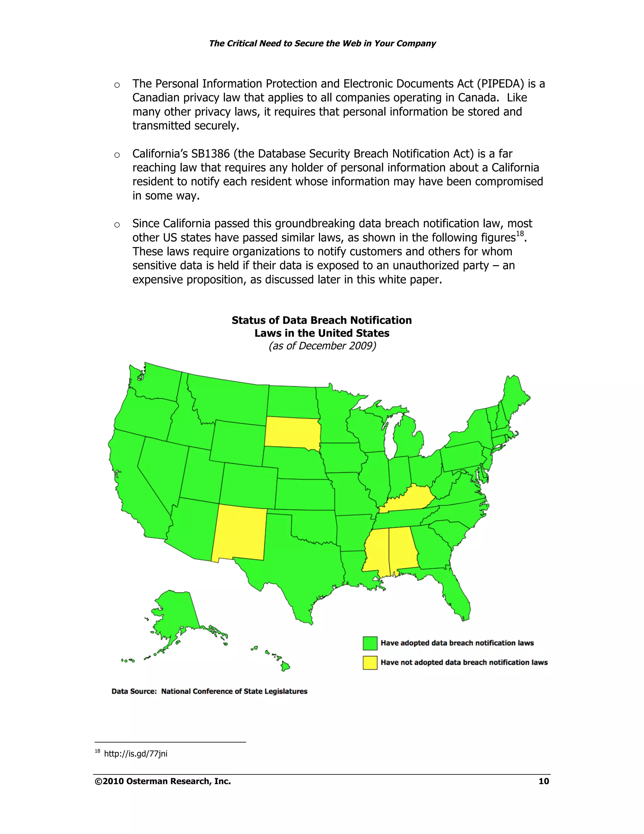 The Critical Need to Secure the Web in Your Company



       o     The Personal Information Protection and Electronic Documents Act (PIPEDA) is a
             Canadian privacy law that applies to all companies operating in Canada. Like
             many other privacy laws, it requires that personal information be stored and
             transmitted securely.

       o     California’s SB1386 (the Database Security Breach Notification Act) is a far
             reaching law that requires any holder of personal information about a California
             resident to notify each resident whose information may have been compromised
             in some way.

       o     Since California passed this groundbreaking data breach notification law, most
             other US states have passed similar laws, as shown in the following figures18.
             These laws require organizations to notify customers and others for whom
             sensitive data is held if their data is exposed to an unauthorized party – an
             expensive proposition, as discussed later in this white paper.


                                Status of Data Breach Notification
                                    Laws in the United States
                                       (as of December 2009)




18
     http://is.gd/77jni


©2010 Osterman Research, Inc.                                                                 10
 