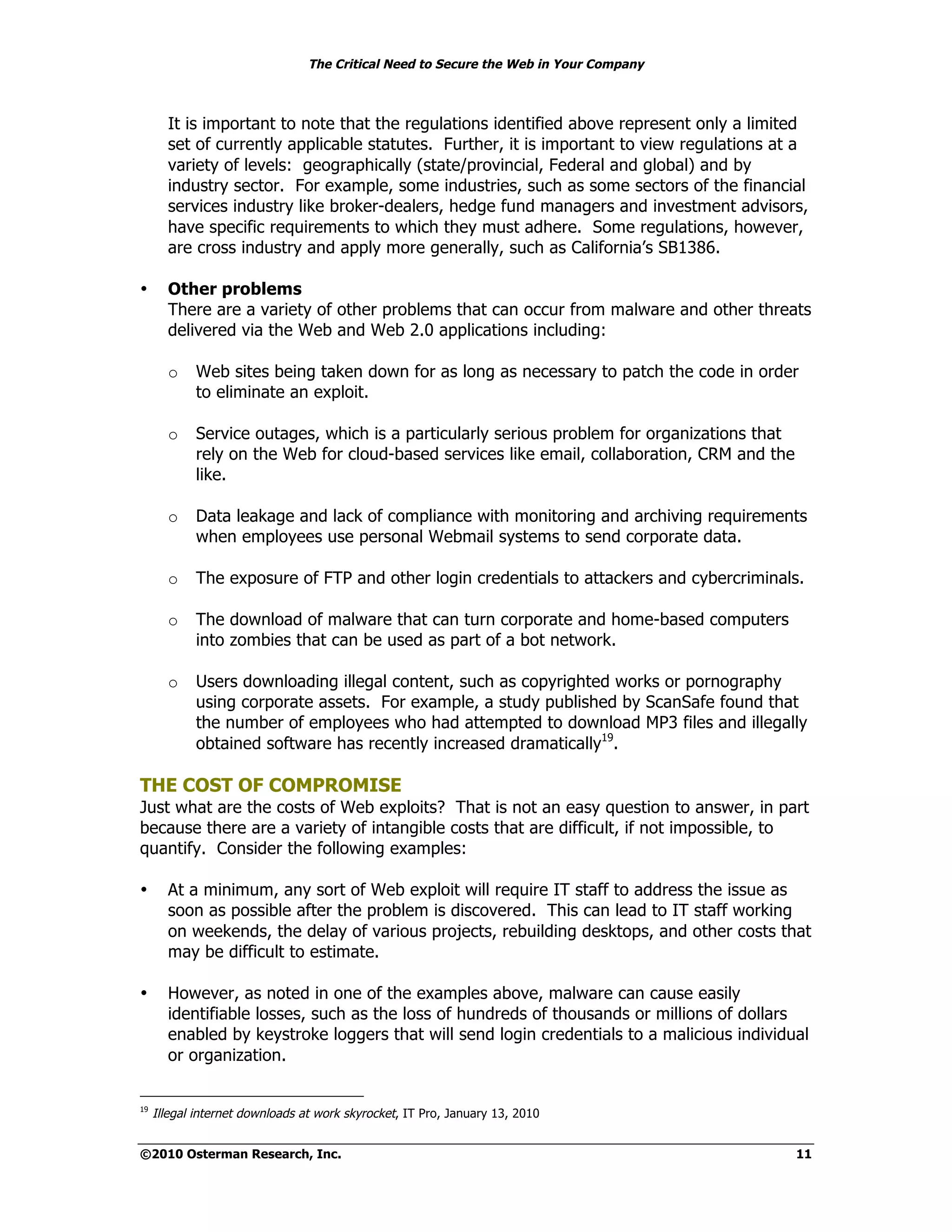 The Critical Need to Secure the Web in Your Company



       It is important to note that the regulations identified above represent only a limited
       set of currently applicable statutes. Further, it is important to view regulations at a
       variety of levels: geographically (state/provincial, Federal and global) and by
       industry sector. For example, some industries, such as some sectors of the financial
       services industry like broker-dealers, hedge fund managers and investment advisors,
       have specific requirements to which they must adhere. Some regulations, however,
       are cross industry and apply more generally, such as California’s SB1386.

•      Other problems
       There are a variety of other problems that can occur from malware and other threats
       delivered via the Web and Web 2.0 applications including:

       o    Web sites being taken down for as long as necessary to patch the code in order
            to eliminate an exploit.

       o    Service outages, which is a particularly serious problem for organizations that
            rely on the Web for cloud-based services like email, collaboration, CRM and the
            like.

       o    Data leakage and lack of compliance with monitoring and archiving requirements
            when employees use personal Webmail systems to send corporate data.

       o    The exposure of FTP and other login credentials to attackers and cybercriminals.

       o    The download of malware that can turn corporate and home-based computers
            into zombies that can be used as part of a bot network.

       o    Users downloading illegal content, such as copyrighted works or pornography
            using corporate assets. For example, a study published by ScanSafe found that
            the number of employees who had attempted to download MP3 files and illegally
            obtained software has recently increased dramatically19.

THE COST OF COMPROMISE
Just what are the costs of Web exploits? That is not an easy question to answer, in part
because there are a variety of intangible costs that are difficult, if not impossible, to
quantify. Consider the following examples:

•      At a minimum, any sort of Web exploit will require IT staff to address the issue as
       soon as possible after the problem is discovered. This can lead to IT staff working
       on weekends, the delay of various projects, rebuilding desktops, and other costs that
       may be difficult to estimate.

•      However, as noted in one of the examples above, malware can cause easily
       identifiable losses, such as the loss of hundreds of thousands or millions of dollars
       enabled by keystroke loggers that will send login credentials to a malicious individual
       or organization.


19
     Illegal internet downloads at work skyrocket, IT Pro, January 13, 2010


©2010 Osterman Research, Inc.                                                                 11
 