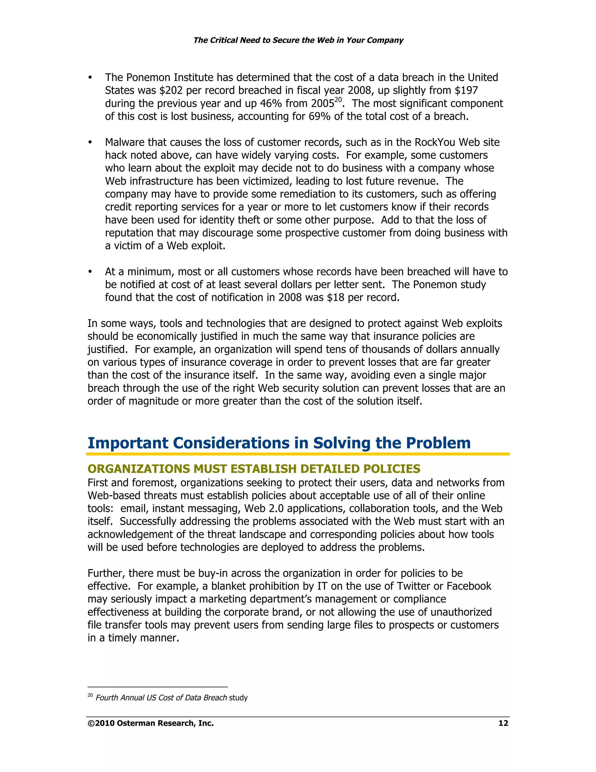 The Critical Need to Secure the Web in Your Company



•      The Ponemon Institute has determined that the cost of a data breach in the United
       States was $202 per record breached in fiscal year 2008, up slightly from $197
       during the previous year and up 46% from 200520. The most significant component
       of this cost is lost business, accounting for 69% of the total cost of a breach.

•      Malware that causes the loss of customer records, such as in the RockYou Web site
       hack noted above, can have widely varying costs. For example, some customers
       who learn about the exploit may decide not to do business with a company whose
       Web infrastructure has been victimized, leading to lost future revenue. The
       company may have to provide some remediation to its customers, such as offering
       credit reporting services for a year or more to let customers know if their records
       have been used for identity theft or some other purpose. Add to that the loss of
       reputation that may discourage some prospective customer from doing business with
       a victim of a Web exploit.

•      At a minimum, most or all customers whose records have been breached will have to
       be notified at cost of at least several dollars per letter sent. The Ponemon study
       found that the cost of notification in 2008 was $18 per record.

In some ways, tools and technologies that are designed to protect against Web exploits
should be economically justified in much the same way that insurance policies are
justified. For example, an organization will spend tens of thousands of dollars annually
on various types of insurance coverage in order to prevent losses that are far greater
than the cost of the insurance itself. In the same way, avoiding even a single major
breach through the use of the right Web security solution can prevent losses that are an
order of magnitude or more greater than the cost of the solution itself.



Important Considerations in Solving the Problem
ORGANIZATIONS MUST ESTABLISH DETAILED POLICIES
First and foremost, organizations seeking to protect their users, data and networks from
Web-based threats must establish policies about acceptable use of all of their online
tools: email, instant messaging, Web 2.0 applications, collaboration tools, and the Web
itself. Successfully addressing the problems associated with the Web must start with an
acknowledgement of the threat landscape and corresponding policies about how tools
will be used before technologies are deployed to address the problems.

Further, there must be buy-in across the organization in order for policies to be
effective. For example, a blanket prohibition by IT on the use of Twitter or Facebook
may seriously impact a marketing department’s management or compliance
effectiveness at building the corporate brand, or not allowing the use of unauthorized
file transfer tools may prevent users from sending large files to prospects or customers
in a timely manner.




20
     Fourth Annual US Cost of Data Breach study


©2010 Osterman Research, Inc.                                                           12
 