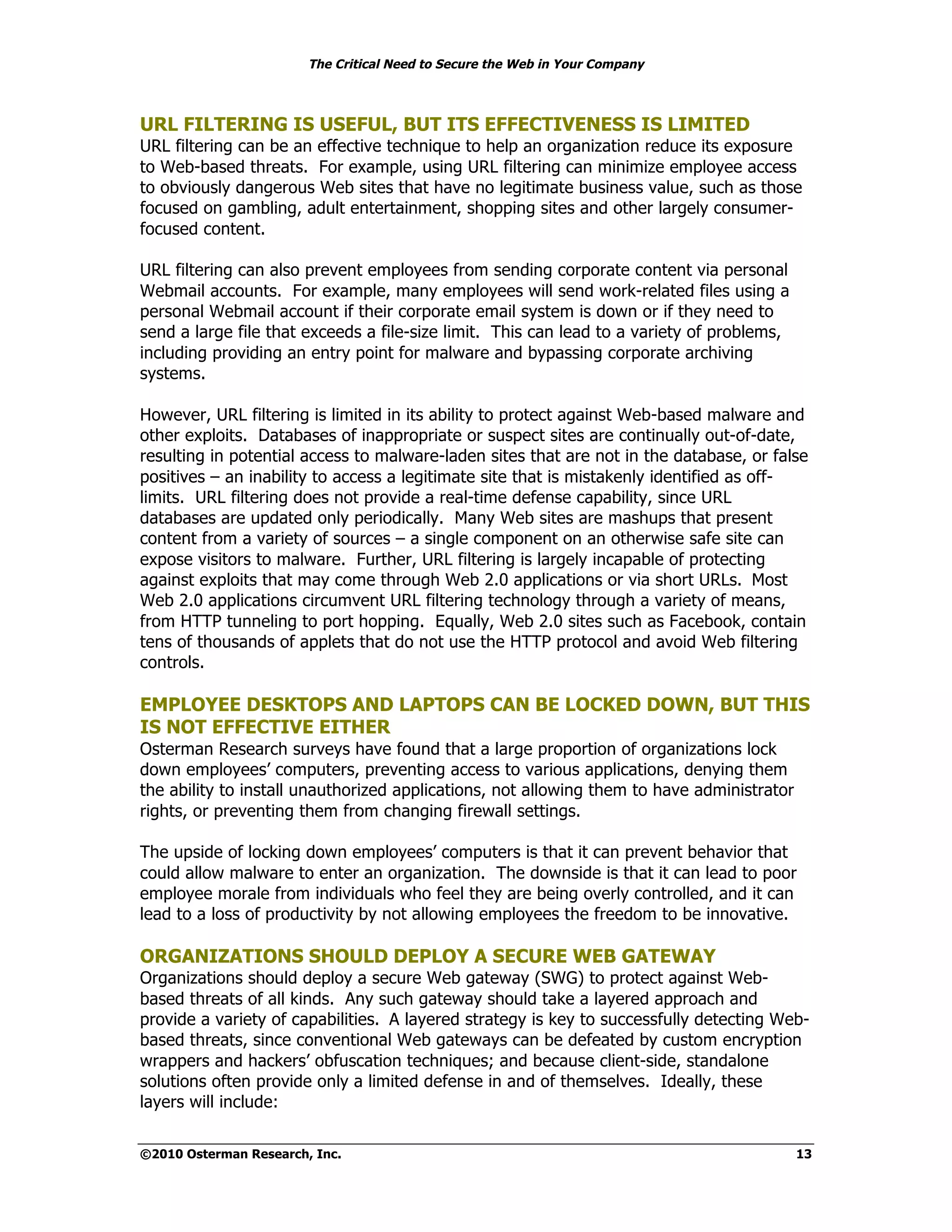 The Critical Need to Secure the Web in Your Company



URL FILTERING IS USEFUL, BUT ITS EFFECTIVENESS IS LIMITED
URL filtering can be an effective technique to help an organization reduce its exposure
to Web-based threats. For example, using URL filtering can minimize employee access
to obviously dangerous Web sites that have no legitimate business value, such as those
focused on gambling, adult entertainment, shopping sites and other largely consumer-
focused content.

URL filtering can also prevent employees from sending corporate content via personal
Webmail accounts. For example, many employees will send work-related files using a
personal Webmail account if their corporate email system is down or if they need to
send a large file that exceeds a file-size limit. This can lead to a variety of problems,
including providing an entry point for malware and bypassing corporate archiving
systems.

However, URL filtering is limited in its ability to protect against Web-based malware and
other exploits. Databases of inappropriate or suspect sites are continually out-of-date,
resulting in potential access to malware-laden sites that are not in the database, or false
positives – an inability to access a legitimate site that is mistakenly identified as off-
limits. URL filtering does not provide a real-time defense capability, since URL
databases are updated only periodically. Many Web sites are mashups that present
content from a variety of sources – a single component on an otherwise safe site can
expose visitors to malware. Further, URL filtering is largely incapable of protecting
against exploits that may come through Web 2.0 applications or via short URLs. Most
Web 2.0 applications circumvent URL filtering technology through a variety of means,
from HTTP tunneling to port hopping. Equally, Web 2.0 sites such as Facebook, contain
tens of thousands of applets that do not use the HTTP protocol and avoid Web filtering
controls.

EMPLOYEE DESKTOPS AND LAPTOPS CAN BE LOCKED DOWN, BUT THIS
IS NOT EFFECTIVE EITHER
Osterman Research surveys have found that a large proportion of organizations lock
down employees’ computers, preventing access to various applications, denying them
the ability to install unauthorized applications, not allowing them to have administrator
rights, or preventing them from changing firewall settings.

The upside of locking down employees’ computers is that it can prevent behavior that
could allow malware to enter an organization. The downside is that it can lead to poor
employee morale from individuals who feel they are being overly controlled, and it can
lead to a loss of productivity by not allowing employees the freedom to be innovative.

ORGANIZATIONS SHOULD DEPLOY A SECURE WEB GATEWAY
Organizations should deploy a secure Web gateway (SWG) to protect against Web-
based threats of all kinds. Any such gateway should take a layered approach and
provide a variety of capabilities. A layered strategy is key to successfully detecting Web-
based threats, since conventional Web gateways can be defeated by custom encryption
wrappers and hackers’ obfuscation techniques; and because client-side, standalone
solutions often provide only a limited defense in and of themselves. Ideally, these
layers will include:


©2010 Osterman Research, Inc.                                                               13
 