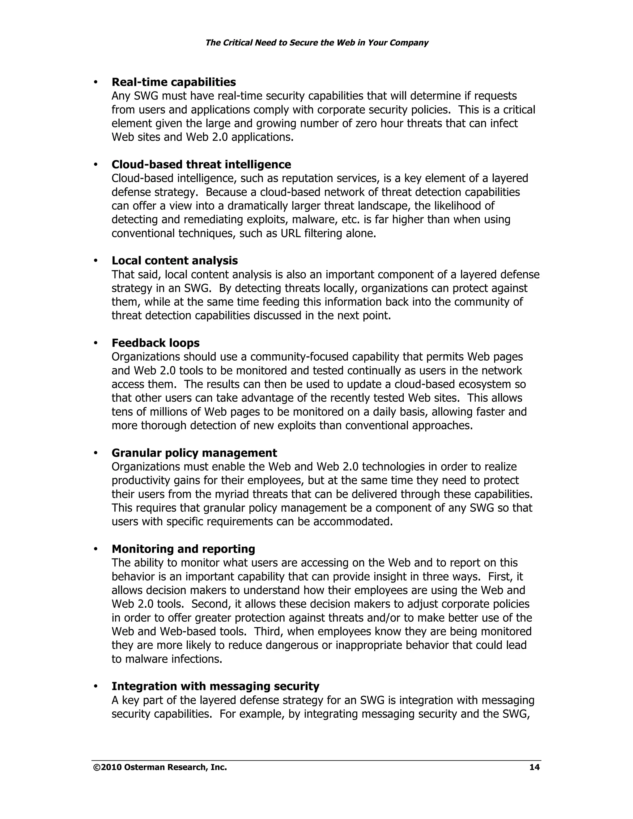 The Critical Need to Secure the Web in Your Company



•   Real-time capabilities
    Any SWG must have real-time security capabilities that will determine if requests
    from users and applications comply with corporate security policies. This is a critical
    element given the large and growing number of zero hour threats that can infect
    Web sites and Web 2.0 applications.

•   Cloud-based threat intelligence
    Cloud-based intelligence, such as reputation services, is a key element of a layered
    defense strategy. Because a cloud-based network of threat detection capabilities
    can offer a view into a dramatically larger threat landscape, the likelihood of
    detecting and remediating exploits, malware, etc. is far higher than when using
    conventional techniques, such as URL filtering alone.

•   Local content analysis
    That said, local content analysis is also an important component of a layered defense
    strategy in an SWG. By detecting threats locally, organizations can protect against
    them, while at the same time feeding this information back into the community of
    threat detection capabilities discussed in the next point.

•   Feedback loops
    Organizations should use a community-focused capability that permits Web pages
    and Web 2.0 tools to be monitored and tested continually as users in the network
    access them. The results can then be used to update a cloud-based ecosystem so
    that other users can take advantage of the recently tested Web sites. This allows
    tens of millions of Web pages to be monitored on a daily basis, allowing faster and
    more thorough detection of new exploits than conventional approaches.

•   Granular policy management
    Organizations must enable the Web and Web 2.0 technologies in order to realize
    productivity gains for their employees, but at the same time they need to protect
    their users from the myriad threats that can be delivered through these capabilities.
    This requires that granular policy management be a component of any SWG so that
    users with specific requirements can be accommodated.

•   Monitoring and reporting
    The ability to monitor what users are accessing on the Web and to report on this
    behavior is an important capability that can provide insight in three ways. First, it
    allows decision makers to understand how their employees are using the Web and
    Web 2.0 tools. Second, it allows these decision makers to adjust corporate policies
    in order to offer greater protection against threats and/or to make better use of the
    Web and Web-based tools. Third, when employees know they are being monitored
    they are more likely to reduce dangerous or inappropriate behavior that could lead
    to malware infections.

•   Integration with messaging security
    A key part of the layered defense strategy for an SWG is integration with messaging
    security capabilities. For example, by integrating messaging security and the SWG,



©2010 Osterman Research, Inc.                                                              14
 
