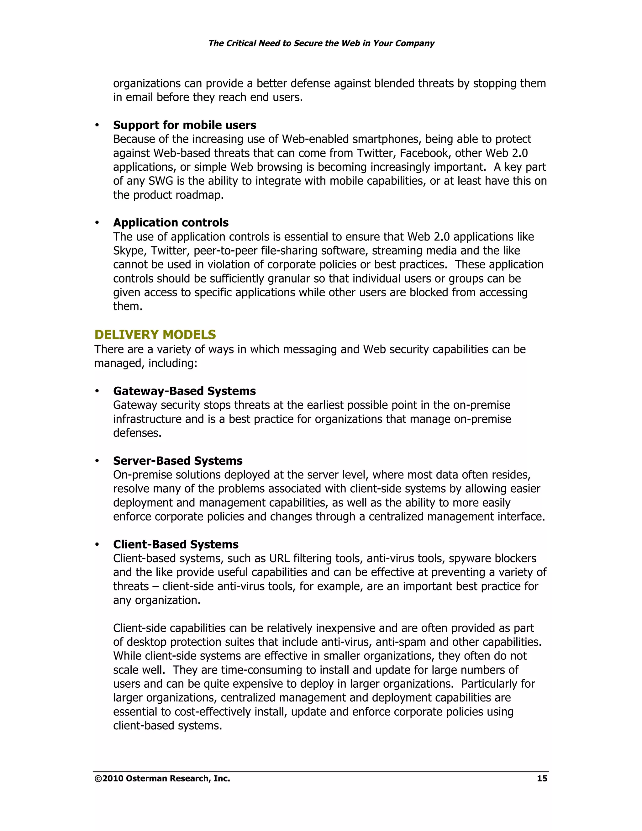 The Critical Need to Secure the Web in Your Company



    organizations can provide a better defense against blended threats by stopping them
    in email before they reach end users.

•   Support for mobile users
    Because of the increasing use of Web-enabled smartphones, being able to protect
    against Web-based threats that can come from Twitter, Facebook, other Web 2.0
    applications, or simple Web browsing is becoming increasingly important. A key part
    of any SWG is the ability to integrate with mobile capabilities, or at least have this on
    the product roadmap.

•   Application controls
    The use of application controls is essential to ensure that Web 2.0 applications like
    Skype, Twitter, peer-to-peer file-sharing software, streaming media and the like
    cannot be used in violation of corporate policies or best practices. These application
    controls should be sufficiently granular so that individual users or groups can be
    given access to specific applications while other users are blocked from accessing
    them.

DELIVERY MODELS
There are a variety of ways in which messaging and Web security capabilities can be
managed, including:

•   Gateway-Based Systems
    Gateway security stops threats at the earliest possible point in the on-premise
    infrastructure and is a best practice for organizations that manage on-premise
    defenses.

•   Server-Based Systems
    On-premise solutions deployed at the server level, where most data often resides,
    resolve many of the problems associated with client-side systems by allowing easier
    deployment and management capabilities, as well as the ability to more easily
    enforce corporate policies and changes through a centralized management interface.

•   Client-Based Systems
    Client-based systems, such as URL filtering tools, anti-virus tools, spyware blockers
    and the like provide useful capabilities and can be effective at preventing a variety of
    threats – client-side anti-virus tools, for example, are an important best practice for
    any organization.

    Client-side capabilities can be relatively inexpensive and are often provided as part
    of desktop protection suites that include anti-virus, anti-spam and other capabilities.
    While client-side systems are effective in smaller organizations, they often do not
    scale well. They are time-consuming to install and update for large numbers of
    users and can be quite expensive to deploy in larger organizations. Particularly for
    larger organizations, centralized management and deployment capabilities are
    essential to cost-effectively install, update and enforce corporate policies using
    client-based systems.



©2010 Osterman Research, Inc.                                                             15
 