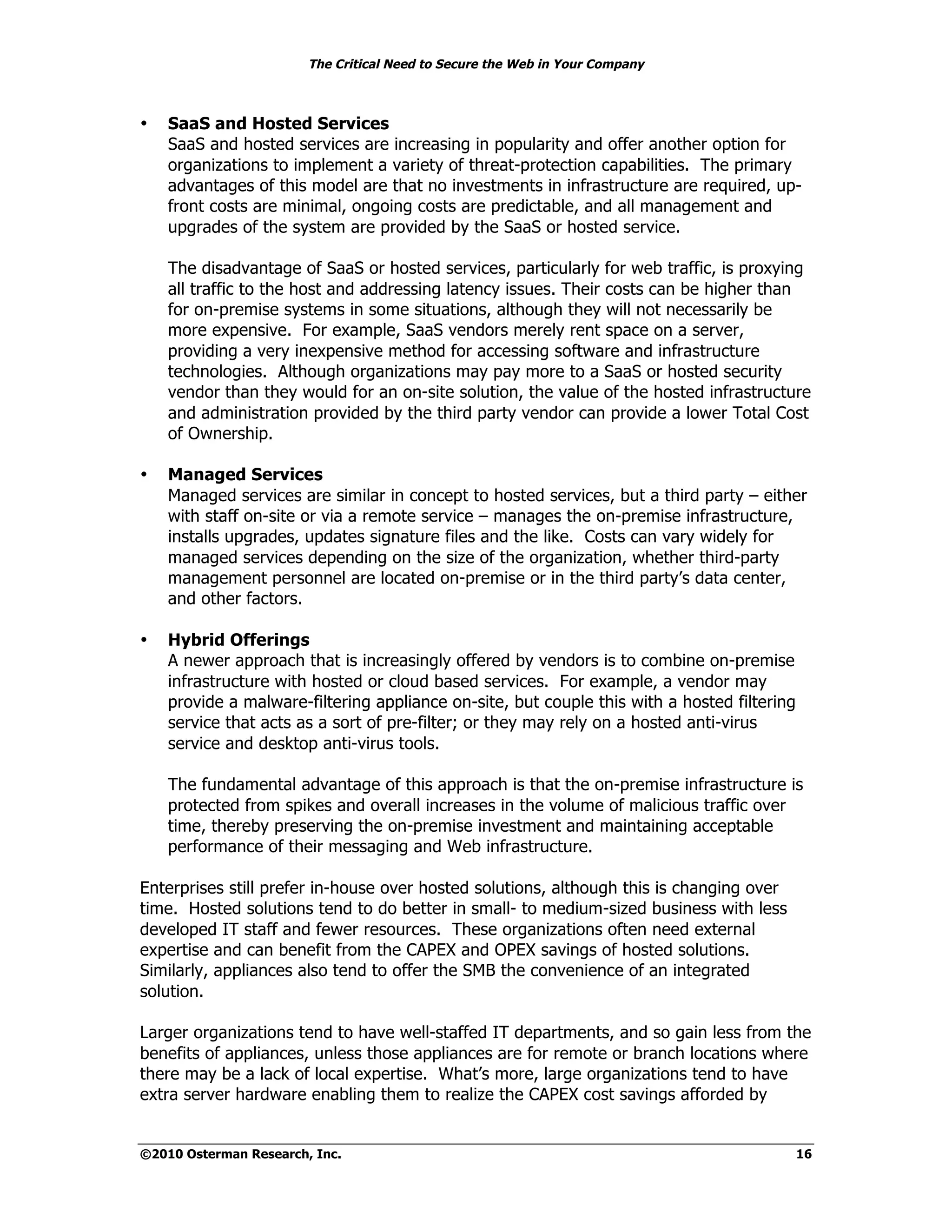 The Critical Need to Secure the Web in Your Company



•   SaaS and Hosted Services
    SaaS and hosted services are increasing in popularity and offer another option for
    organizations to implement a variety of threat-protection capabilities. The primary
    advantages of this model are that no investments in infrastructure are required, up-
    front costs are minimal, ongoing costs are predictable, and all management and
    upgrades of the system are provided by the SaaS or hosted service.

    The disadvantage of SaaS or hosted services, particularly for web traffic, is proxying
    all traffic to the host and addressing latency issues. Their costs can be higher than
    for on-premise systems in some situations, although they will not necessarily be
    more expensive. For example, SaaS vendors merely rent space on a server,
    providing a very inexpensive method for accessing software and infrastructure
    technologies. Although organizations may pay more to a SaaS or hosted security
    vendor than they would for an on-site solution, the value of the hosted infrastructure
    and administration provided by the third party vendor can provide a lower Total Cost
    of Ownership.

•   Managed Services
    Managed services are similar in concept to hosted services, but a third party – either
    with staff on-site or via a remote service – manages the on-premise infrastructure,
    installs upgrades, updates signature files and the like. Costs can vary widely for
    managed services depending on the size of the organization, whether third-party
    management personnel are located on-premise or in the third party’s data center,
    and other factors.

•   Hybrid Offerings
    A newer approach that is increasingly offered by vendors is to combine on-premise
    infrastructure with hosted or cloud based services. For example, a vendor may
    provide a malware-filtering appliance on-site, but couple this with a hosted filtering
    service that acts as a sort of pre-filter; or they may rely on a hosted anti-virus
    service and desktop anti-virus tools.

    The fundamental advantage of this approach is that the on-premise infrastructure is
    protected from spikes and overall increases in the volume of malicious traffic over
    time, thereby preserving the on-premise investment and maintaining acceptable
    performance of their messaging and Web infrastructure.

Enterprises still prefer in-house over hosted solutions, although this is changing over
time. Hosted solutions tend to do better in small- to medium-sized business with less
developed IT staff and fewer resources. These organizations often need external
expertise and can benefit from the CAPEX and OPEX savings of hosted solutions.
Similarly, appliances also tend to offer the SMB the convenience of an integrated
solution.

Larger organizations tend to have well-staffed IT departments, and so gain less from the
benefits of appliances, unless those appliances are for remote or branch locations where
there may be a lack of local expertise. What’s more, large organizations tend to have
extra server hardware enabling them to realize the CAPEX cost savings afforded by


©2010 Osterman Research, Inc.                                                                16
 