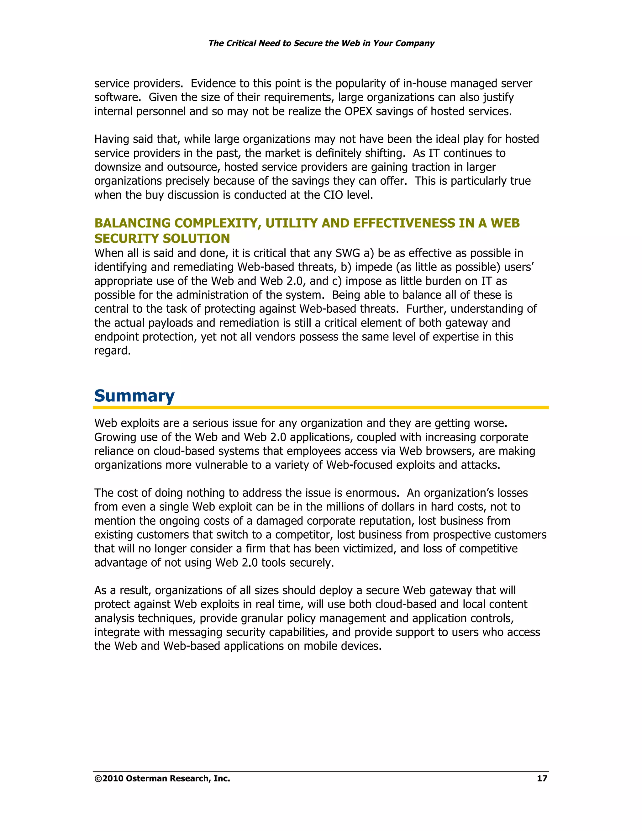 The Critical Need to Secure the Web in Your Company



service providers. Evidence to this point is the popularity of in-house managed server
software. Given the size of their requirements, large organizations can also justify
internal personnel and so may not be realize the OPEX savings of hosted services.

Having said that, while large organizations may not have been the ideal play for hosted
service providers in the past, the market is definitely shifting. As IT continues to
downsize and outsource, hosted service providers are gaining traction in larger
organizations precisely because of the savings they can offer. This is particularly true
when the buy discussion is conducted at the CIO level.

BALANCING COMPLEXITY, UTILITY AND EFFECTIVENESS IN A WEB
SECURITY SOLUTION
When all is said and done, it is critical that any SWG a) be as effective as possible in
identifying and remediating Web-based threats, b) impede (as little as possible) users’
appropriate use of the Web and Web 2.0, and c) impose as little burden on IT as
possible for the administration of the system. Being able to balance all of these is
central to the task of protecting against Web-based threats. Further, understanding of
the actual payloads and remediation is still a critical element of both gateway and
endpoint protection, yet not all vendors possess the same level of expertise in this
regard.



Summary
Web exploits are a serious issue for any organization and they are getting worse.
Growing use of the Web and Web 2.0 applications, coupled with increasing corporate
reliance on cloud-based systems that employees access via Web browsers, are making
organizations more vulnerable to a variety of Web-focused exploits and attacks.

The cost of doing nothing to address the issue is enormous. An organization’s losses
from even a single Web exploit can be in the millions of dollars in hard costs, not to
mention the ongoing costs of a damaged corporate reputation, lost business from
existing customers that switch to a competitor, lost business from prospective customers
that will no longer consider a firm that has been victimized, and loss of competitive
advantage of not using Web 2.0 tools securely.

As a result, organizations of all sizes should deploy a secure Web gateway that will
protect against Web exploits in real time, will use both cloud-based and local content
analysis techniques, provide granular policy management and application controls,
integrate with messaging security capabilities, and provide support to users who access
the Web and Web-based applications on mobile devices.




©2010 Osterman Research, Inc.                                                            17
 