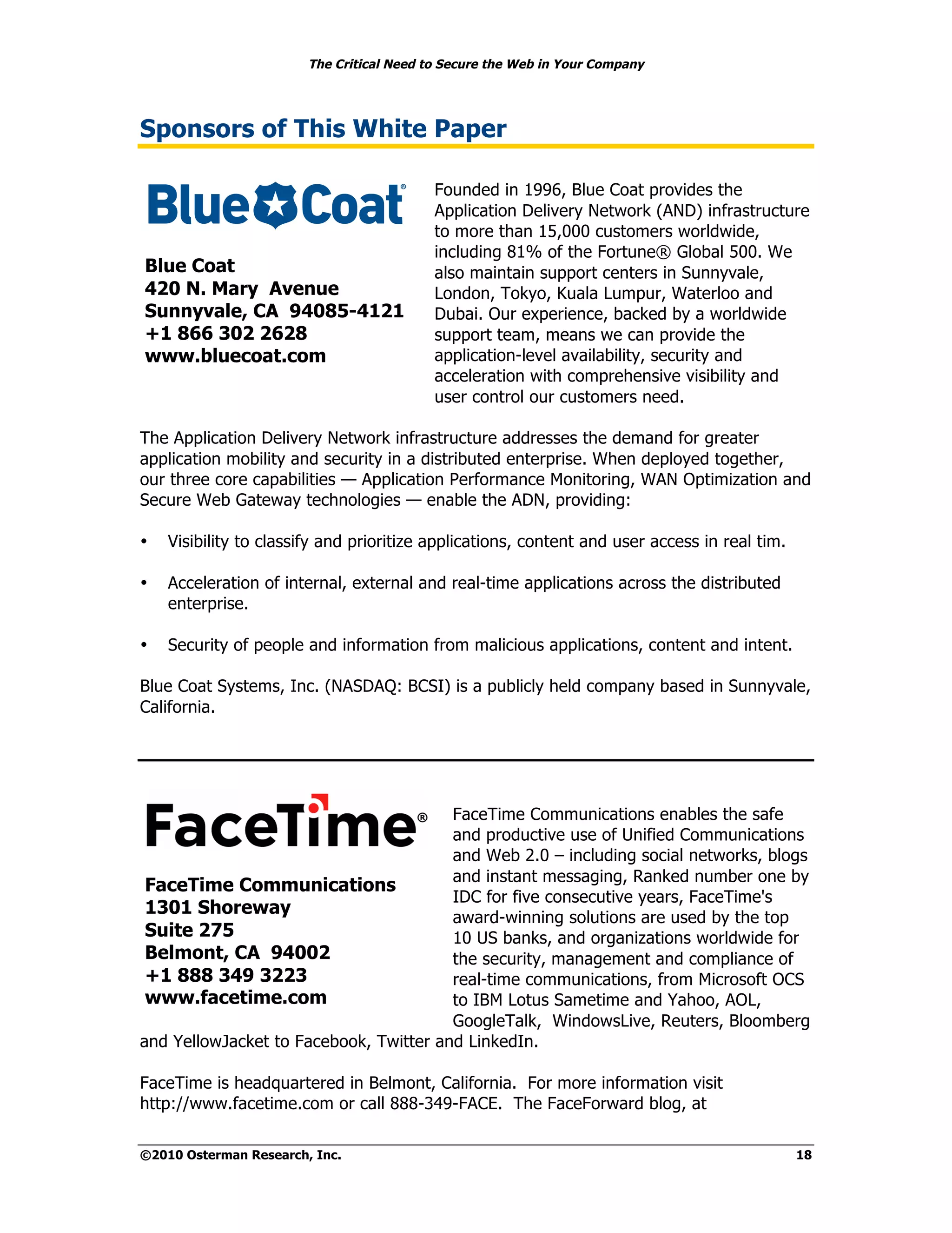 The Critical Need to Secure the Web in Your Company




Sponsors of This White Paper

                                           Founded in 1996, Blue Coat provides the
                                           Application Delivery Network (AND) infrastructure
                                           to more than 15,000 customers worldwide,
                                           including 81% of the Fortune® Global 500. We
Blue Coat                                  also maintain support centers in Sunnyvale,
420 N. Mary Avenue                         London, Tokyo, Kuala Lumpur, Waterloo and
Sunnyvale, CA 94085-4121                   Dubai. Our experience, backed by a worldwide
+1 866 302 2628                            support team, means we can provide the
www.bluecoat.com                           application-level availability, security and
                                           acceleration with comprehensive visibility and
                                           user control our customers need.

The Application Delivery Network infrastructure addresses the demand for greater
application mobility and security in a distributed enterprise. When deployed together,
our three core capabilities — Application Performance Monitoring, WAN Optimization and
Secure Web Gateway technologies — enable the ADN, providing:

•   Visibility to classify and prioritize applications, content and user access in real tim.

•   Acceleration of internal, external and real-time applications across the distributed
    enterprise.

•   Security of people and information from malicious applications, content and intent.

Blue Coat Systems, Inc. (NASDAQ: BCSI) is a publicly held company based in Sunnyvale,
California.




                                        FaceTime Communications enables the safe
                                        and productive use of Unified Communications
                                        and Web 2.0 – including social networks, blogs
                                        and instant messaging, Ranked number one by
 FaceTime Communications
                                        IDC for five consecutive years, FaceTime's
 1301 Shoreway                          award-winning solutions are used by the top
 Suite 275                              10 US banks, and organizations worldwide for
 Belmont, CA 94002                      the security, management and compliance of
 +1 888 349 3223                        real-time communications, from Microsoft OCS
 www.facetime.com                       to IBM Lotus Sametime and Yahoo, AOL,
                                        GoogleTalk, WindowsLive, Reuters, Bloomberg
and YellowJacket to Facebook, Twitter and LinkedIn.

FaceTime is headquartered in Belmont, California. For more information visit
http://www.facetime.com or call 888-349-FACE. The FaceForward blog, at

©2010 Osterman Research, Inc.                                                                  18
 