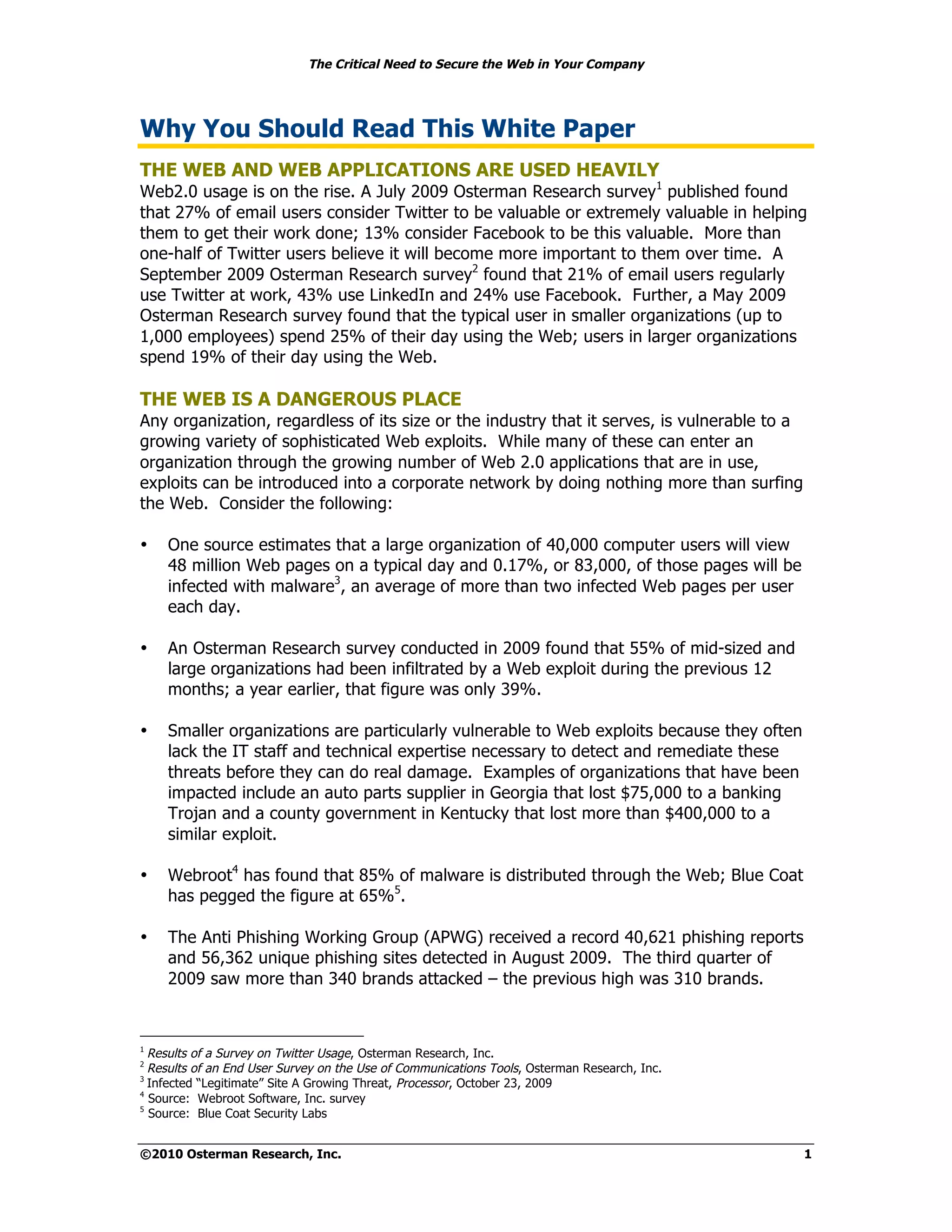 The Critical Need to Secure the Web in Your Company




Why You Should Read This White Paper
THE WEB AND WEB APPLICATIONS ARE USED HEAVILY
Web2.0 usage is on the rise. A July 2009 Osterman Research survey1 published found
that 27% of email users consider Twitter to be valuable or extremely valuable in helping
them to get their work done; 13% consider Facebook to be this valuable. More than
one-half of Twitter users believe it will become more important to them over time. A
September 2009 Osterman Research survey2 found that 21% of email users regularly
use Twitter at work, 43% use LinkedIn and 24% use Facebook. Further, a May 2009
Osterman Research survey found that the typical user in smaller organizations (up to
1,000 employees) spend 25% of their day using the Web; users in larger organizations
spend 19% of their day using the Web.

THE WEB IS A DANGEROUS PLACE
Any organization, regardless of its size or the industry that it serves, is vulnerable to a
growing variety of sophisticated Web exploits. While many of these can enter an
organization through the growing number of Web 2.0 applications that are in use,
exploits can be introduced into a corporate network by doing nothing more than surfing
the Web. Consider the following:

•   One source estimates that a large organization of 40,000 computer users will view
    48 million Web pages on a typical day and 0.17%, or 83,000, of those pages will be
    infected with malware3, an average of more than two infected Web pages per user
    each day.

•   An Osterman Research survey conducted in 2009 found that 55% of mid-sized and
    large organizations had been infiltrated by a Web exploit during the previous 12
    months; a year earlier, that figure was only 39%.

•   Smaller organizations are particularly vulnerable to Web exploits because they often
    lack the IT staff and technical expertise necessary to detect and remediate these
    threats before they can do real damage. Examples of organizations that have been
    impacted include an auto parts supplier in Georgia that lost $75,000 to a banking
    Trojan and a county government in Kentucky that lost more than $400,000 to a
    similar exploit.

•   Webroot4 has found that 85% of malware is distributed through the Web; Blue Coat
    has pegged the figure at 65%5.

•   The Anti Phishing Working Group (APWG) received a record 40,621 phishing reports
    and 56,362 unique phishing sites detected in August 2009. The third quarter of
    2009 saw more than 340 brands attacked – the previous high was 310 brands.



1
  Results of a Survey on Twitter Usage, Osterman Research, Inc.
2
  Results of an End User Survey on the Use of Communications Tools, Osterman Research, Inc.
3
  Infected “Legitimate” Site A Growing Threat, Processor, October 23, 2009
4
  Source: Webroot Software, Inc. survey
5
  Source: Blue Coat Security Labs


©2010 Osterman Research, Inc.                                                                 1
 