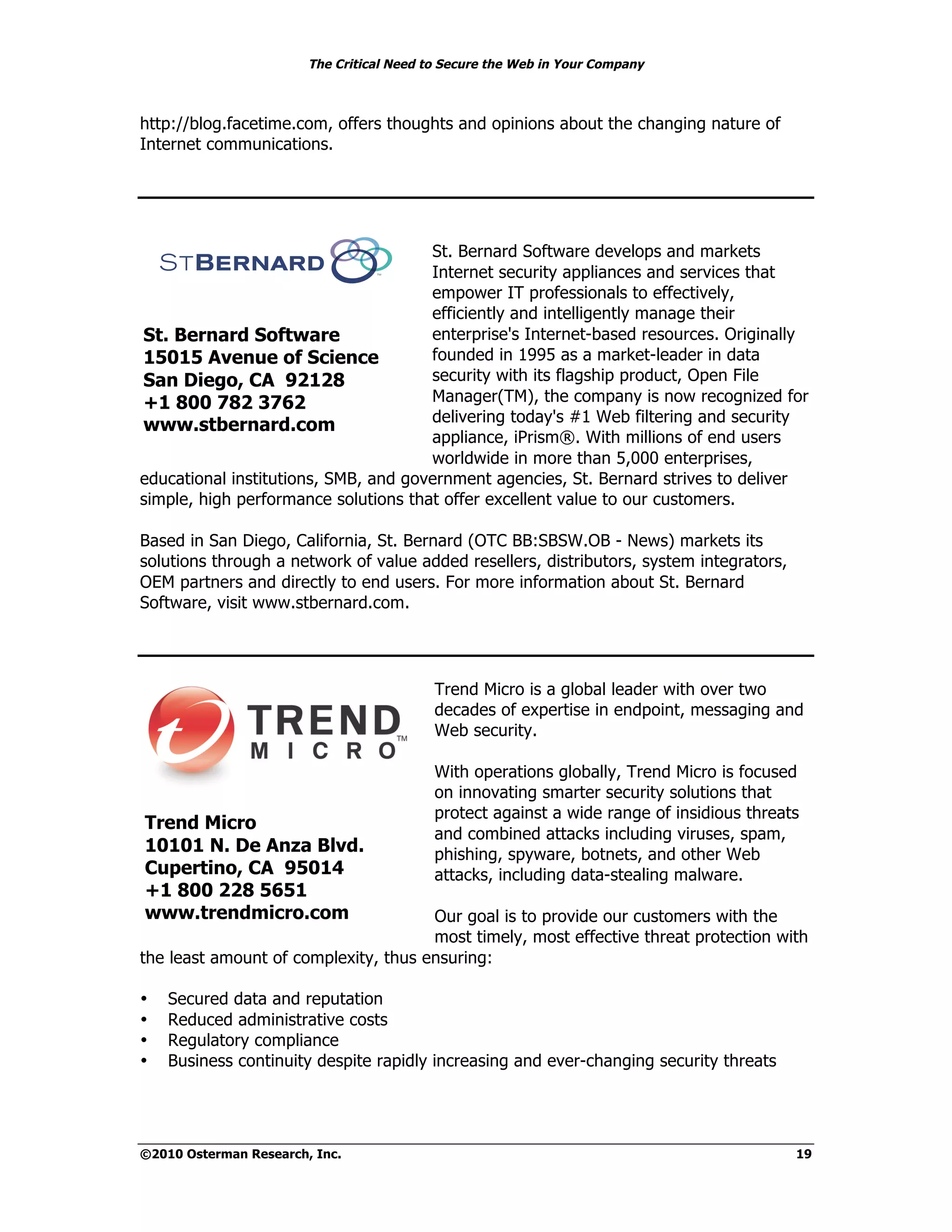 The Critical Need to Secure the Web in Your Company



http://blog.facetime.com, offers thoughts and opinions about the changing nature of
Internet communications.




                                      St. Bernard Software develops and markets
                                      Internet security appliances and services that
                                      empower IT professionals to effectively,
                                      efficiently and intelligently manage their
St. Bernard Software                  enterprise's Internet-based resources. Originally
15015 Avenue of Science               founded in 1995 as a market-leader in data
San Diego, CA 92128                   security with its flagship product, Open File
+1 800 782 3762                       Manager(TM), the company is now recognized for
                                      delivering today's #1 Web filtering and security
www.stbernard.com
                                      appliance, iPrism®. With millions of end users
                                      worldwide in more than 5,000 enterprises,
educational institutions, SMB, and government agencies, St. Bernard strives to deliver
simple, high performance solutions that offer excellent value to our customers.

Based in San Diego, California, St. Bernard (OTC BB:SBSW.OB - News) markets its
solutions through a network of value added resellers, distributors, system integrators,
OEM partners and directly to end users. For more information about St. Bernard
Software, visit www.stbernard.com.




                                           Trend Micro is a global leader with over two
                                           decades of expertise in endpoint, messaging and
                                           Web security.

                                           With operations globally, Trend Micro is focused
                                           on innovating smarter security solutions that
                                           protect against a wide range of insidious threats
Trend Micro
                                           and combined attacks including viruses, spam,
10101 N. De Anza Blvd.                     phishing, spyware, botnets, and other Web
Cupertino, CA 95014                        attacks, including data-stealing malware.
+1 800 228 5651
www.trendmicro.com                    Our goal is to provide our customers with the
                                      most timely, most effective threat protection with
the least amount of complexity, thus ensuring:

•   Secured data and reputation
•   Reduced administrative costs
•   Regulatory compliance
•   Business continuity despite rapidly increasing and ever-changing security threats




©2010 Osterman Research, Inc.                                                              19
 