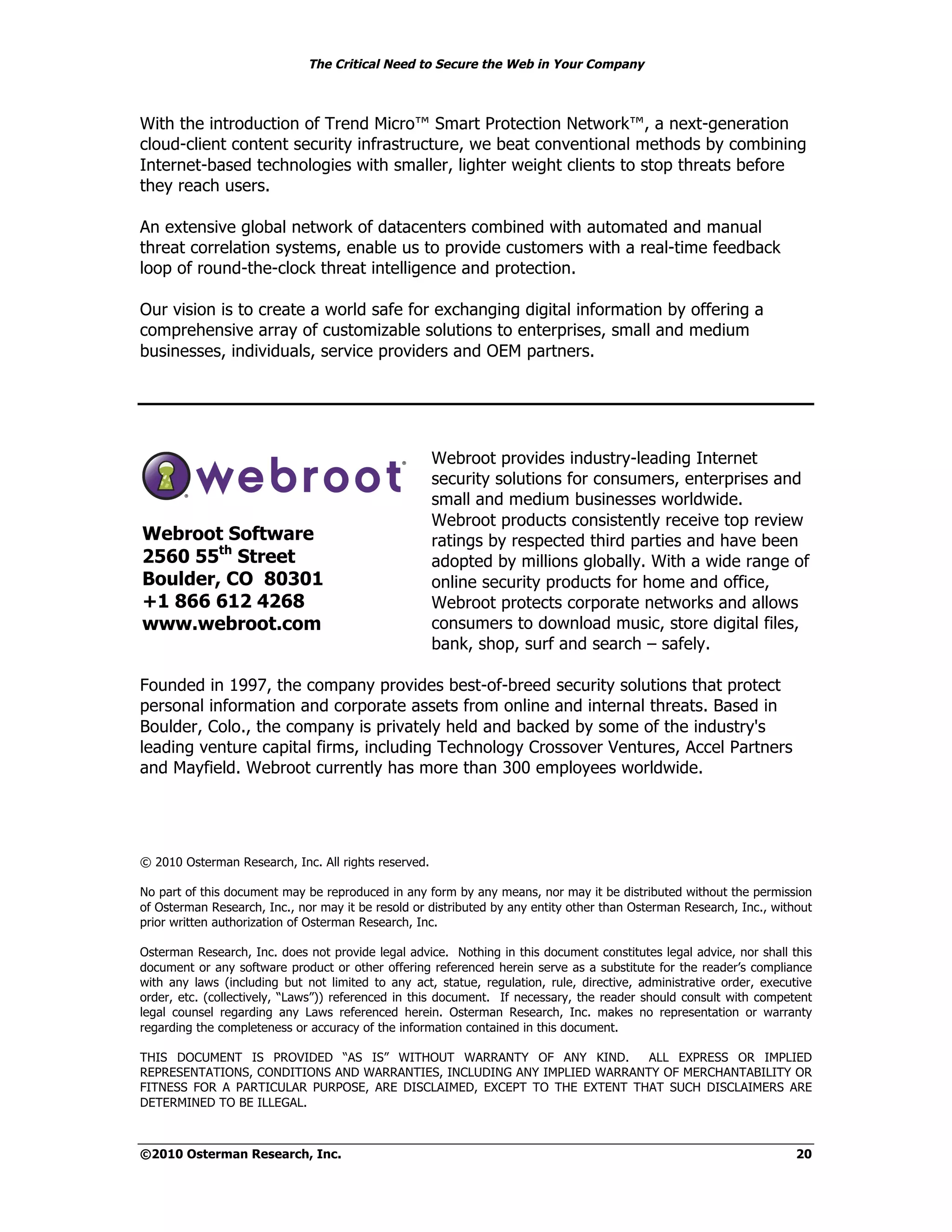 The Critical Need to Secure the Web in Your Company



With the introduction of Trend Micro™ Smart Protection Network™, a next-generation
cloud-client content security infrastructure, we beat conventional methods by combining
Internet-based technologies with smaller, lighter weight clients to stop threats before
they reach users.

An extensive global network of datacenters combined with automated and manual
threat correlation systems, enable us to provide customers with a real-time feedback
loop of round-the-clock threat intelligence and protection.

Our vision is to create a world safe for exchanging digital information by offering a
comprehensive array of customizable solutions to enterprises, small and medium
businesses, individuals, service providers and OEM partners.




                                                      Webroot provides industry-leading Internet
                                                      security solutions for consumers, enterprises and
                                                      small and medium businesses worldwide.
                                                      Webroot products consistently receive top review
Webroot Software                                      ratings by respected third parties and have been
2560 55th Street                                      adopted by millions globally. With a wide range of
Boulder, CO 80301                                     online security products for home and office,
+1 866 612 4268                                       Webroot protects corporate networks and allows
www.webroot.com                                       consumers to download music, store digital files,
                                                      bank, shop, surf and search – safely.

Founded in 1997, the company provides best-of-breed security solutions that protect
personal information and corporate assets from online and internal threats. Based in
Boulder, Colo., the company is privately held and backed by some of the industry's
leading venture capital firms, including Technology Crossover Ventures, Accel Partners
and Mayfield. Webroot currently has more than 300 employees worldwide.




© 2010 Osterman Research, Inc. All rights reserved.

No part of this document may be reproduced in any form by any means, nor may it be distributed without the permission
of Osterman Research, Inc., nor may it be resold or distributed by any entity other than Osterman Research, Inc., without
prior written authorization of Osterman Research, Inc.

Osterman Research, Inc. does not provide legal advice. Nothing in this document constitutes legal advice, nor shall this
document or any software product or other offering referenced herein serve as a substitute for the reader’s compliance
with any laws (including but not limited to any act, statue, regulation, rule, directive, administrative order, executive
order, etc. (collectively, “Laws”)) referenced in this document. If necessary, the reader should consult with competent
legal counsel regarding any Laws referenced herein. Osterman Research, Inc. makes no representation or warranty
regarding the completeness or accuracy of the information contained in this document.

THIS DOCUMENT IS PROVIDED “AS IS” WITHOUT WARRANTY OF ANY KIND.          ALL EXPRESS OR IMPLIED
REPRESENTATIONS, CONDITIONS AND WARRANTIES, INCLUDING ANY IMPLIED WARRANTY OF MERCHANTABILITY OR
FITNESS FOR A PARTICULAR PURPOSE, ARE DISCLAIMED, EXCEPT TO THE EXTENT THAT SUCH DISCLAIMERS ARE
DETERMINED TO BE ILLEGAL.



©2010 Osterman Research, Inc.                                                                                         20
 