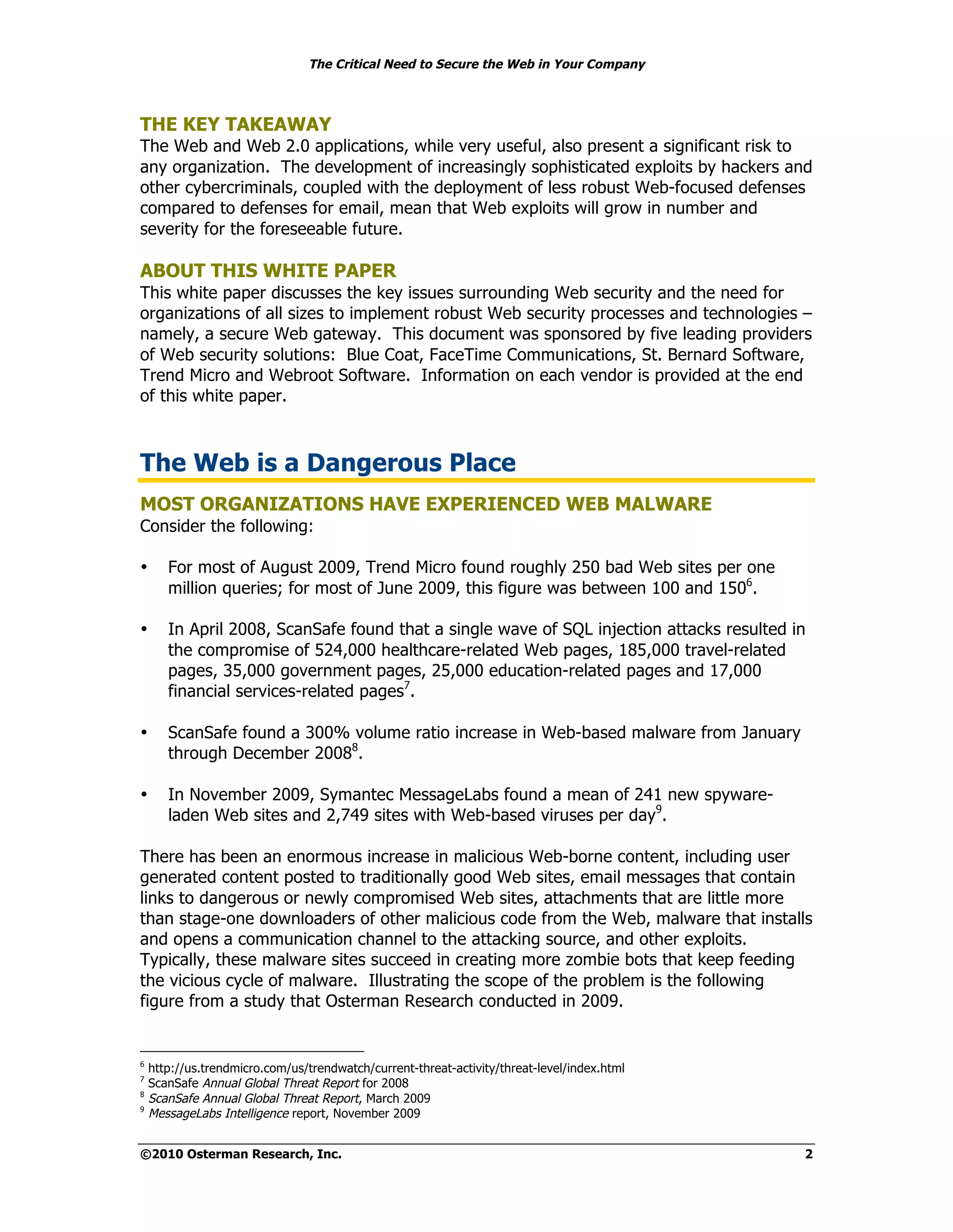 The Critical Need to Secure the Web in Your Company



THE KEY TAKEAWAY
The Web and Web 2.0 applications, while very useful, also present a significant risk to
any organization. The development of increasingly sophisticated exploits by hackers and
other cybercriminals, coupled with the deployment of less robust Web-focused defenses
compared to defenses for email, mean that Web exploits will grow in number and
severity for the foreseeable future.

ABOUT THIS WHITE PAPER
This white paper discusses the key issues surrounding Web security and the need for
organizations of all sizes to implement robust Web security processes and technologies –
namely, a secure Web gateway. This document was sponsored by five leading providers
of Web security solutions: Blue Coat, FaceTime Communications, St. Bernard Software,
Trend Micro and Webroot Software. Information on each vendor is provided at the end
of this white paper.



The Web is a Dangerous Place
MOST ORGANIZATIONS HAVE EXPERIENCED WEB MALWARE
Consider the following:

•      For most of August 2009, Trend Micro found roughly 250 bad Web sites per one
       million queries; for most of June 2009, this figure was between 100 and 1506.

•      In April 2008, ScanSafe found that a single wave of SQL injection attacks resulted in
       the compromise of 524,000 healthcare-related Web pages, 185,000 travel-related
       pages, 35,000 government pages, 25,000 education-related pages and 17,000
       financial services-related pages7.

•      ScanSafe found a 300% volume ratio increase in Web-based malware from January
       through December 20088.

•      In November 2009, Symantec MessageLabs found a mean of 241 new spyware-
       laden Web sites and 2,749 sites with Web-based viruses per day9.

There has been an enormous increase in malicious Web-borne content, including user
generated content posted to traditionally good Web sites, email messages that contain
links to dangerous or newly compromised Web sites, attachments that are little more
than stage-one downloaders of other malicious code from the Web, malware that installs
and opens a communication channel to the attacking source, and other exploits.
Typically, these malware sites succeed in creating more zombie bots that keep feeding
the vicious cycle of malware. Illustrating the scope of the problem is the following
figure from a study that Osterman Research conducted in 2009.


6
    http://us.trendmicro.com/us/trendwatch/current-threat-activity/threat-level/index.html
7
    ScanSafe Annual Global Threat Report for 2008
8
    ScanSafe Annual Global Threat Report, March 2009
9
    MessageLabs Intelligence report, November 2009


©2010 Osterman Research, Inc.                                                                2
 