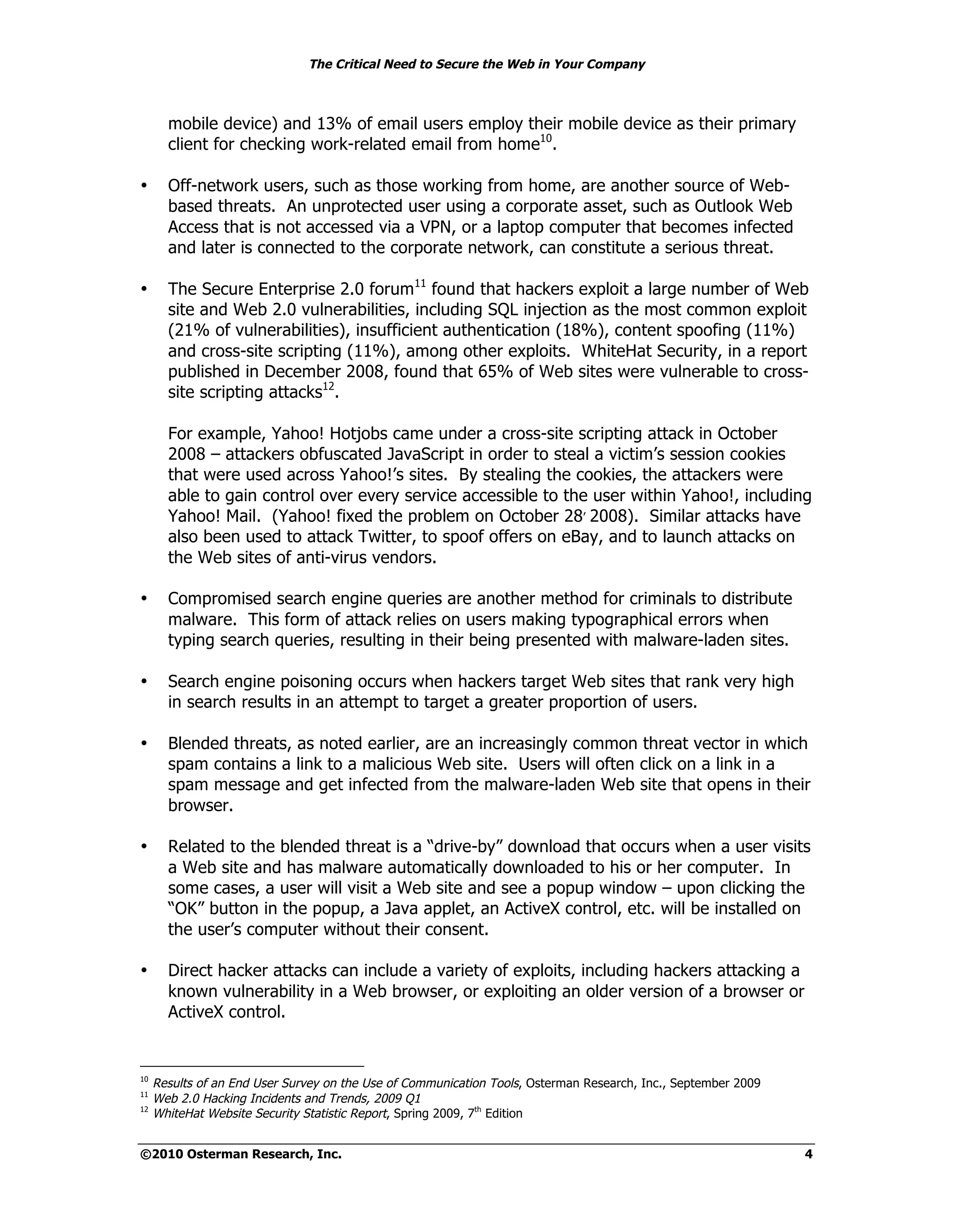 The Critical Need to Secure the Web in Your Company



       mobile device) and 13% of email users employ their mobile device as their primary
       client for checking work-related email from home10.

•      Off-network users, such as those working from home, are another source of Web-
       based threats. An unprotected user using a corporate asset, such as Outlook Web
       Access that is not accessed via a VPN, or a laptop computer that becomes infected
       and later is connected to the corporate network, can constitute a serious threat.

•      The Secure Enterprise 2.0 forum11 found that hackers exploit a large number of Web
       site and Web 2.0 vulnerabilities, including SQL injection as the most common exploit
       (21% of vulnerabilities), insufficient authentication (18%), content spoofing (11%)
       and cross-site scripting (11%), among other exploits. WhiteHat Security, in a report
       published in December 2008, found that 65% of Web sites were vulnerable to cross-
       site scripting attacks12.

       For example, Yahoo! Hotjobs came under a cross-site scripting attack in October
       2008 – attackers obfuscated JavaScript in order to steal a victim’s session cookies
       that were used across Yahoo!’s sites. By stealing the cookies, the attackers were
       able to gain control over every service accessible to the user within Yahoo!, including
       Yahoo! Mail. (Yahoo! fixed the problem on October 28, 2008). Similar attacks have
       also been used to attack Twitter, to spoof offers on eBay, and to launch attacks on
       the Web sites of anti-virus vendors.

•      Compromised search engine queries are another method for criminals to distribute
       malware. This form of attack relies on users making typographical errors when
       typing search queries, resulting in their being presented with malware-laden sites.

•      Search engine poisoning occurs when hackers target Web sites that rank very high
       in search results in an attempt to target a greater proportion of users.

•      Blended threats, as noted earlier, are an increasingly common threat vector in which
       spam contains a link to a malicious Web site. Users will often click on a link in a
       spam message and get infected from the malware-laden Web site that opens in their
       browser.

•      Related to the blended threat is a “drive-by” download that occurs when a user visits
       a Web site and has malware automatically downloaded to his or her computer. In
       some cases, a user will visit a Web site and see a popup window – upon clicking the
       “OK” button in the popup, a Java applet, an ActiveX control, etc. will be installed on
       the user’s computer without their consent.

•      Direct hacker attacks can include a variety of exploits, including hackers attacking a
       known vulnerability in a Web browser, or exploiting an older version of a browser or
       ActiveX control.


10
     Results of an End User Survey on the Use of Communication Tools, Osterman Research, Inc., September 2009
11
     Web 2.0 Hacking Incidents and Trends, 2009 Q1
12
     WhiteHat Website Security Statistic Report, Spring 2009, 7th Edition


©2010 Osterman Research, Inc.                                                                                   4
 
