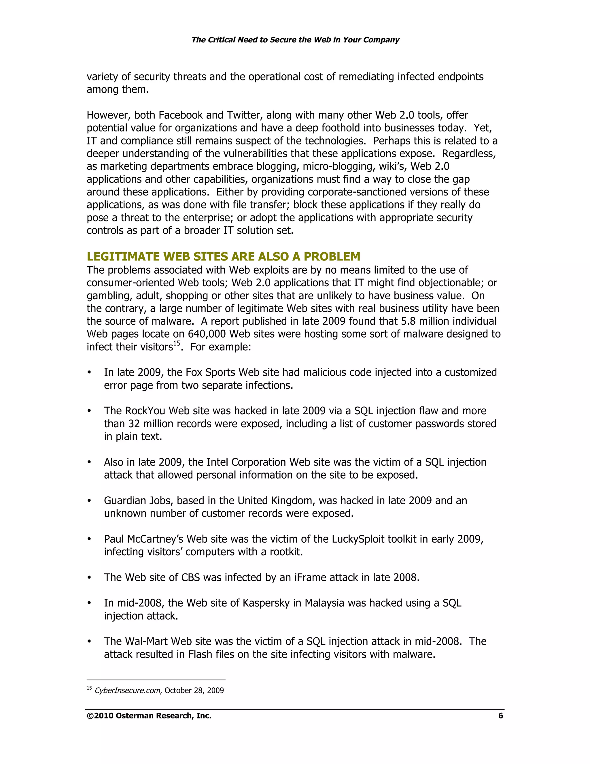 The Critical Need to Secure the Web in Your Company



variety of security threats and the operational cost of remediating infected endpoints
among them.

However, both Facebook and Twitter, along with many other Web 2.0 tools, offer
potential value for organizations and have a deep foothold into businesses today. Yet,
IT and compliance still remains suspect of the technologies. Perhaps this is related to a
deeper understanding of the vulnerabilities that these applications expose. Regardless,
as marketing departments embrace blogging, micro-blogging, wiki’s, Web 2.0
applications and other capabilities, organizations must find a way to close the gap
around these applications. Either by providing corporate-sanctioned versions of these
applications, as was done with file transfer; block these applications if they really do
pose a threat to the enterprise; or adopt the applications with appropriate security
controls as part of a broader IT solution set.

LEGITIMATE WEB SITES ARE ALSO A PROBLEM
The problems associated with Web exploits are by no means limited to the use of
consumer-oriented Web tools; Web 2.0 applications that IT might find objectionable; or
gambling, adult, shopping or other sites that are unlikely to have business value. On
the contrary, a large number of legitimate Web sites with real business utility have been
the source of malware. A report published in late 2009 found that 5.8 million individual
Web pages locate on 640,000 Web sites were hosting some sort of malware designed to
infect their visitors15. For example:

•      In late 2009, the Fox Sports Web site had malicious code injected into a customized
       error page from two separate infections.

•      The RockYou Web site was hacked in late 2009 via a SQL injection flaw and more
       than 32 million records were exposed, including a list of customer passwords stored
       in plain text.

•      Also in late 2009, the Intel Corporation Web site was the victim of a SQL injection
       attack that allowed personal information on the site to be exposed.

•      Guardian Jobs, based in the United Kingdom, was hacked in late 2009 and an
       unknown number of customer records were exposed.

•      Paul McCartney’s Web site was the victim of the LuckySploit toolkit in early 2009,
       infecting visitors’ computers with a rootkit.

•      The Web site of CBS was infected by an iFrame attack in late 2008.

•      In mid-2008, the Web site of Kaspersky in Malaysia was hacked using a SQL
       injection attack.

•      The Wal-Mart Web site was the victim of a SQL injection attack in mid-2008. The
       attack resulted in Flash files on the site infecting visitors with malware.


15
     CyberInsecure.com, October 28, 2009


©2010 Osterman Research, Inc.                                                                6
 
