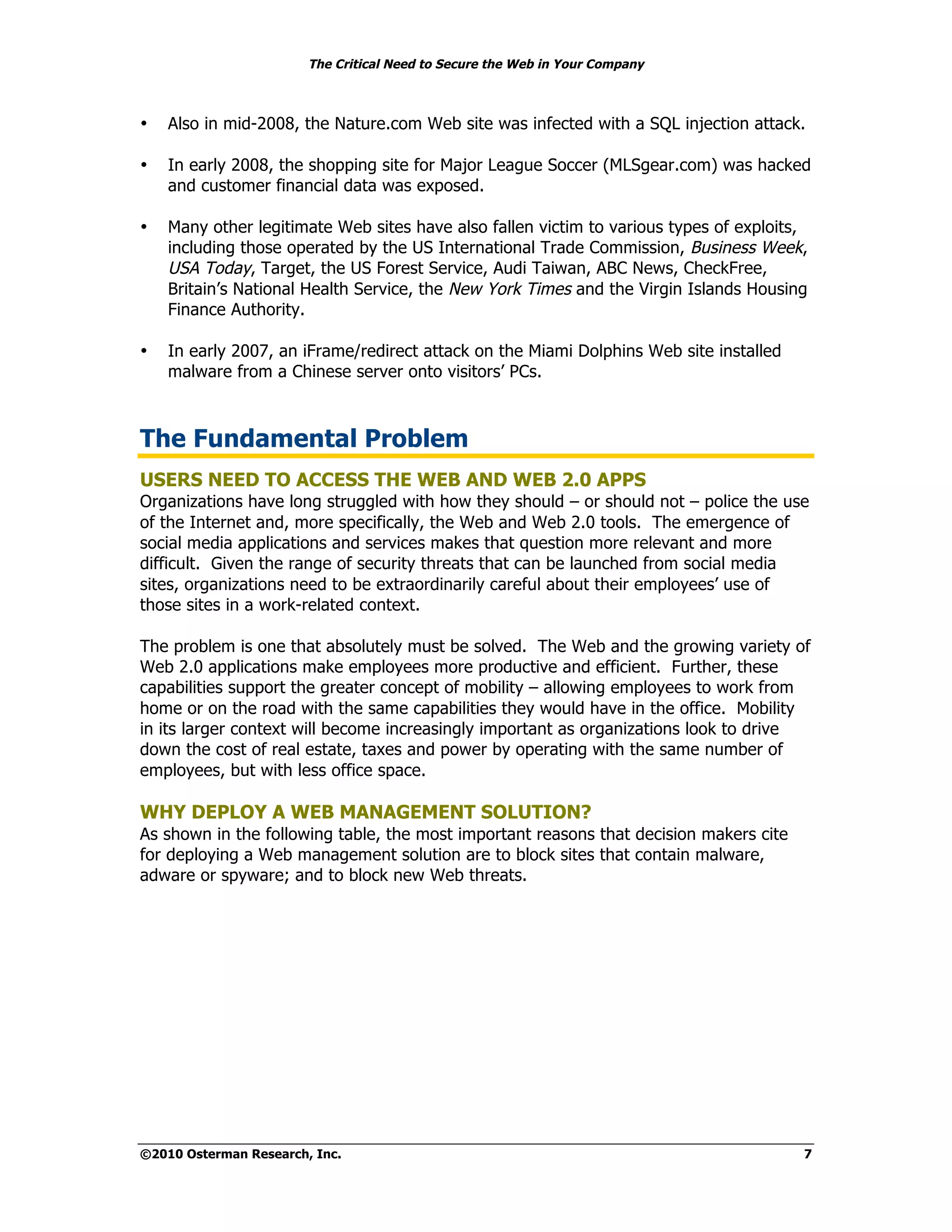The Critical Need to Secure the Web in Your Company



•   Also in mid-2008, the Nature.com Web site was infected with a SQL injection attack.

•   In early 2008, the shopping site for Major League Soccer (MLSgear.com) was hacked
    and customer financial data was exposed.

•   Many other legitimate Web sites have also fallen victim to various types of exploits,
    including those operated by the US International Trade Commission, Business Week,
    USA Today, Target, the US Forest Service, Audi Taiwan, ABC News, CheckFree,
    Britain’s National Health Service, the New York Times and the Virgin Islands Housing
    Finance Authority.

•   In early 2007, an iFrame/redirect attack on the Miami Dolphins Web site installed
    malware from a Chinese server onto visitors’ PCs.



The Fundamental Problem
USERS NEED TO ACCESS THE WEB AND WEB 2.0 APPS
Organizations have long struggled with how they should – or should not – police the use
of the Internet and, more specifically, the Web and Web 2.0 tools. The emergence of
social media applications and services makes that question more relevant and more
difficult. Given the range of security threats that can be launched from social media
sites, organizations need to be extraordinarily careful about their employees’ use of
those sites in a work-related context.

The problem is one that absolutely must be solved. The Web and the growing variety of
Web 2.0 applications make employees more productive and efficient. Further, these
capabilities support the greater concept of mobility – allowing employees to work from
home or on the road with the same capabilities they would have in the office. Mobility
in its larger context will become increasingly important as organizations look to drive
down the cost of real estate, taxes and power by operating with the same number of
employees, but with less office space.

WHY DEPLOY A WEB MANAGEMENT SOLUTION?
As shown in the following table, the most important reasons that decision makers cite
for deploying a Web management solution are to block sites that contain malware,
adware or spyware; and to block new Web threats.




©2010 Osterman Research, Inc.                                                           7
 