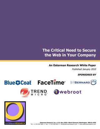 The Critical Need to Secure
                                           the Web in Your Company
by

                                                       An Osterman Research White Paper
                                                                                       Published January 2010

                                                                                               SPONSORED BY
                                                                                                                              !
                                                                                                                              !
                                                                                                                              !
                     !"#$!#%&'()*(
                                                   !




     !"#$!#%&'()*(
                                        Osterman Research, Inc. • P.O. Box 1058 • Black Diamond, Washington 98010-1058
                         Tel: +1 253 630 5839 • Fax: +1 253 458 0934 • info@ostermanresearch.com • www.ostermanresearch.com
                                                                                                                              !
 