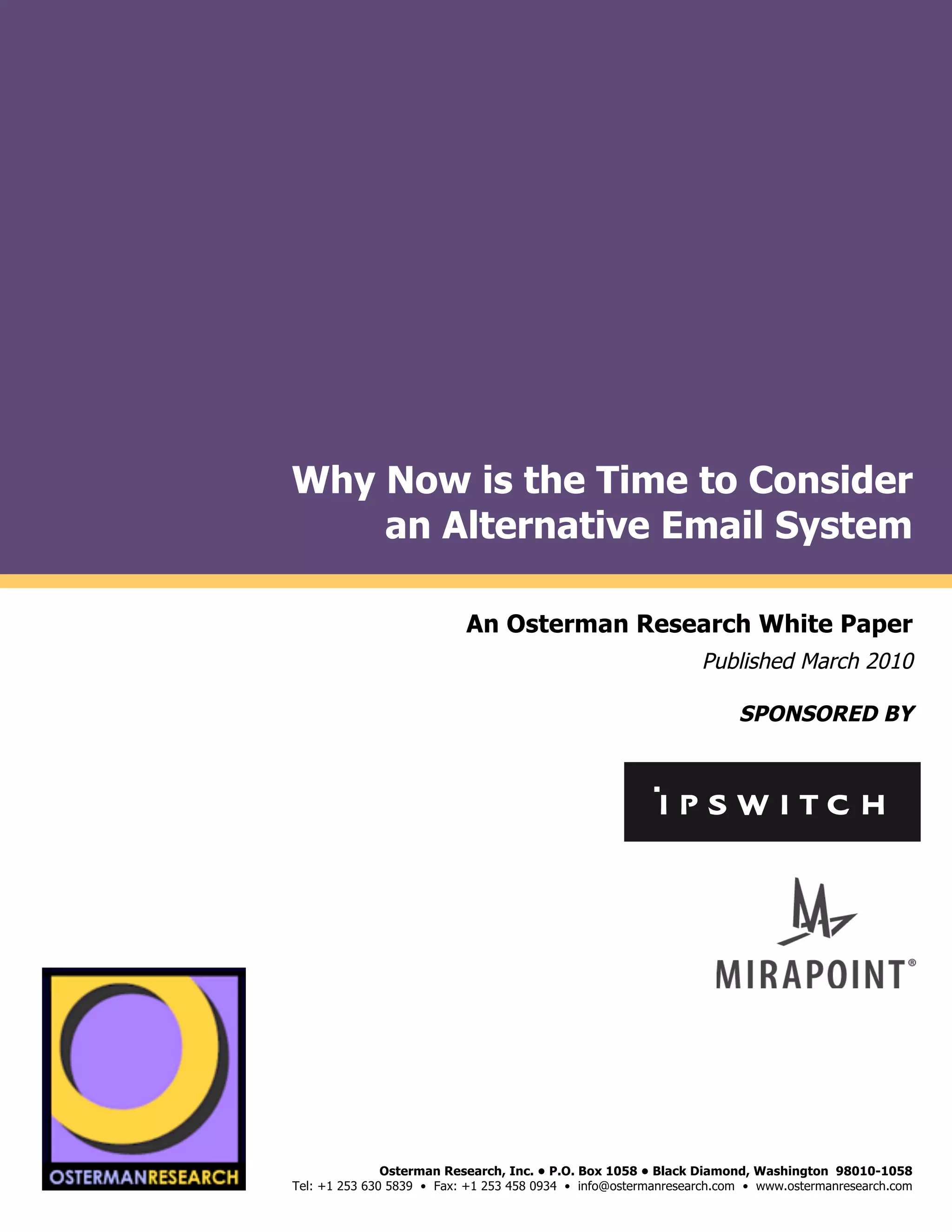 Why Now is the Time to Consider
                         an Alternative Email System
by

                                                An Osterman Research White Paper
                                                                                     Published March 2010

                                                                                           SPONSORED BY
                                                                                                                          !
                                                                                                                          !
                                                                                                                          !
"#$!#%&'()*(
                 !




     !"#$!#%&'()*(
                                    Osterman Research, Inc. • P.O. Box 1058 • Black Diamond, Washington 98010-1058
                     Tel: +1 253 630 5839 • Fax: +1 253 458 0934 • info@ostermanresearch.com • www.ostermanresearch.com
                                                                                                                          !
 