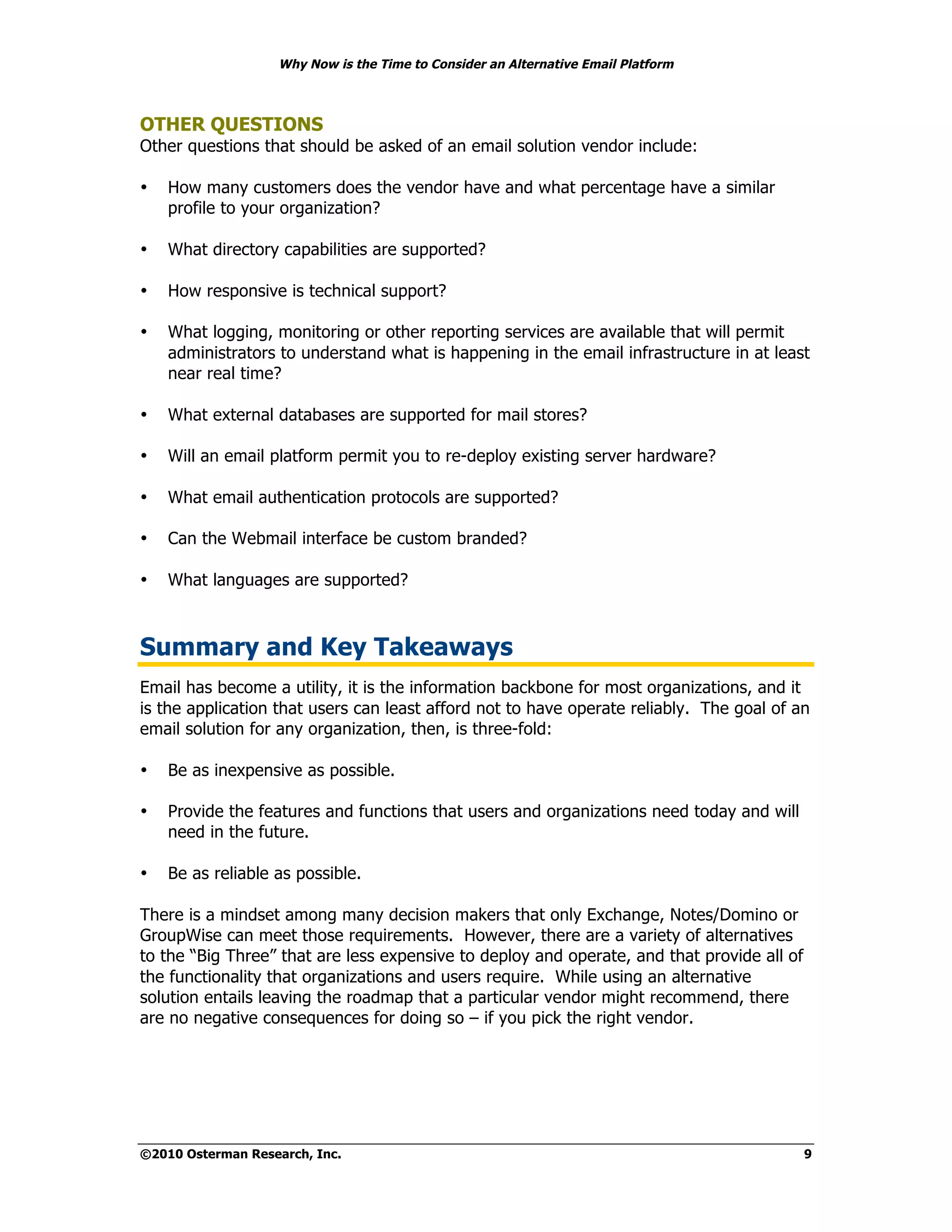 Why Now is the Time to Consider an Alternative Email Platform



OTHER QUESTIONS
Other questions that should be asked of an email solution vendor include:

•   How many customers does the vendor have and what percentage have a similar
    profile to your organization?

•   What directory capabilities are supported?

•   How responsive is technical support?

•   What logging, monitoring or other reporting services are available that will permit
    administrators to understand what is happening in the email infrastructure in at least
    near real time?

•   What external databases are supported for mail stores?

•   Will an email platform permit you to re-deploy existing server hardware?

•   What email authentication protocols are supported?

•   Can the Webmail interface be custom branded?

•   What languages are supported?



Summary and Key Takeaways
Email has become a utility, it is the information backbone for most organizations, and it
is the application that users can least afford not to have operate reliably. The goal of an
email solution for any organization, then, is three-fold:

•   Be as inexpensive as possible.

•   Provide the features and functions that users and organizations need today and will
    need in the future.

•   Be as reliable as possible.

There is a mindset among many decision makers that only Exchange, Notes/Domino or
GroupWise can meet those requirements. However, there are a variety of alternatives
to the “Big Three” that are less expensive to deploy and operate, and that provide all of
the functionality that organizations and users require. While using an alternative
solution entails leaving the roadmap that a particular vendor might recommend, there
are no negative consequences for doing so – if you pick the right vendor.




©2010 Osterman Research, Inc.                                                               9
 