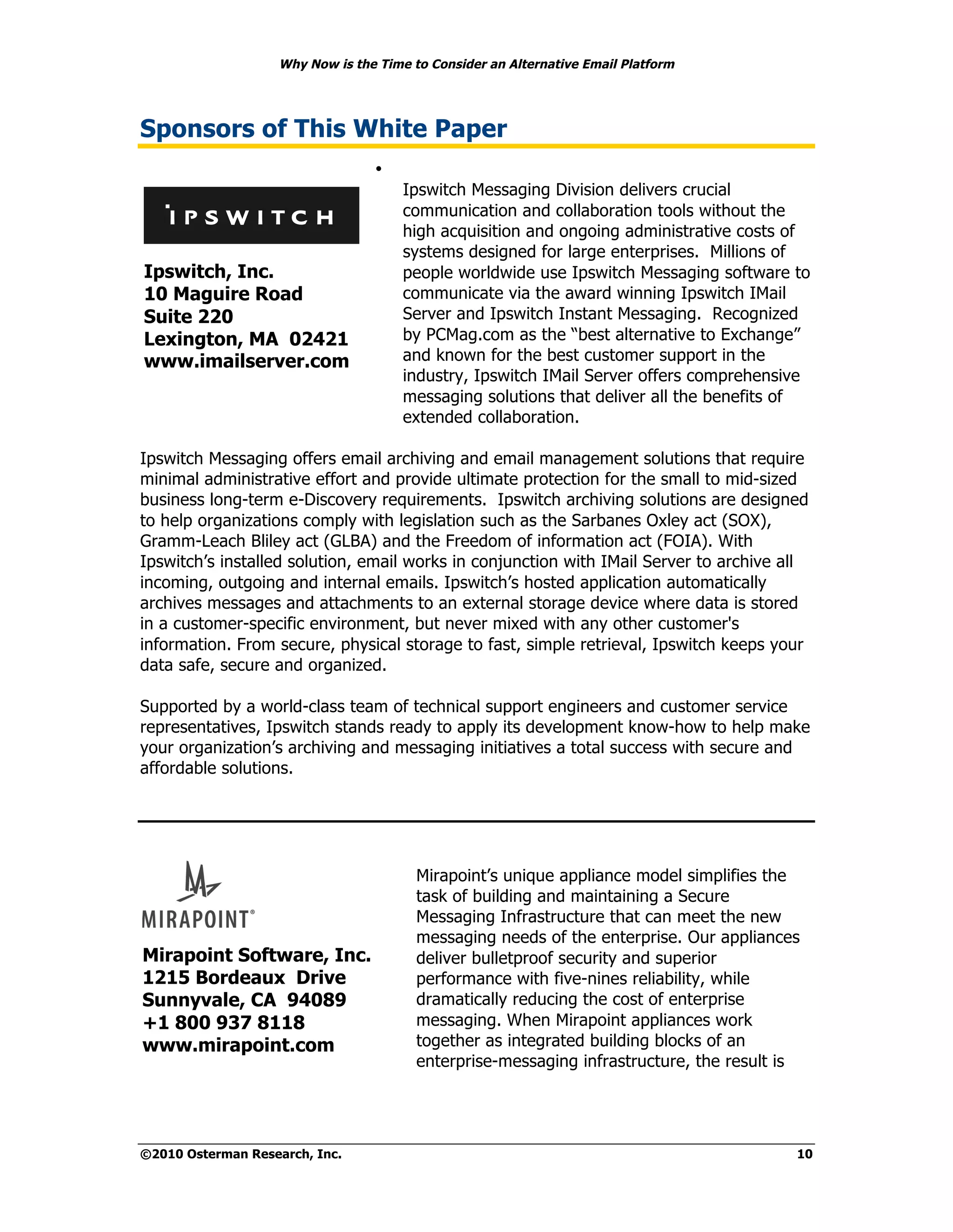 Why Now is the Time to Consider an Alternative Email Platform




Sponsors of This White Paper
                                 •
                                      Ipswitch Messaging Division delivers crucial
                                      communication and collaboration tools without the
                                      high acquisition and ongoing administrative costs of
                                      systems designed for large enterprises. Millions of
Ipswitch, Inc.                        people worldwide use Ipswitch Messaging software to
10 Maguire Road                       communicate via the award winning Ipswitch IMail
Suite 220                             Server and Ipswitch Instant Messaging. Recognized
Lexington, MA 02421                   by PCMag.com as the “best alternative to Exchange”
www.imailserver.com                   and known for the best customer support in the
                                      industry, Ipswitch IMail Server offers comprehensive
                                      messaging solutions that deliver all the benefits of
                                      extended collaboration.

Ipswitch Messaging offers email archiving and email management solutions that require
minimal administrative effort and provide ultimate protection for the small to mid-sized
business long-term e-Discovery requirements. Ipswitch archiving solutions are designed
to help organizations comply with legislation such as the Sarbanes Oxley act (SOX),
Gramm-Leach Bliley act (GLBA) and the Freedom of information act (FOIA). With
Ipswitch’s installed solution, email works in conjunction with IMail Server to archive all
incoming, outgoing and internal emails. Ipswitch’s hosted application automatically
archives messages and attachments to an external storage device where data is stored
in a customer-specific environment, but never mixed with any other customer's
information. From secure, physical storage to fast, simple retrieval, Ipswitch keeps your
data safe, secure and organized.

Supported by a world-class team of technical support engineers and customer service
representatives, Ipswitch stands ready to apply its development know-how to help make
your organization’s archiving and messaging initiatives a total success with secure and
affordable solutions.




                                        Mirapoint’s unique appliance model simplifies the
                                        task of building and maintaining a Secure
                                        Messaging Infrastructure that can meet the new
                                        messaging needs of the enterprise. Our appliances
Mirapoint Software, Inc.                deliver bulletproof security and superior
1215 Bordeaux Drive                     performance with five-nines reliability, while
Sunnyvale, CA 94089                     dramatically reducing the cost of enterprise
+1 800 937 8118                         messaging. When Mirapoint appliances work
www.mirapoint.com                       together as integrated building blocks of an
                                        enterprise-messaging infrastructure, the result is




©2010 Osterman Research, Inc.                                                            10
 