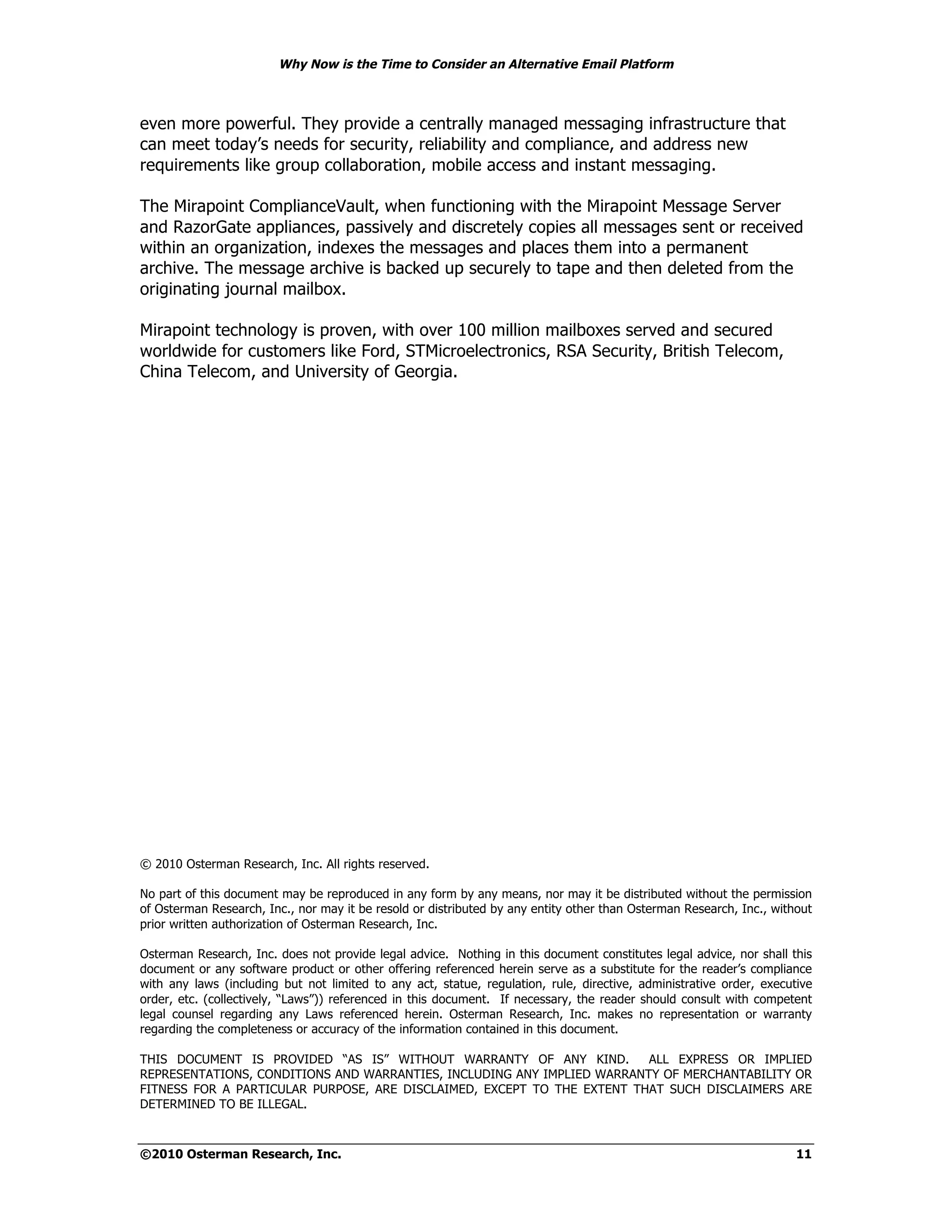 Why Now is the Time to Consider an Alternative Email Platform



even more powerful. They provide a centrally managed messaging infrastructure that
can meet today’s needs for security, reliability and compliance, and address new
requirements like group collaboration, mobile access and instant messaging.

The Mirapoint ComplianceVault, when functioning with the Mirapoint Message Server
and RazorGate appliances, passively and discretely copies all messages sent or received
within an organization, indexes the messages and places them into a permanent
archive. The message archive is backed up securely to tape and then deleted from the
originating journal mailbox.

Mirapoint technology is proven, with over 100 million mailboxes served and secured
worldwide for customers like Ford, STMicroelectronics, RSA Security, British Telecom,
China Telecom, and University of Georgia.




© 2010 Osterman Research, Inc. All rights reserved.

No part of this document may be reproduced in any form by any means, nor may it be distributed without the permission
of Osterman Research, Inc., nor may it be resold or distributed by any entity other than Osterman Research, Inc., without
prior written authorization of Osterman Research, Inc.

Osterman Research, Inc. does not provide legal advice. Nothing in this document constitutes legal advice, nor shall this
document or any software product or other offering referenced herein serve as a substitute for the reader’s compliance
with any laws (including but not limited to any act, statue, regulation, rule, directive, administrative order, executive
order, etc. (collectively, “Laws”)) referenced in this document. If necessary, the reader should consult with competent
legal counsel regarding any Laws referenced herein. Osterman Research, Inc. makes no representation or warranty
regarding the completeness or accuracy of the information contained in this document.

THIS DOCUMENT IS PROVIDED “AS IS” WITHOUT WARRANTY OF ANY KIND.          ALL EXPRESS OR IMPLIED
REPRESENTATIONS, CONDITIONS AND WARRANTIES, INCLUDING ANY IMPLIED WARRANTY OF MERCHANTABILITY OR
FITNESS FOR A PARTICULAR PURPOSE, ARE DISCLAIMED, EXCEPT TO THE EXTENT THAT SUCH DISCLAIMERS ARE
DETERMINED TO BE ILLEGAL.



©2010 Osterman Research, Inc.                                                                                         11
 