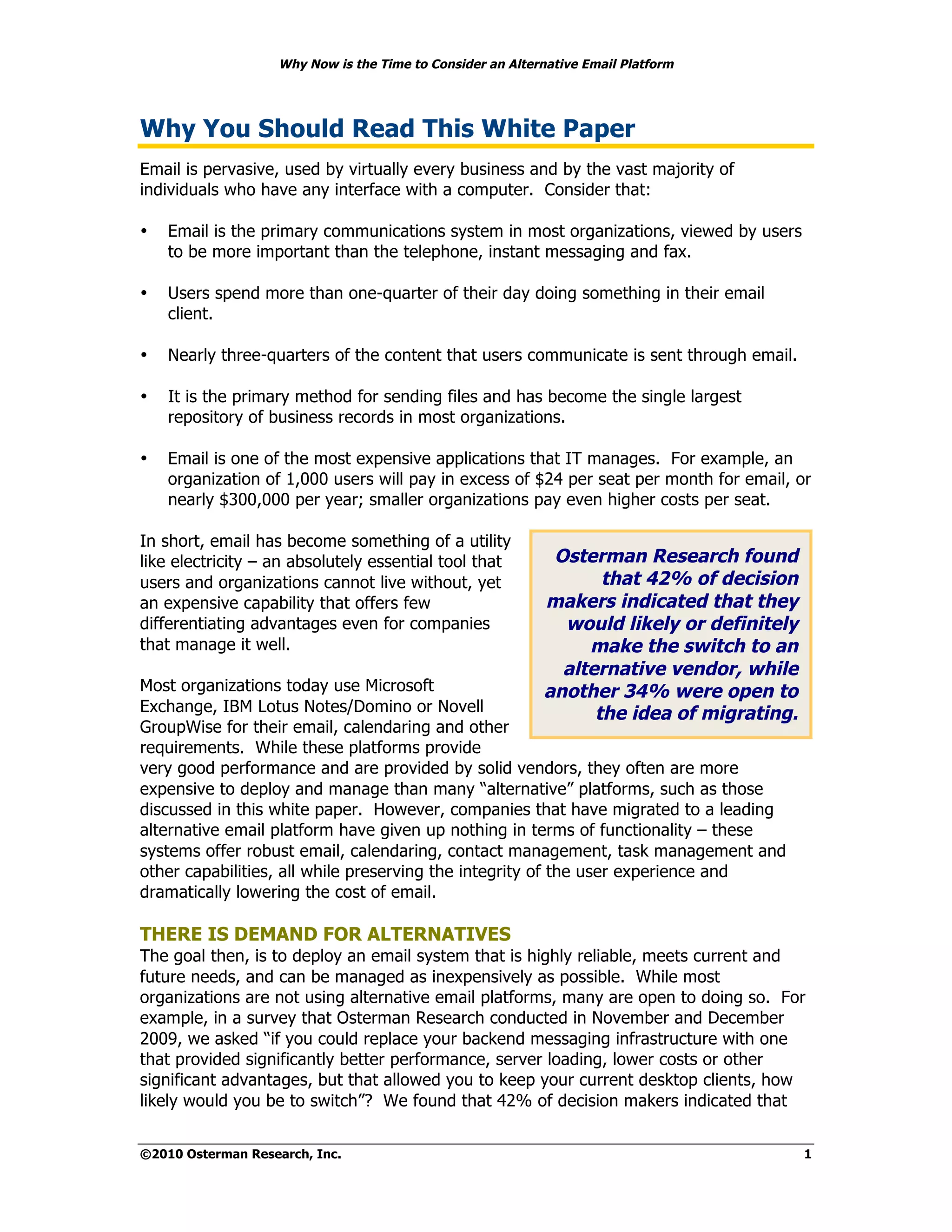 Why Now is the Time to Consider an Alternative Email Platform




Why You Should Read This White Paper
Email is pervasive, used by virtually every business and by the vast majority of
individuals who have any interface with a computer. Consider that:

•   Email is the primary communications system in most organizations, viewed by users
    to be more important than the telephone, instant messaging and fax.

•   Users spend more than one-quarter of their day doing something in their email
    client.

•   Nearly three-quarters of the content that users communicate is sent through email.

•   It is the primary method for sending files and has become the single largest
    repository of business records in most organizations.

•   Email is one of the most expensive applications that IT manages. For example, an
    organization of 1,000 users will pay in excess of $24 per seat per month for email, or
    nearly $300,000 per year; smaller organizations pay even higher costs per seat.

In short, email has become something of a utility
like electricity – an absolutely essential tool that         Osterman Research found
users and organizations cannot live without, yet                   that 42% of decision
an expensive capability that offers few                     makers indicated that they
differentiating advantages even for companies                 would likely or definitely
that manage it well.                                             make the switch to an
                                                              alternative vendor, while
Most organizations today use Microsoft                      another 34% were open to
Exchange, IBM Lotus Notes/Domino or Novell                        the idea of migrating.
GroupWise for their email, calendaring and other
requirements. While these platforms provide
very good performance and are provided by solid vendors, they often are more
expensive to deploy and manage than many “alternative” platforms, such as those
discussed in this white paper. However, companies that have migrated to a leading
alternative email platform have given up nothing in terms of functionality – these
systems offer robust email, calendaring, contact management, task management and
other capabilities, all while preserving the integrity of the user experience and
dramatically lowering the cost of email.

THERE IS DEMAND FOR ALTERNATIVES
The goal then, is to deploy an email system that is highly reliable, meets current and
future needs, and can be managed as inexpensively as possible. While most
organizations are not using alternative email platforms, many are open to doing so. For
example, in a survey that Osterman Research conducted in November and December
2009, we asked “if you could replace your backend messaging infrastructure with one
that provided significantly better performance, server loading, lower costs or other
significant advantages, but that allowed you to keep your current desktop clients, how
likely would you be to switch”? We found that 42% of decision makers indicated that


©2010 Osterman Research, Inc.                                                              1
 