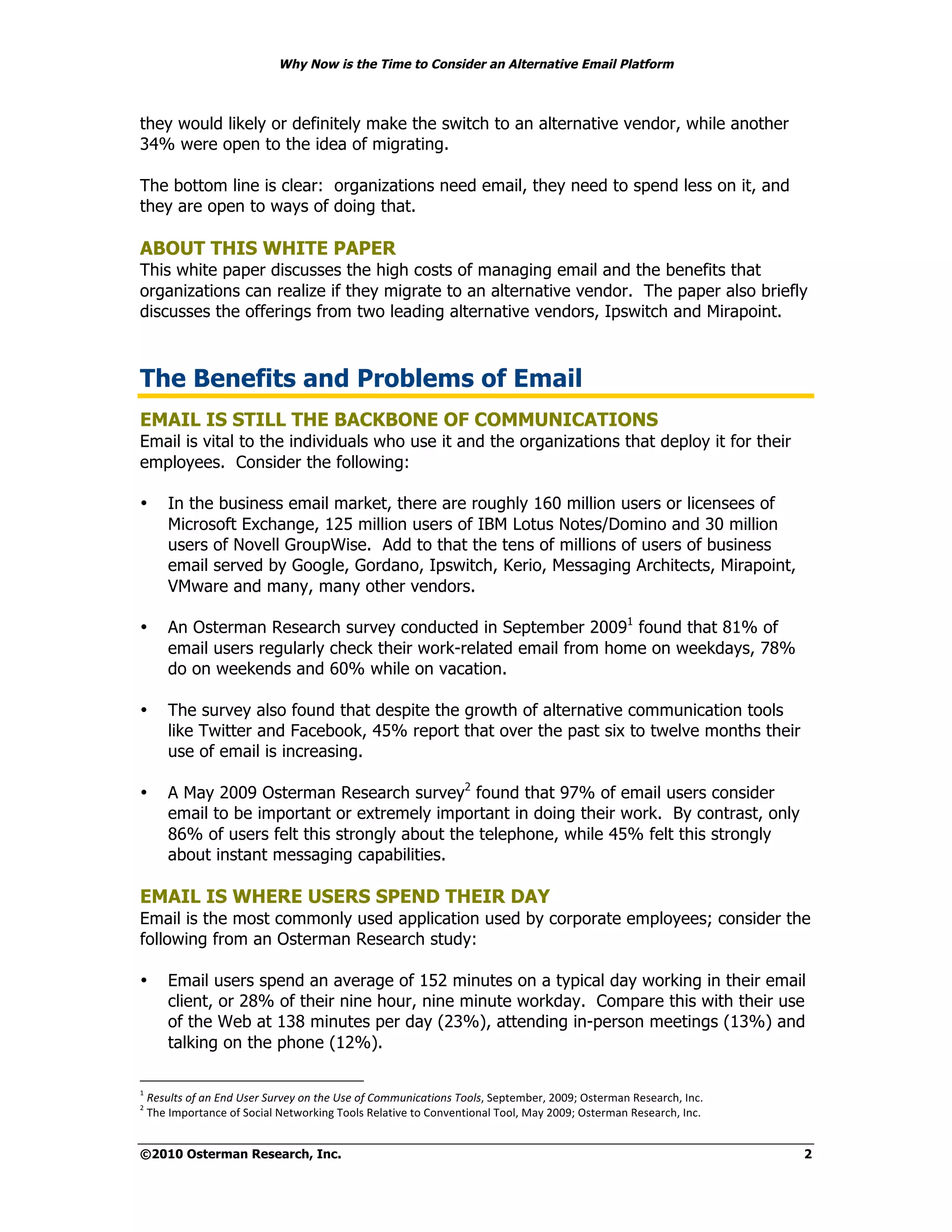 Why Now is the Time to Consider an Alternative Email Platform



they would likely or definitely make the switch to an alternative vendor, while another
34% were open to the idea of migrating.

The bottom line is clear: organizations need email, they need to spend less on it, and
they are open to ways of doing that.

ABOUT THIS WHITE PAPER
This white paper discusses the high costs of managing email and the benefits that
organizations can realize if they migrate to an alternative vendor. The paper also briefly
discusses the offerings from two leading alternative vendors, Ipswitch and Mirapoint.



The Benefits and Problems of Email
EMAIL IS STILL THE BACKBONE OF COMMUNICATIONS
Email is vital to the individuals who use it and the organizations that deploy it for their
employees. Consider the following:

•       In the business email market, there are roughly 160 million users or licensees of
        Microsoft Exchange, 125 million users of IBM Lotus Notes/Domino and 30 million
        users of Novell GroupWise. Add to that the tens of millions of users of business
        email served by Google, Gordano, Ipswitch, Kerio, Messaging Architects, Mirapoint,
        VMware and many, many other vendors.

•       An Osterman Research survey conducted in September 20091 found that 81% of
        email users regularly check their work-related email from home on weekdays, 78%
        do on weekends and 60% while on vacation.

•       The survey also found that despite the growth of alternative communication tools
        like Twitter and Facebook, 45% report that over the past six to twelve months their
        use of email is increasing.

•       A May 2009 Osterman Research survey2 found that 97% of email users consider
        email to be important or extremely important in doing their work. By contrast, only
        86% of users felt this strongly about the telephone, while 45% felt this strongly
        about instant messaging capabilities.

EMAIL IS WHERE USERS SPEND THEIR DAY
Email is the most commonly used application used by corporate employees; consider the
following from an Osterman Research study:

•       Email users spend an average of 152 minutes on a typical day working in their email
        client, or 28% of their nine hour, nine minute workday. Compare this with their use
        of the Web at 138 minutes per day (23%), attending in-person meetings (13%) and
        talking on the phone (12%).

!
    "!"#$%&#'()'*+',+-'.#"/'0$/1"2'(+'&3"'.#"'()'4(55$+67*&6(+#'8((%##"$%&'%()%*#"+,,-."/0'%*(12"3%0%1*45#"6247"
+
    "85%"6(&9*'124%"9:"$94;1<"=%'>9*?;2@"899<0"3%<1';A%"'9"B92A%2';921<"899<#"C1D"+,,-."/0'%*(12"3%0%1*45#"6247"


©2010 Osterman Research, Inc.                                                                                      2
 