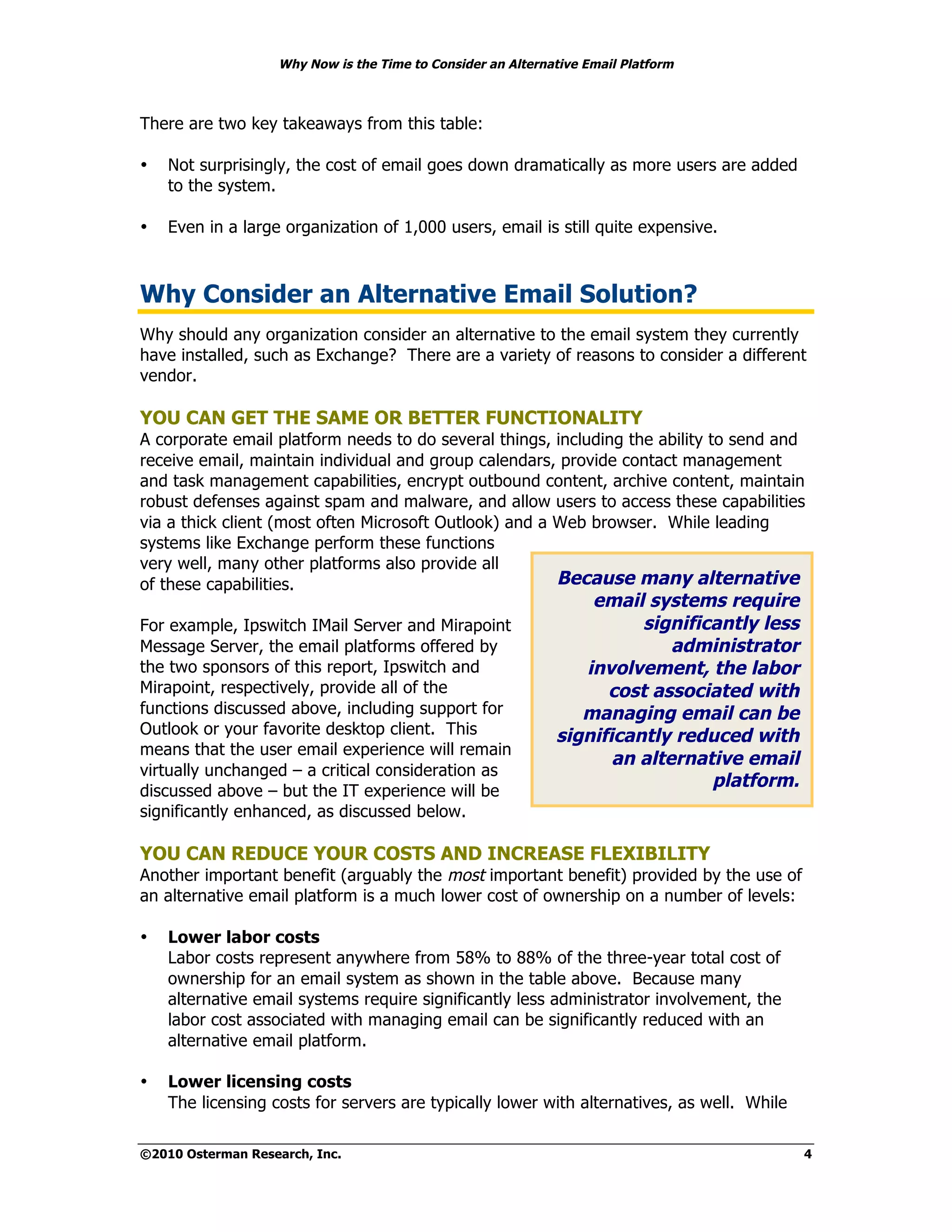 Why Now is the Time to Consider an Alternative Email Platform



There are two key takeaways from this table:

•   Not surprisingly, the cost of email goes down dramatically as more users are added
    to the system.

•   Even in a large organization of 1,000 users, email is still quite expensive.



Why Consider an Alternative Email Solution?
Why should any organization consider an alternative to the email system they currently
have installed, such as Exchange? There are a variety of reasons to consider a different
vendor.

YOU CAN GET THE SAME OR BETTER FUNCTIONALITY
A corporate email platform needs to do several things, including the ability to send and
receive email, maintain individual and group calendars, provide contact management
and task management capabilities, encrypt outbound content, archive content, maintain
robust defenses against spam and malware, and allow users to access these capabilities
via a thick client (most often Microsoft Outlook) and a Web browser. While leading
systems like Exchange perform these functions
very well, many other platforms also provide all
of these capabilities.                                  Because many alternative
                                                                 email systems require
For example, Ipswitch IMail Server and Mirapoint                       significantly less
Message Server, the email platforms offered by                             administrator
the two sponsors of this report, Ipswitch and                   involvement, the labor
Mirapoint, respectively, provide all of the                        cost associated with
functions discussed above, including support for                managing email can be
Outlook or your favorite desktop client. This                significantly reduced with
means that the user email experience will remain
                                                                    an alternative email
virtually unchanged – a critical consideration as
                                                                               platform.
discussed above – but the IT experience will be
significantly enhanced, as discussed below.

YOU CAN REDUCE YOUR COSTS AND INCREASE FLEXIBILITY
Another important benefit (arguably the most important benefit) provided by the use of
an alternative email platform is a much lower cost of ownership on a number of levels:

•   Lower labor costs
    Labor costs represent anywhere from 58% to 88% of the three-year total cost of
    ownership for an email system as shown in the table above. Because many
    alternative email systems require significantly less administrator involvement, the
    labor cost associated with managing email can be significantly reduced with an
    alternative email platform.

•   Lower licensing costs
    The licensing costs for servers are typically lower with alternatives, as well. While

©2010 Osterman Research, Inc.                                                               4
 