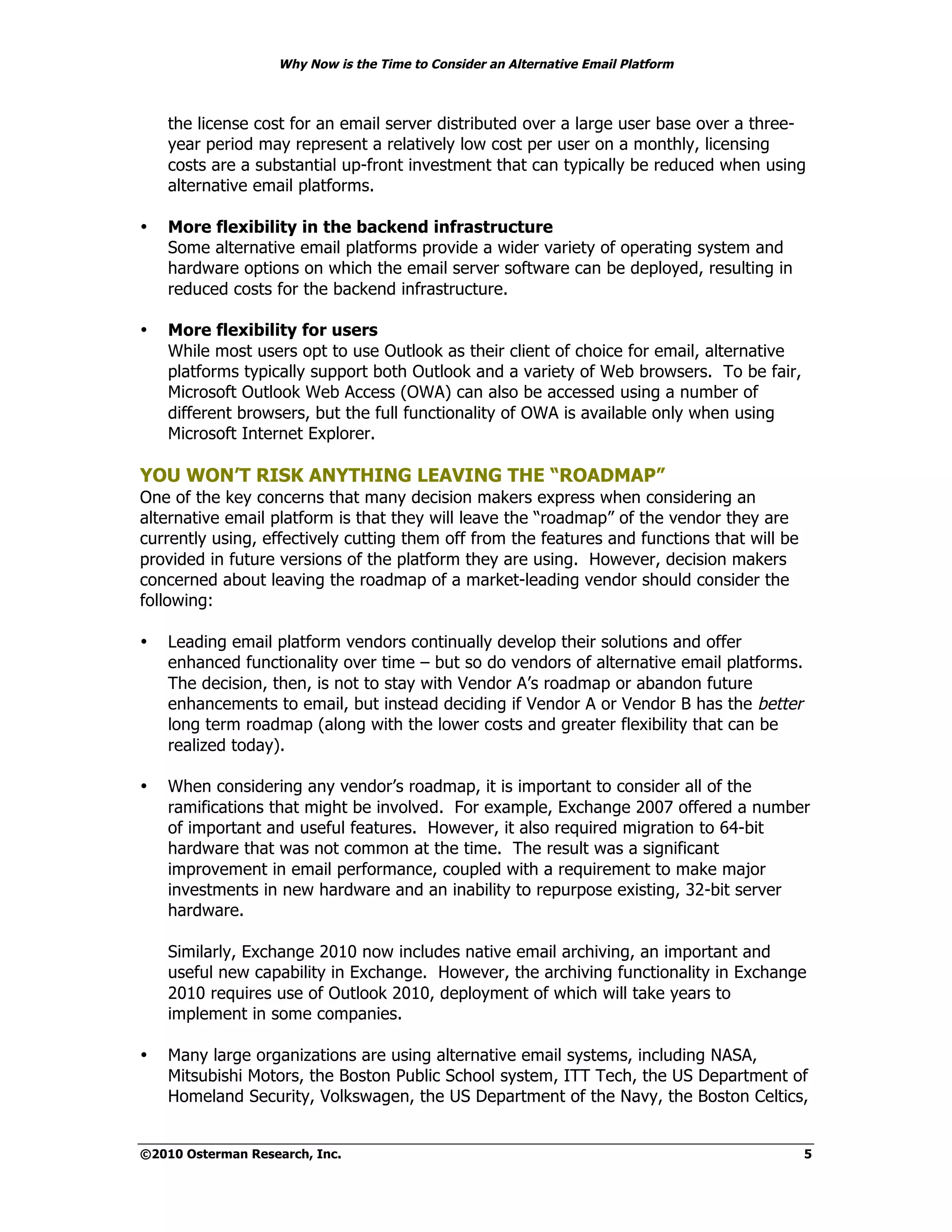 Why Now is the Time to Consider an Alternative Email Platform



    the license cost for an email server distributed over a large user base over a three-
    year period may represent a relatively low cost per user on a monthly, licensing
    costs are a substantial up-front investment that can typically be reduced when using
    alternative email platforms.

•   More flexibility in the backend infrastructure
    Some alternative email platforms provide a wider variety of operating system and
    hardware options on which the email server software can be deployed, resulting in
    reduced costs for the backend infrastructure.

•   More flexibility for users
    While most users opt to use Outlook as their client of choice for email, alternative
    platforms typically support both Outlook and a variety of Web browsers. To be fair,
    Microsoft Outlook Web Access (OWA) can also be accessed using a number of
    different browsers, but the full functionality of OWA is available only when using
    Microsoft Internet Explorer.

YOU WON’T RISK ANYTHING LEAVING THE “ROADMAP”
One of the key concerns that many decision makers express when considering an
alternative email platform is that they will leave the “roadmap” of the vendor they are
currently using, effectively cutting them off from the features and functions that will be
provided in future versions of the platform they are using. However, decision makers
concerned about leaving the roadmap of a market-leading vendor should consider the
following:

•   Leading email platform vendors continually develop their solutions and offer
    enhanced functionality over time – but so do vendors of alternative email platforms.
    The decision, then, is not to stay with Vendor A’s roadmap or abandon future
    enhancements to email, but instead deciding if Vendor A or Vendor B has the better
    long term roadmap (along with the lower costs and greater flexibility that can be
    realized today).

•   When considering any vendor’s roadmap, it is important to consider all of the
    ramifications that might be involved. For example, Exchange 2007 offered a number
    of important and useful features. However, it also required migration to 64-bit
    hardware that was not common at the time. The result was a significant
    improvement in email performance, coupled with a requirement to make major
    investments in new hardware and an inability to repurpose existing, 32-bit server
    hardware.

    Similarly, Exchange 2010 now includes native email archiving, an important and
    useful new capability in Exchange. However, the archiving functionality in Exchange
    2010 requires use of Outlook 2010, deployment of which will take years to
    implement in some companies.

•   Many large organizations are using alternative email systems, including NASA,
    Mitsubishi Motors, the Boston Public School system, ITT Tech, the US Department of
    Homeland Security, Volkswagen, the US Department of the Navy, the Boston Celtics,


©2010 Osterman Research, Inc.                                                                5
 