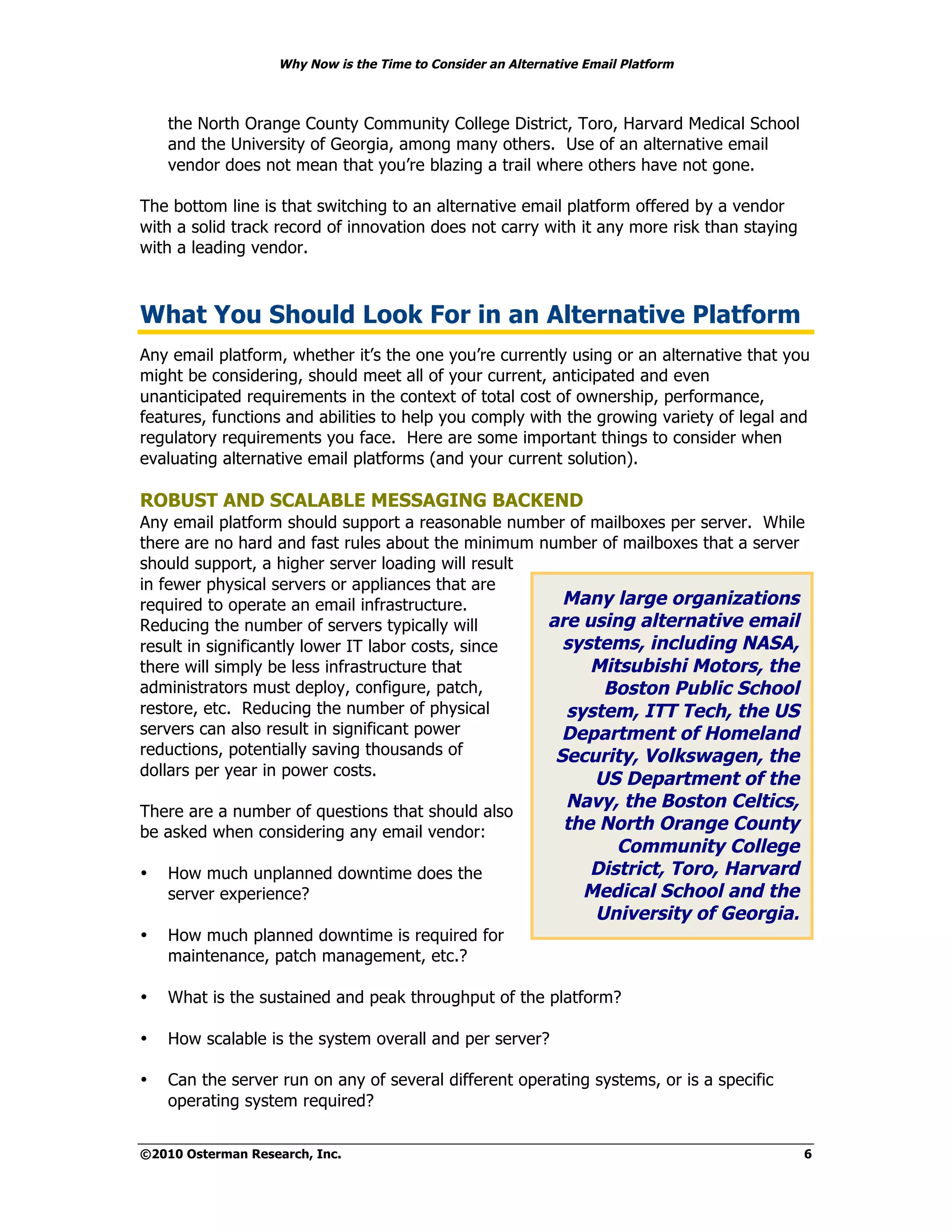 Why Now is the Time to Consider an Alternative Email Platform



    the North Orange County Community College District, Toro, Harvard Medical School
    and the University of Georgia, among many others. Use of an alternative email
    vendor does not mean that you’re blazing a trail where others have not gone.

The bottom line is that switching to an alternative email platform offered by a vendor
with a solid track record of innovation does not carry with it any more risk than staying
with a leading vendor.



What You Should Look For in an Alternative Platform
Any email platform, whether it’s the one you’re currently using or an alternative that you
might be considering, should meet all of your current, anticipated and even
unanticipated requirements in the context of total cost of ownership, performance,
features, functions and abilities to help you comply with the growing variety of legal and
regulatory requirements you face. Here are some important things to consider when
evaluating alternative email platforms (and your current solution).

ROBUST AND SCALABLE MESSAGING BACKEND
Any email platform should support a reasonable number of mailboxes per server. While
there are no hard and fast rules about the minimum number of mailboxes that a server
should support, a higher server loading will result
in fewer physical servers or appliances that are
required to operate an email infrastructure.          Many large organizations
Reducing the number of servers typically will       are using alternative email
result in significantly lower IT labor costs, since   systems, including NASA,
there will simply be less infrastructure that            Mitsubishi Motors, the
administrators must deploy, configure, patch,             Boston Public School
restore, etc. Reducing the number of physical         system, ITT Tech, the US
servers can also result in significant power          Department of Homeland
reductions, potentially saving thousands of          Security, Volkswagen, the
dollars per year in power costs.
                                                                  US Department of the
                                                               Navy, the Boston Celtics,
There are a number of questions that should also
be asked when considering any email vendor:                    the North Orange County
                                                                     Community College
•   How much unplanned downtime does the                          District, Toro, Harvard
    server experience?                                           Medical School and the
                                                                  University of Georgia.
•   How much planned downtime is required for
    maintenance, patch management, etc.?

•   What is the sustained and peak throughput of the platform?

•   How scalable is the system overall and per server?

•   Can the server run on any of several different operating systems, or is a specific
    operating system required?


©2010 Osterman Research, Inc.                                                               6
 