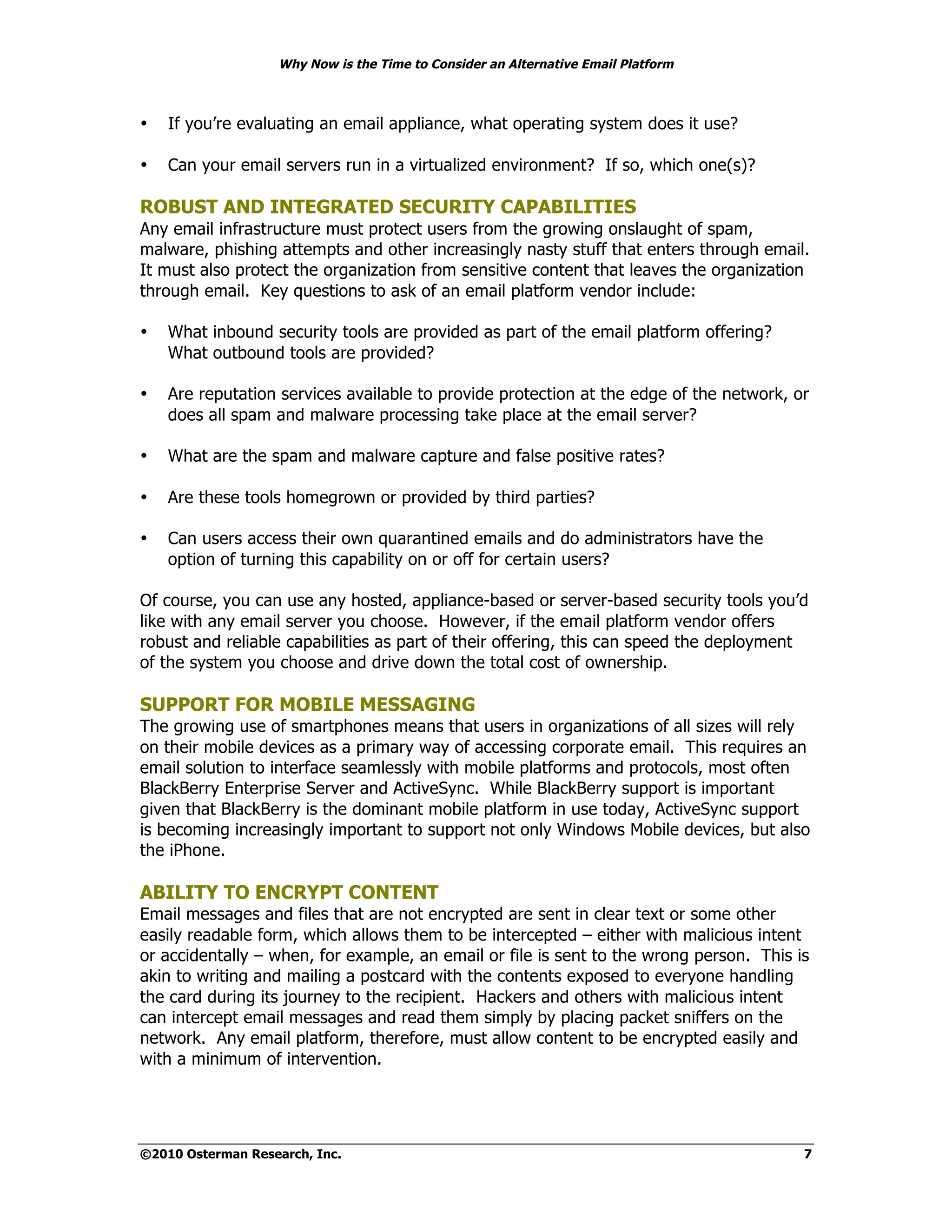 Why Now is the Time to Consider an Alternative Email Platform



•   If you’re evaluating an email appliance, what operating system does it use?

•   Can your email servers run in a virtualized environment? If so, which one(s)?

ROBUST AND INTEGRATED SECURITY CAPABILITIES
Any email infrastructure must protect users from the growing onslaught of spam,
malware, phishing attempts and other increasingly nasty stuff that enters through email.
It must also protect the organization from sensitive content that leaves the organization
through email. Key questions to ask of an email platform vendor include:

•   What inbound security tools are provided as part of the email platform offering?
    What outbound tools are provided?

•   Are reputation services available to provide protection at the edge of the network, or
    does all spam and malware processing take place at the email server?

•   What are the spam and malware capture and false positive rates?

•   Are these tools homegrown or provided by third parties?

•   Can users access their own quarantined emails and do administrators have the
    option of turning this capability on or off for certain users?

Of course, you can use any hosted, appliance-based or server-based security tools you’d
like with any email server you choose. However, if the email platform vendor offers
robust and reliable capabilities as part of their offering, this can speed the deployment
of the system you choose and drive down the total cost of ownership.

SUPPORT FOR MOBILE MESSAGING
The growing use of smartphones means that users in organizations of all sizes will rely
on their mobile devices as a primary way of accessing corporate email. This requires an
email solution to interface seamlessly with mobile platforms and protocols, most often
BlackBerry Enterprise Server and ActiveSync. While BlackBerry support is important
given that BlackBerry is the dominant mobile platform in use today, ActiveSync support
is becoming increasingly important to support not only Windows Mobile devices, but also
the iPhone.

ABILITY TO ENCRYPT CONTENT
Email messages and files that are not encrypted are sent in clear text or some other
easily readable form, which allows them to be intercepted – either with malicious intent
or accidentally – when, for example, an email or file is sent to the wrong person. This is
akin to writing and mailing a postcard with the contents exposed to everyone handling
the card during its journey to the recipient. Hackers and others with malicious intent
can intercept email messages and read them simply by placing packet sniffers on the
network. Any email platform, therefore, must allow content to be encrypted easily and
with a minimum of intervention.




©2010 Osterman Research, Inc.                                                            7
 