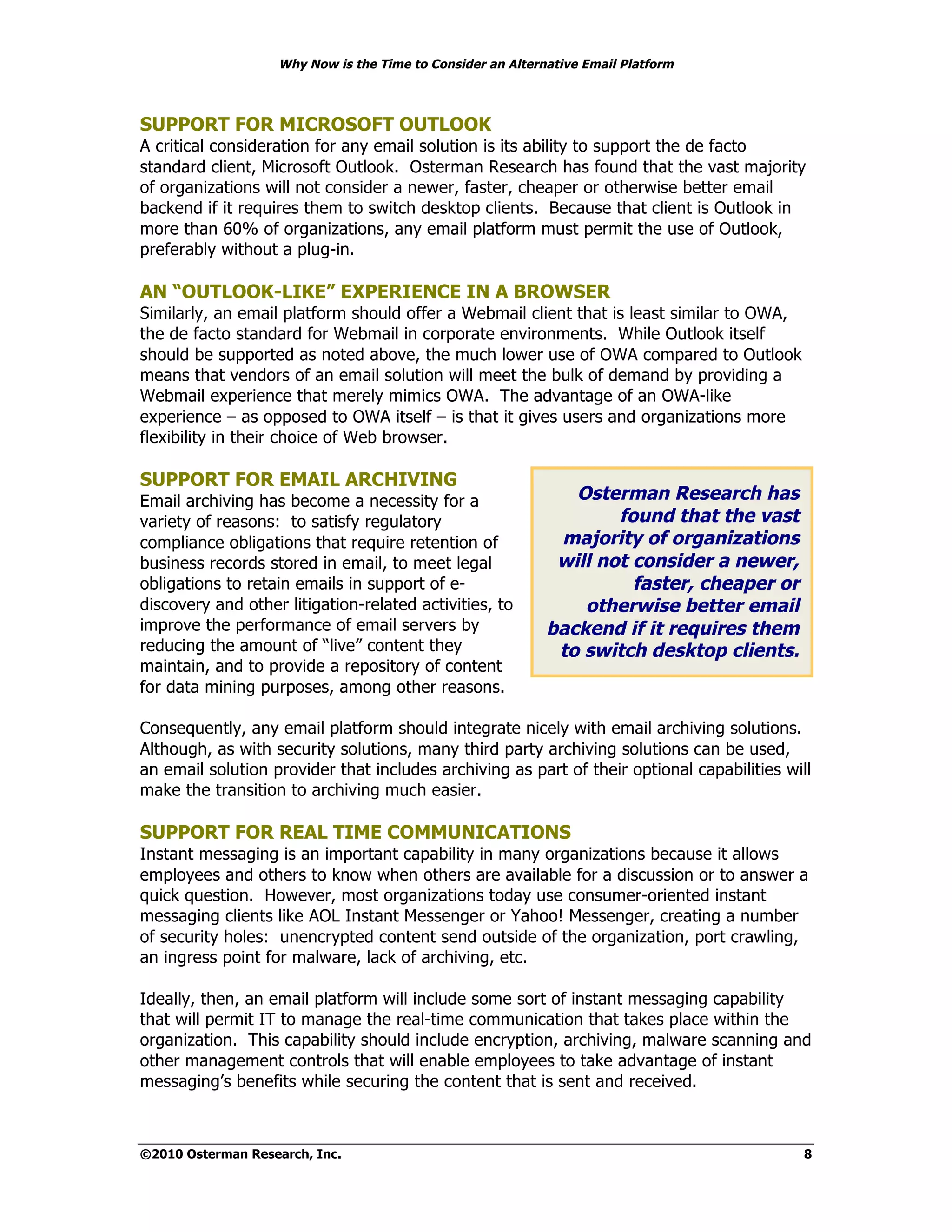 Why Now is the Time to Consider an Alternative Email Platform



SUPPORT FOR MICROSOFT OUTLOOK
A critical consideration for any email solution is its ability to support the de facto
standard client, Microsoft Outlook. Osterman Research has found that the vast majority
of organizations will not consider a newer, faster, cheaper or otherwise better email
backend if it requires them to switch desktop clients. Because that client is Outlook in
more than 60% of organizations, any email platform must permit the use of Outlook,
preferably without a plug-in.

AN “OUTLOOK-LIKE” EXPERIENCE IN A BROWSER
Similarly, an email platform should offer a Webmail client that is least similar to OWA,
the de facto standard for Webmail in corporate environments. While Outlook itself
should be supported as noted above, the much lower use of OWA compared to Outlook
means that vendors of an email solution will meet the bulk of demand by providing a
Webmail experience that merely mimics OWA. The advantage of an OWA-like
experience – as opposed to OWA itself – is that it gives users and organizations more
flexibility in their choice of Web browser.

SUPPORT FOR EMAIL ARCHIVING
Email archiving has become a necessity for a                   Osterman Research has
variety of reasons: to satisfy regulatory                           found that the vast
compliance obligations that require retention of             majority of organizations
business records stored in email, to meet legal              will not consider a newer,
obligations to retain emails in support of e-                         faster, cheaper or
discovery and other litigation-related activities, to           otherwise better email
improve the performance of email servers by                 backend if it requires them
reducing the amount of “live” content they                   to switch desktop clients.
maintain, and to provide a repository of content
for data mining purposes, among other reasons.

Consequently, any email platform should integrate nicely with email archiving solutions.
Although, as with security solutions, many third party archiving solutions can be used,
an email solution provider that includes archiving as part of their optional capabilities will
make the transition to archiving much easier.

SUPPORT FOR REAL TIME COMMUNICATIONS
Instant messaging is an important capability in many organizations because it allows
employees and others to know when others are available for a discussion or to answer a
quick question. However, most organizations today use consumer-oriented instant
messaging clients like AOL Instant Messenger or Yahoo! Messenger, creating a number
of security holes: unencrypted content send outside of the organization, port crawling,
an ingress point for malware, lack of archiving, etc.

Ideally, then, an email platform will include some sort of instant messaging capability
that will permit IT to manage the real-time communication that takes place within the
organization. This capability should include encryption, archiving, malware scanning and
other management controls that will enable employees to take advantage of instant
messaging’s benefits while securing the content that is sent and received.



©2010 Osterman Research, Inc.                                                                8
 