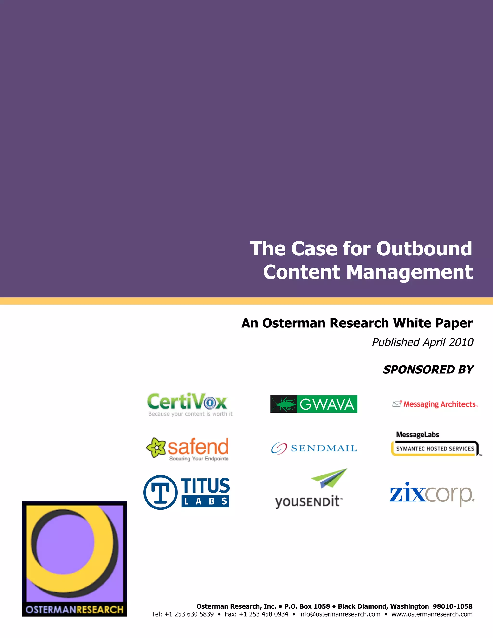 The Case for Outbound
                                                         Content Management
by

                                                       An Osterman Research White Paper
                                                                                            Published April 2010

                                                                                               SPONSORED BY
                                                                                                                              !
                                                                                                                              !
                                                                                                                              !
                     !"#$!#%&'()*(
                                                   !




     !"#$!#%&'()*(
                                        Osterman Research, Inc. • P.O. Box 1058 • Black Diamond, Washington 98010-1058
                         Tel: +1 253 630 5839 • Fax: +1 253 458 0934 • info@ostermanresearch.com • www.ostermanresearch.com
                                                                                                                          !
 
