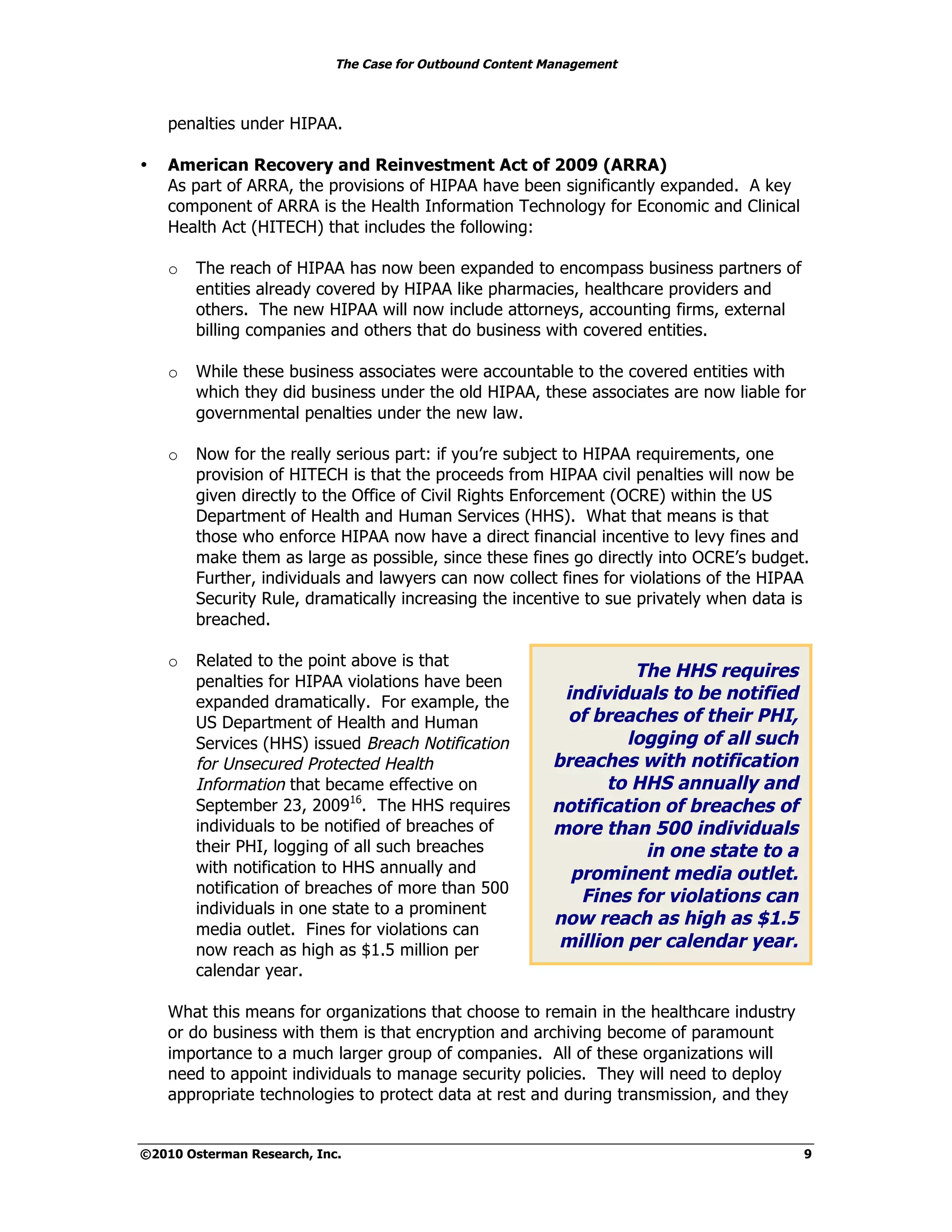 The Case for Outbound Content Management



    penalties under HIPAA.

•   American Recovery and Reinvestment Act of 2009 (ARRA)
    As part of ARRA, the provisions of HIPAA have been significantly expanded. A key
    component of ARRA is the Health Information Technology for Economic and Clinical
    Health Act (HITECH) that includes the following:

    o   The reach of HIPAA has now been expanded to encompass business partners of
        entities already covered by HIPAA like pharmacies, healthcare providers and
        others. The new HIPAA will now include attorneys, accounting firms, external
        billing companies and others that do business with covered entities.

    o   While these business associates were accountable to the covered entities with
        which they did business under the old HIPAA, these associates are now liable for
        governmental penalties under the new law.

    o   Now for the really serious part: if you’re subject to HIPAA requirements, one
        provision of HITECH is that the proceeds from HIPAA civil penalties will now be
        given directly to the Office of Civil Rights Enforcement (OCRE) within the US
        Department of Health and Human Services (HHS). What that means is that
        those who enforce HIPAA now have a direct financial incentive to levy fines and
        make them as large as possible, since these fines go directly into OCRE’s budget.
        Further, individuals and lawyers can now collect fines for violations of the HIPAA
        Security Rule, dramatically increasing the incentive to sue privately when data is
        breached.

    o   Related to the point above is that
                                                                    The HHS requires
        penalties for HIPAA violations have been
        expanded dramatically. For example, the            individuals to be notified
        US Department of Health and Human                   of breaches of their PHI,
        Services (HHS) issued Breach Notification                  logging of all such
        for Unsecured Protected Health                    breaches with notification
        Information that became effective on                     to HHS annually and
        September 23, 200916. The HHS requires            notification of breaches of
        individuals to be notified of breaches of         more than 500 individuals
        their PHI, logging of all such breaches                      in one state to a
        with notification to HHS annually and               prominent media outlet.
        notification of breaches of more than 500
                                                             Fines for violations can
        individuals in one state to a prominent
                                                          now reach as high as $1.5
        media outlet. Fines for violations can
        now reach as high as $1.5 million per              million per calendar year.
        calendar year.

    What this means for organizations that choose to remain in the healthcare industry
    or do business with them is that encryption and archiving become of paramount
    importance to a much larger group of companies. All of these organizations will
    need to appoint individuals to manage security policies. They will need to deploy
    appropriate technologies to protect data at rest and during transmission, and they


©2010 Osterman Research, Inc.                                                            9
 
