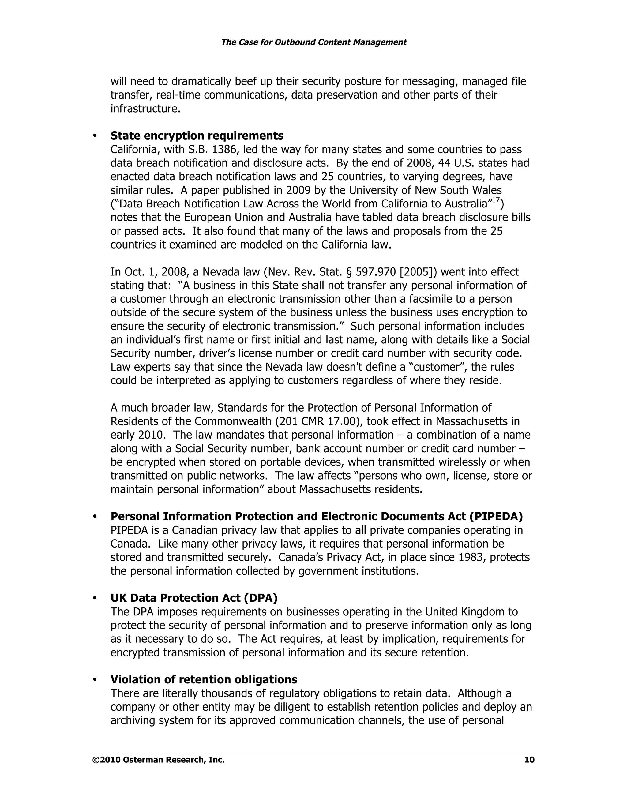 The Case for Outbound Content Management



    will need to dramatically beef up their security posture for messaging, managed file
    transfer, real-time communications, data preservation and other parts of their
    infrastructure.

•   State encryption requirements
    California, with S.B. 1386, led the way for many states and some countries to pass
    data breach notification and disclosure acts. By the end of 2008, 44 U.S. states had
    enacted data breach notification laws and 25 countries, to varying degrees, have
    similar rules. A paper published in 2009 by the University of New South Wales
    (“Data Breach Notification Law Across the World from California to Australia”17)
    notes that the European Union and Australia have tabled data breach disclosure bills
    or passed acts. It also found that many of the laws and proposals from the 25
    countries it examined are modeled on the California law.

    In Oct. 1, 2008, a Nevada law (Nev. Rev. Stat. § 597.970 [2005]) went into effect
    stating that: “A business in this State shall not transfer any personal information of
    a customer through an electronic transmission other than a facsimile to a person
    outside of the secure system of the business unless the business uses encryption to
    ensure the security of electronic transmission.” Such personal information includes
    an individual’s first name or first initial and last name, along with details like a Social
    Security number, driver’s license number or credit card number with security code.
    Law experts say that since the Nevada law doesn't define a “customer”, the rules
    could be interpreted as applying to customers regardless of where they reside.

    A much broader law, Standards for the Protection of Personal Information of
    Residents of the Commonwealth (201 CMR 17.00), took effect in Massachusetts in
    early 2010. The law mandates that personal information – a combination of a name
    along with a Social Security number, bank account number or credit card number –
    be encrypted when stored on portable devices, when transmitted wirelessly or when
    transmitted on public networks. The law affects “persons who own, license, store or
    maintain personal information” about Massachusetts residents.

•   Personal Information Protection and Electronic Documents Act (PIPEDA)
    PIPEDA is a Canadian privacy law that applies to all private companies operating in
    Canada. Like many other privacy laws, it requires that personal information be
    stored and transmitted securely. Canada’s Privacy Act, in place since 1983, protects
    the personal information collected by government institutions.

•   UK Data Protection Act (DPA)
    The DPA imposes requirements on businesses operating in the United Kingdom to
    protect the security of personal information and to preserve information only as long
    as it necessary to do so. The Act requires, at least by implication, requirements for
    encrypted transmission of personal information and its secure retention.

•   Violation of retention obligations
    There are literally thousands of regulatory obligations to retain data. Although a
    company or other entity may be diligent to establish retention policies and deploy an
    archiving system for its approved communication channels, the use of personal


©2010 Osterman Research, Inc.                                                                10
 