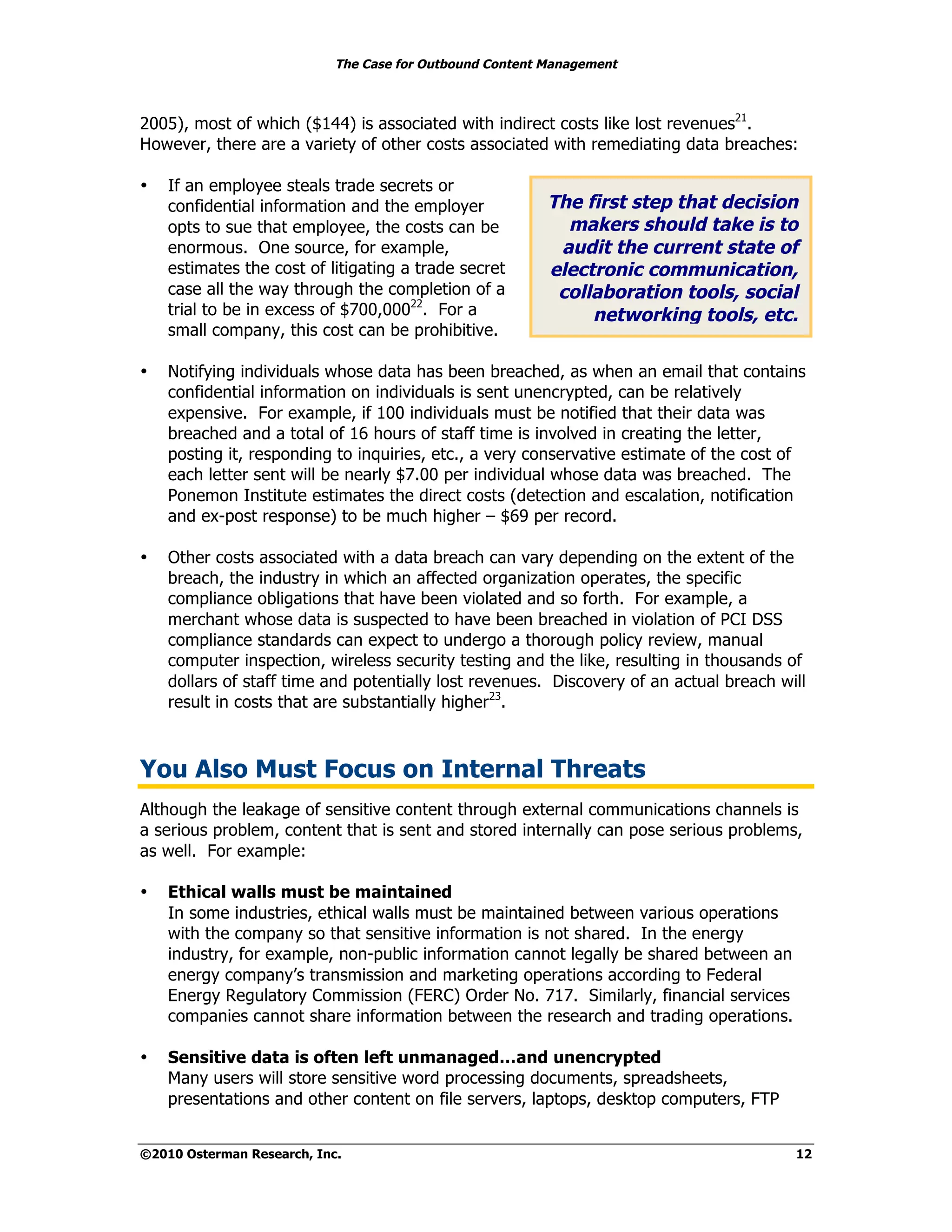 The Case for Outbound Content Management



2005), most of which ($144) is associated with indirect costs like lost revenues21.
However, there are a variety of other costs associated with remediating data breaches:

•   If an employee steals trade secrets or
    confidential information and the employer             The first step that decision
    opts to sue that employee, the costs can be             makers should take is to
    enormous. One source, for example,                     audit the current state of
    estimates the cost of litigating a trade secret       electronic communication,
    case all the way through the completion of a           collaboration tools, social
    trial to be in excess of $700,00022. For a                 networking tools, etc.
    small company, this cost can be prohibitive.

•   Notifying individuals whose data has been breached, as when an email that contains
    confidential information on individuals is sent unencrypted, can be relatively
    expensive. For example, if 100 individuals must be notified that their data was
    breached and a total of 16 hours of staff time is involved in creating the letter,
    posting it, responding to inquiries, etc., a very conservative estimate of the cost of
    each letter sent will be nearly $7.00 per individual whose data was breached. The
    Ponemon Institute estimates the direct costs (detection and escalation, notification
    and ex-post response) to be much higher – $69 per record.

•   Other costs associated with a data breach can vary depending on the extent of the
    breach, the industry in which an affected organization operates, the specific
    compliance obligations that have been violated and so forth. For example, a
    merchant whose data is suspected to have been breached in violation of PCI DSS
    compliance standards can expect to undergo a thorough policy review, manual
    computer inspection, wireless security testing and the like, resulting in thousands of
    dollars of staff time and potentially lost revenues. Discovery of an actual breach will
    result in costs that are substantially higher23.



You Also Must Focus on Internal Threats
Although the leakage of sensitive content through external communications channels is
a serious problem, content that is sent and stored internally can pose serious problems,
as well. For example:

•   Ethical walls must be maintained
    In some industries, ethical walls must be maintained between various operations
    with the company so that sensitive information is not shared. In the energy
    industry, for example, non-public information cannot legally be shared between an
    energy company’s transmission and marketing operations according to Federal
    Energy Regulatory Commission (FERC) Order No. 717. Similarly, financial services
    companies cannot share information between the research and trading operations.

•   Sensitive data is often left unmanaged…and unencrypted
    Many users will store sensitive word processing documents, spreadsheets,
    presentations and other content on file servers, laptops, desktop computers, FTP


©2010 Osterman Research, Inc.                                                            12
 