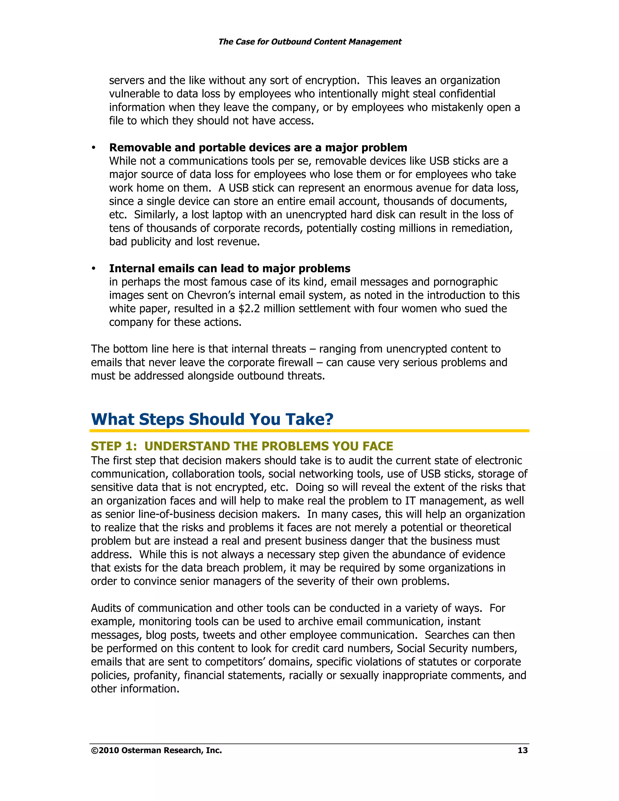 The Case for Outbound Content Management



    servers and the like without any sort of encryption. This leaves an organization
    vulnerable to data loss by employees who intentionally might steal confidential
    information when they leave the company, or by employees who mistakenly open a
    file to which they should not have access.

•   Removable and portable devices are a major problem
    While not a communications tools per se, removable devices like USB sticks are a
    major source of data loss for employees who lose them or for employees who take
    work home on them. A USB stick can represent an enormous avenue for data loss,
    since a single device can store an entire email account, thousands of documents,
    etc. Similarly, a lost laptop with an unencrypted hard disk can result in the loss of
    tens of thousands of corporate records, potentially costing millions in remediation,
    bad publicity and lost revenue.

•   Internal emails can lead to major problems
    in perhaps the most famous case of its kind, email messages and pornographic
    images sent on Chevron’s internal email system, as noted in the introduction to this
    white paper, resulted in a $2.2 million settlement with four women who sued the
    company for these actions.

The bottom line here is that internal threats – ranging from unencrypted content to
emails that never leave the corporate firewall – can cause very serious problems and
must be addressed alongside outbound threats.



What Steps Should You Take?
STEP 1: UNDERSTAND THE PROBLEMS YOU FACE
The first step that decision makers should take is to audit the current state of electronic
communication, collaboration tools, social networking tools, use of USB sticks, storage of
sensitive data that is not encrypted, etc. Doing so will reveal the extent of the risks that
an organization faces and will help to make real the problem to IT management, as well
as senior line-of-business decision makers. In many cases, this will help an organization
to realize that the risks and problems it faces are not merely a potential or theoretical
problem but are instead a real and present business danger that the business must
address. While this is not always a necessary step given the abundance of evidence
that exists for the data breach problem, it may be required by some organizations in
order to convince senior managers of the severity of their own problems.

Audits of communication and other tools can be conducted in a variety of ways. For
example, monitoring tools can be used to archive email communication, instant
messages, blog posts, tweets and other employee communication. Searches can then
be performed on this content to look for credit card numbers, Social Security numbers,
emails that are sent to competitors’ domains, specific violations of statutes or corporate
policies, profanity, financial statements, racially or sexually inappropriate comments, and
other information.




©2010 Osterman Research, Inc.                                                            13
 