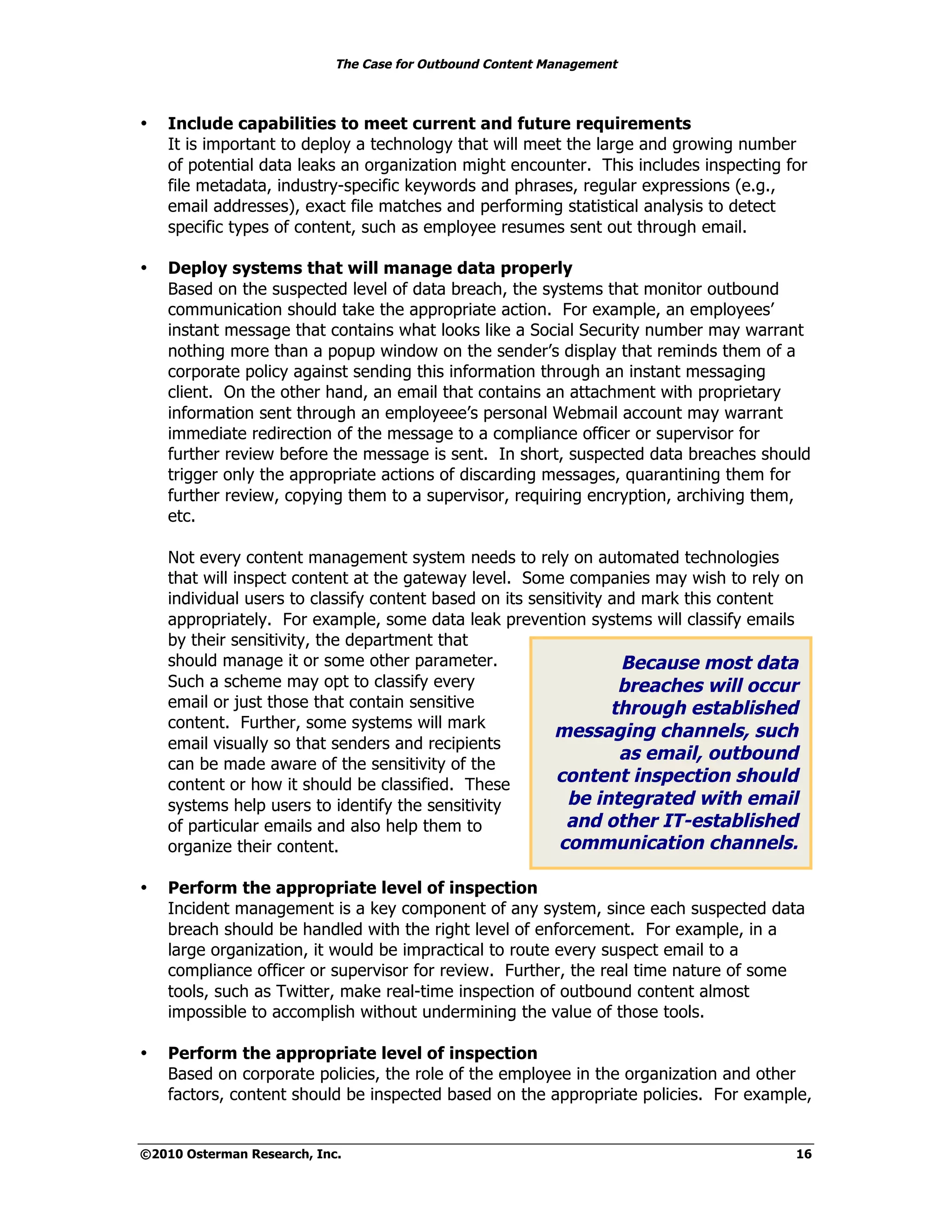 The Case for Outbound Content Management



•   Include capabilities to meet current and future requirements
    It is important to deploy a technology that will meet the large and growing number
    of potential data leaks an organization might encounter. This includes inspecting for
    file metadata, industry-specific keywords and phrases, regular expressions (e.g.,
    email addresses), exact file matches and performing statistical analysis to detect
    specific types of content, such as employee resumes sent out through email.

•   Deploy systems that will manage data properly
    Based on the suspected level of data breach, the systems that monitor outbound
    communication should take the appropriate action. For example, an employees’
    instant message that contains what looks like a Social Security number may warrant
    nothing more than a popup window on the sender’s display that reminds them of a
    corporate policy against sending this information through an instant messaging
    client. On the other hand, an email that contains an attachment with proprietary
    information sent through an employeee’s personal Webmail account may warrant
    immediate redirection of the message to a compliance officer or supervisor for
    further review before the message is sent. In short, suspected data breaches should
    trigger only the appropriate actions of discarding messages, quarantining them for
    further review, copying them to a supervisor, requiring encryption, archiving them,
    etc.

    Not every content management system needs to rely on automated technologies
    that will inspect content at the gateway level. Some companies may wish to rely on
    individual users to classify content based on its sensitivity and mark this content
    appropriately. For example, some data leak prevention systems will classify emails
    by their sensitivity, the department that
    should manage it or some other parameter.                      Because most data
    Such a scheme may opt to classify every                        breaches will occur
    email or just those that contain sensitive                    through established
    content. Further, some systems will mark
                                                         messaging channels, such
    email visually so that senders and recipients
                                                                   as email, outbound
    can be made aware of the sensitivity of the
    content or how it should be classified. These        content inspection should
    systems help users to identify the sensitivity         be integrated with email
    of particular emails and also help them to             and other IT-established
    organize their content.                               communication channels.

•   Perform the appropriate level of inspection
    Incident management is a key component of any system, since each suspected data
    breach should be handled with the right level of enforcement. For example, in a
    large organization, it would be impractical to route every suspect email to a
    compliance officer or supervisor for review. Further, the real time nature of some
    tools, such as Twitter, make real-time inspection of outbound content almost
    impossible to accomplish without undermining the value of those tools.

•   Perform the appropriate level of inspection
    Based on corporate policies, the role of the employee in the organization and other
    factors, content should be inspected based on the appropriate policies. For example,


©2010 Osterman Research, Inc.                                                          16
 