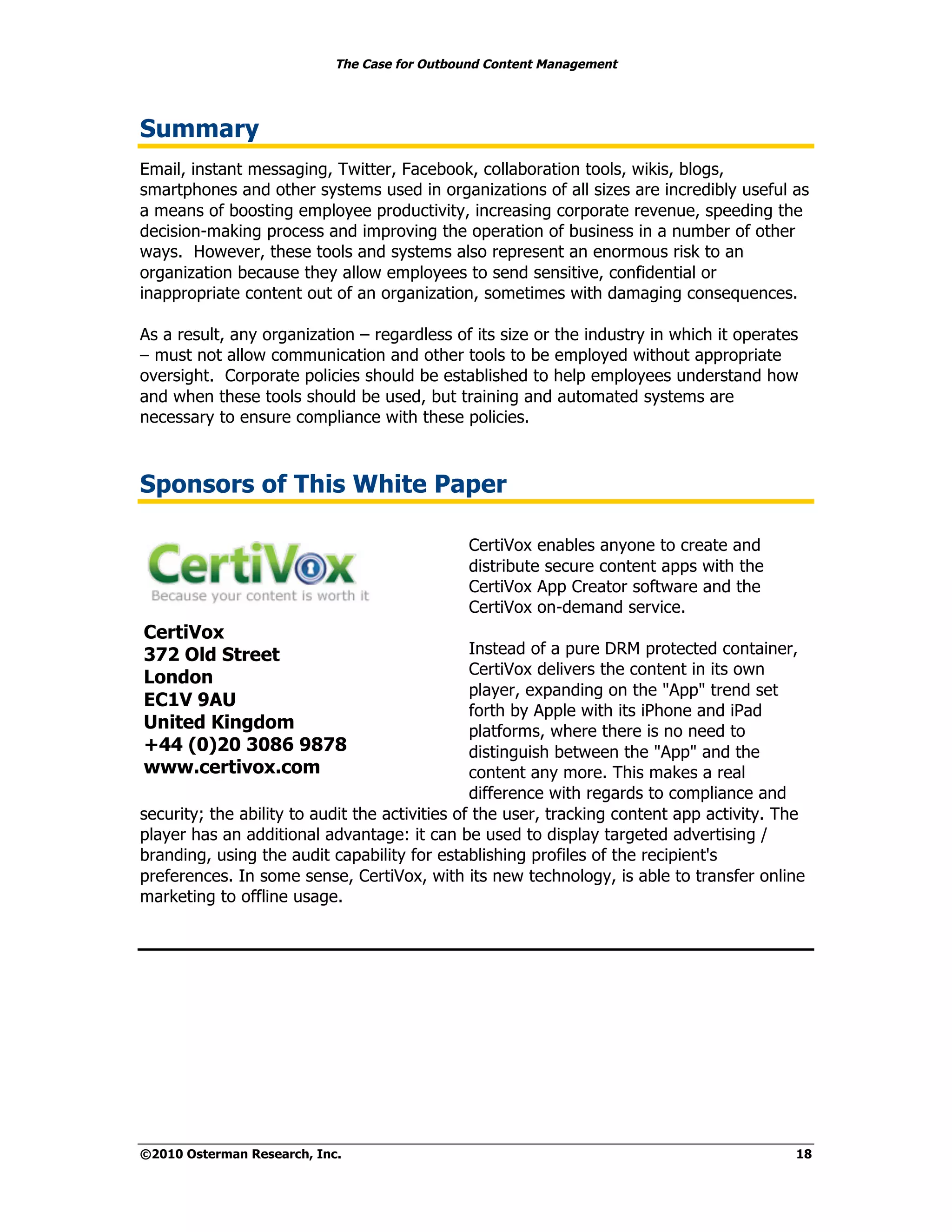 The Case for Outbound Content Management




Summary
Email, instant messaging, Twitter, Facebook, collaboration tools, wikis, blogs,
smartphones and other systems used in organizations of all sizes are incredibly useful as
a means of boosting employee productivity, increasing corporate revenue, speeding the
decision-making process and improving the operation of business in a number of other
ways. However, these tools and systems also represent an enormous risk to an
organization because they allow employees to send sensitive, confidential or
inappropriate content out of an organization, sometimes with damaging consequences.

As a result, any organization – regardless of its size or the industry in which it operates
– must not allow communication and other tools to be employed without appropriate
oversight. Corporate policies should be established to help employees understand how
and when these tools should be used, but training and automated systems are
necessary to ensure compliance with these policies.



Sponsors of This White Paper

                                              CertiVox enables anyone to create and
                                              distribute secure content apps with the
                                              CertiVox App Creator software and the
                                              CertiVox on-demand service.
CertiVox
372 Old Street                                  Instead of a pure DRM protected container,
                                                CertiVox delivers the content in its own
London
                                                player, expanding on the "App" trend set
EC1V 9AU
                                                forth by Apple with its iPhone and iPad
United Kingdom                                  platforms, where there is no need to
+44 (0)20 3086 9878                             distinguish between the "App" and the
www.certivox.com                                content any more. This makes a real
                                                difference with regards to compliance and
security; the ability to audit the activities of the user, tracking content app activity. The
player has an additional advantage: it can be used to display targeted advertising /
branding, using the audit capability for establishing profiles of the recipient's
preferences. In some sense, CertiVox, with its new technology, is able to transfer online
marketing to offline usage.




©2010 Osterman Research, Inc.                                                              18
 