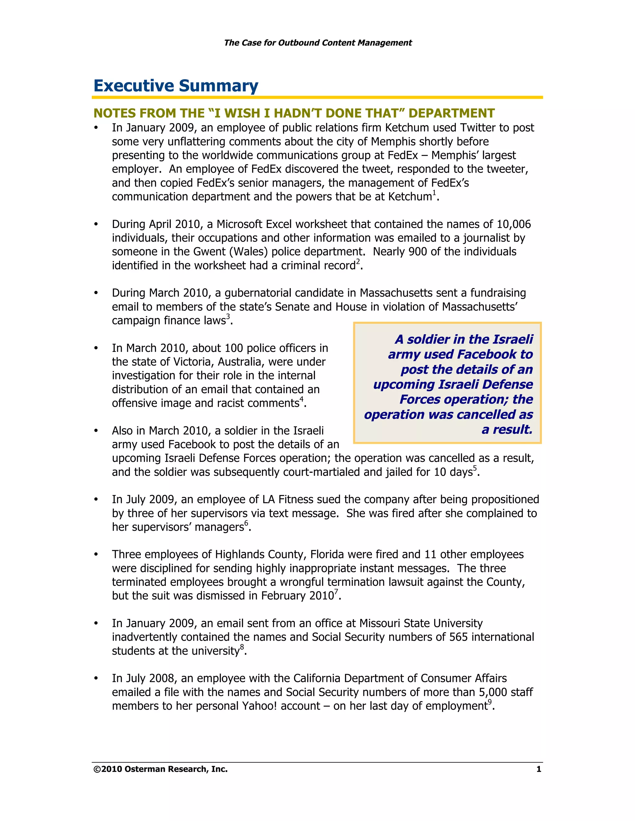 The Case for Outbound Content Management




Executive Summary
NOTES FROM THE “I WISH I HADN’T DONE THAT” DEPARTMENT
•   In January 2009, an employee of public relations firm Ketchum used Twitter to post
    some very unflattering comments about the city of Memphis shortly before
    presenting to the worldwide communications group at FedEx – Memphis’ largest
    employer. An employee of FedEx discovered the tweet, responded to the tweeter,
    and then copied FedEx’s senior managers, the management of FedEx’s
    communication department and the powers that be at Ketchum1.

•   During April 2010, a Microsoft Excel worksheet that contained the names of 10,006
    individuals, their occupations and other information was emailed to a journalist by
    someone in the Gwent (Wales) police department. Nearly 900 of the individuals
    identified in the worksheet had a criminal record2.

•   During March 2010, a gubernatorial candidate in Massachusetts sent a fundraising
    email to members of the state’s Senate and House in violation of Massachusetts’
    campaign finance laws3.
                                                             A soldier in the Israeli
•   In March 2010, about 100 police officers in
                                                            army used Facebook to
    the state of Victoria, Australia, were under
    investigation for their role in the internal              post the details of an
    distribution of an email that contained an            upcoming Israeli Defense
    offensive image and racist comments4.                     Forces operation; the
                                                         operation was cancelled as
•   Also in March 2010, a soldier in the Israeli                            a result.
    army used Facebook to post the details of an
    upcoming Israeli Defense Forces operation; the operation was cancelled as a result,
    and the soldier was subsequently court-martialed and jailed for 10 days5.

•   In July 2009, an employee of LA Fitness sued the company after being propositioned
    by three of her supervisors via text message. She was fired after she complained to
    her supervisors’ managers6.

•   Three employees of Highlands County, Florida were fired and 11 other employees
    were disciplined for sending highly inappropriate instant messages. The three
    terminated employees brought a wrongful termination lawsuit against the County,
    but the suit was dismissed in February 20107.

•   In January 2009, an email sent from an office at Missouri State University
    inadvertently contained the names and Social Security numbers of 565 international
    students at the university8.

•   In July 2008, an employee with the California Department of Consumer Affairs
    emailed a file with the names and Social Security numbers of more than 5,000 staff
    members to her personal Yahoo! account – on her last day of employment9.




©2010 Osterman Research, Inc.                                                             1
 