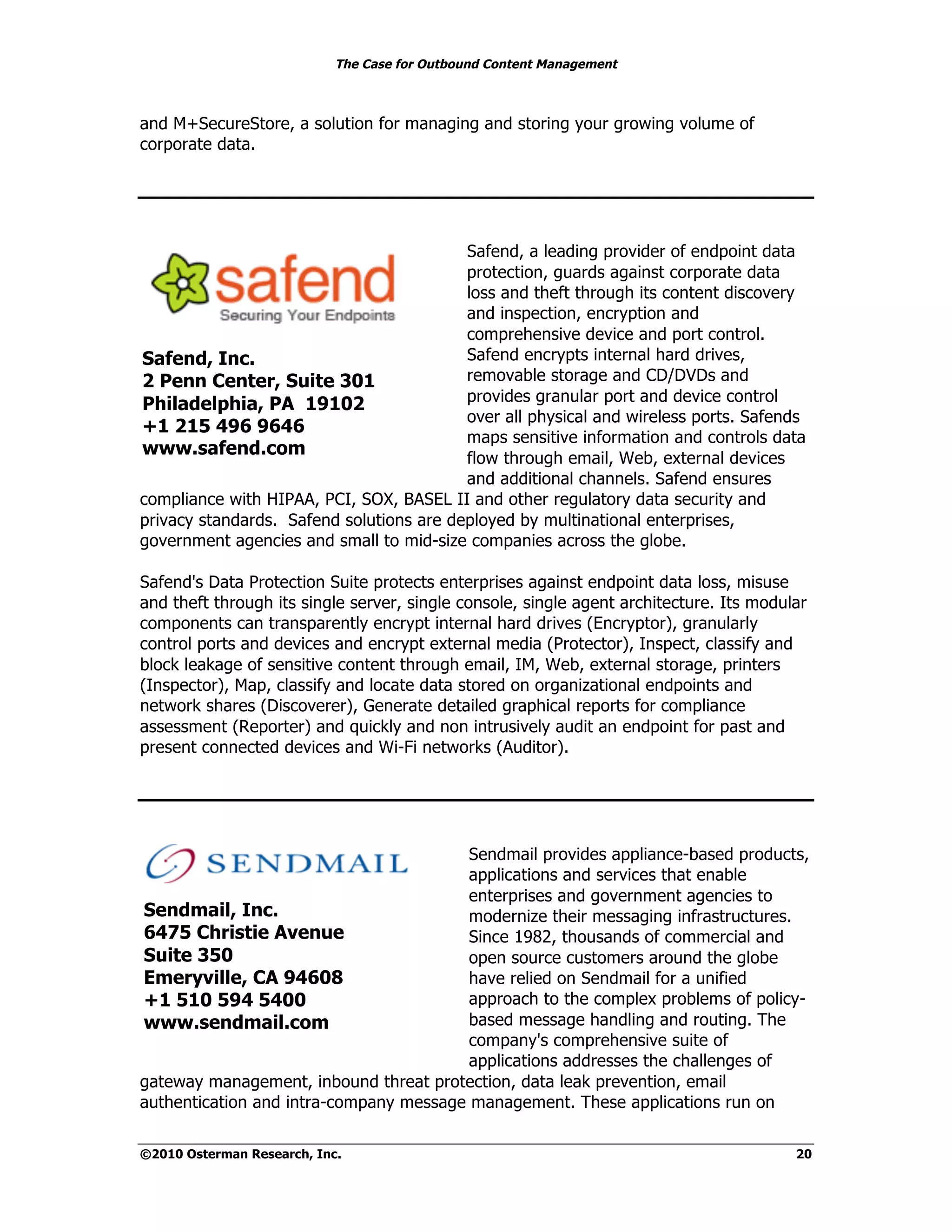 The Case for Outbound Content Management



and M+SecureStore, a solution for managing and storing your growing volume of
corporate data.




                                          Safend, a leading provider of endpoint data
                                          protection, guards against corporate data
                                          loss and theft through its content discovery
                                          and inspection, encryption and
                                          comprehensive device and port control.
Safend, Inc.                              Safend encrypts internal hard drives,
2 Penn Center, Suite 301                  removable storage and CD/DVDs and
Philadelphia, PA 19102                    provides granular port and device control
                                          over all physical and wireless ports. Safends
+1 215 496 9646
                                          maps sensitive information and controls data
www.safend.com                            flow through email, Web, external devices
                                          and additional channels. Safend ensures
compliance with HIPAA, PCI, SOX, BASEL II and other regulatory data security and
privacy standards. Safend solutions are deployed by multinational enterprises,
government agencies and small to mid-size companies across the globe.

Safend's Data Protection Suite protects enterprises against endpoint data loss, misuse
and theft through its single server, single console, single agent architecture. Its modular
components can transparently encrypt internal hard drives (Encryptor), granularly
control ports and devices and encrypt external media (Protector), Inspect, classify and
block leakage of sensitive content through email, IM, Web, external storage, printers
(Inspector), Map, classify and locate data stored on organizational endpoints and
network shares (Discoverer), Generate detailed graphical reports for compliance
assessment (Reporter) and quickly and non intrusively audit an endpoint for past and
present connected devices and Wi-Fi networks (Auditor).




                                         Sendmail provides appliance-based products,
                                         applications and services that enable
                                         enterprises and government agencies to
Sendmail, Inc.                           modernize their messaging infrastructures.
6475 Christie Avenue                     Since 1982, thousands of commercial and
Suite 350                                open source customers around the globe
Emeryville, CA 94608                     have relied on Sendmail for a unified
+1 510 594 5400                          approach to the complex problems of policy-
www.sendmail.com                         based message handling and routing. The
                                         company's comprehensive suite of
                                         applications addresses the challenges of
gateway management, inbound threat protection, data leak prevention, email
authentication and intra-company message management. These applications run on

©2010 Osterman Research, Inc.                                                            20
 