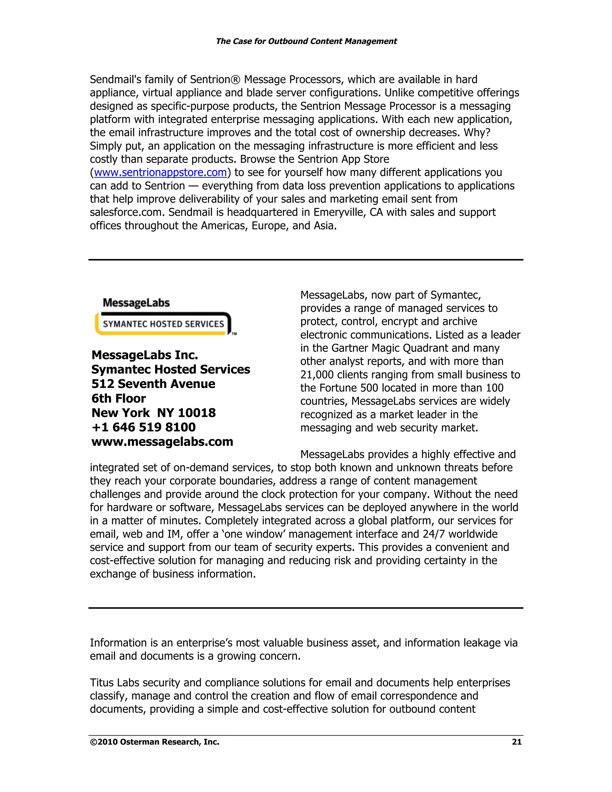 The Case for Outbound Content Management



Sendmail's family of Sentrion® Message Processors, which are available in hard
appliance, virtual appliance and blade server configurations. Unlike competitive offerings
designed as specific-purpose products, the Sentrion Message Processor is a messaging
platform with integrated enterprise messaging applications. With each new application,
the email infrastructure improves and the total cost of ownership decreases. Why?
Simply put, an application on the messaging infrastructure is more efficient and less
costly than separate products. Browse the Sentrion App Store
(www.sentrionappstore.com) to see for yourself how many different applications you
can add to Sentrion — everything from data loss prevention applications to applications
that help improve deliverability of your sales and marketing email sent from
salesforce.com. Sendmail is headquartered in Emeryville, CA with sales and support
offices throughout the Americas, Europe, and Asia.




                                              MessageLabs, now part of Symantec,
                                              provides a range of managed services to
                                              protect, control, encrypt and archive
                                              electronic communications. Listed as a leader
                                              in the Gartner Magic Quadrant and many
MessageLabs Inc.                              other analyst reports, and with more than
Symantec Hosted Services                      21,000 clients ranging from small business to
512 Seventh Avenue                            the Fortune 500 located in more than 100
6th Floor                                     countries, MessageLabs services are widely
New York NY 10018                             recognized as a market leader in the
+1 646 519 8100                               messaging and web security market.
www.messagelabs.com
                                           MessageLabs provides a highly effective and
integrated set of on-demand services, to stop both known and unknown threats before
they reach your corporate boundaries, address a range of content management
challenges and provide around the clock protection for your company. Without the need
for hardware or software, MessageLabs services can be deployed anywhere in the world
in a matter of minutes. Completely integrated across a global platform, our services for
email, web and IM, offer a ‘one window’ management interface and 24/7 worldwide
service and support from our team of security experts. This provides a convenient and
cost-effective solution for managing and reducing risk and providing certainty in the
exchange of business information.




Information is an enterprise’s most valuable business asset, and information leakage via
email and documents is a growing concern.

Titus Labs security and compliance solutions for email and documents help enterprises
classify, manage and control the creation and flow of email correspondence and
documents, providing a simple and cost-effective solution for outbound content

©2010 Osterman Research, Inc.                                                            21
 