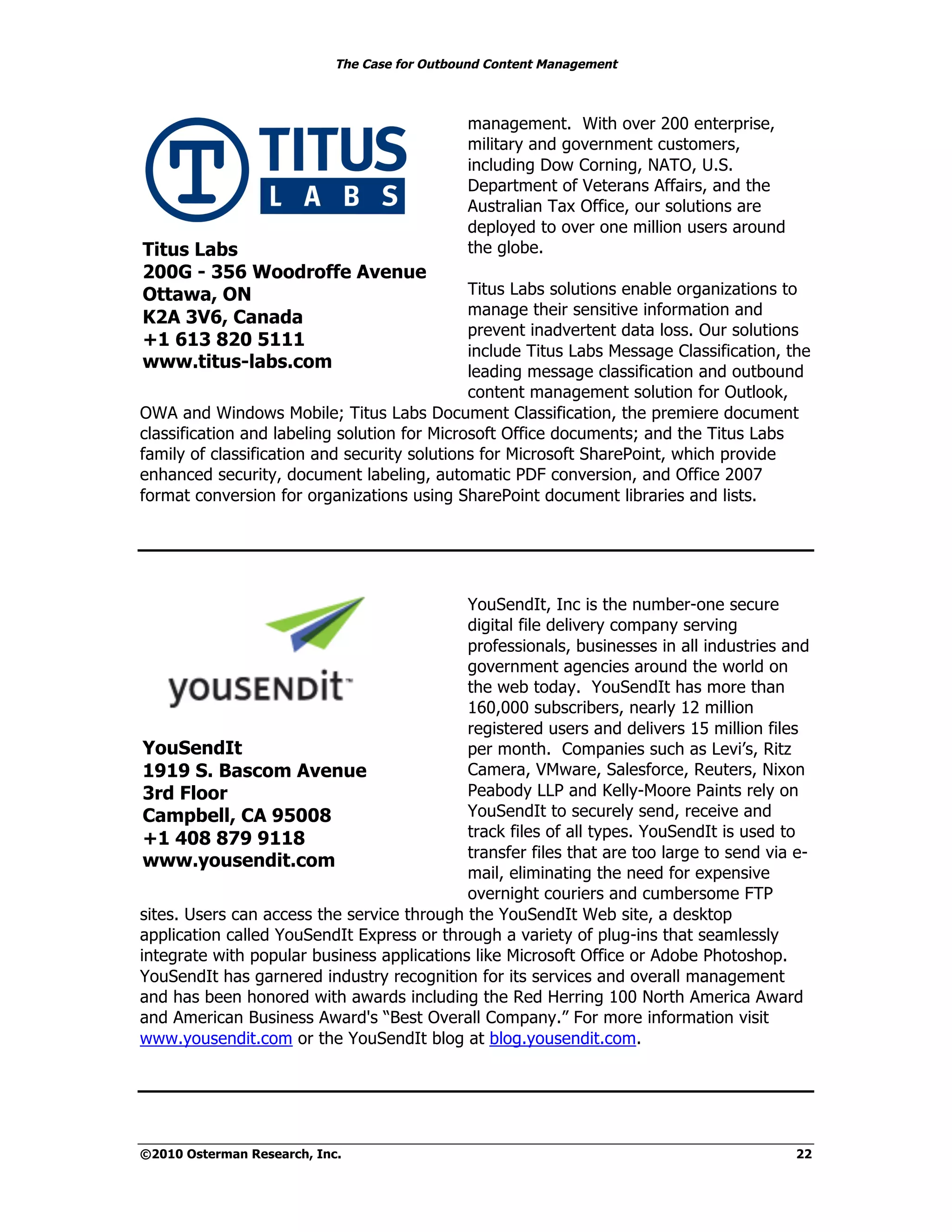 The Case for Outbound Content Management



                                              management. With over 200 enterprise,
                                              military and government customers,
                                              including Dow Corning, NATO, U.S.
                                              Department of Veterans Affairs, and the
                                              Australian Tax Office, our solutions are
                                              deployed to over one million users around
Titus Labs                                    the globe.
200G - 356 Woodroffe Avenue
Ottawa, ON                                    Titus Labs solutions enable organizations to
K2A 3V6, Canada                               manage their sensitive information and
                                              prevent inadvertent data loss. Our solutions
+1 613 820 5111
                                              include Titus Labs Message Classification, the
www.titus-labs.com                            leading message classification and outbound
                                              content management solution for Outlook,
OWA and Windows Mobile; Titus Labs Document Classification, the premiere document
classification and labeling solution for Microsoft Office documents; and the Titus Labs
family of classification and security solutions for Microsoft SharePoint, which provide
enhanced security, document labeling, automatic PDF conversion, and Office 2007
format conversion for organizations using SharePoint document libraries and lists.




                                            YouSendIt, Inc is the number-one secure
                                            digital file delivery company serving
                                            professionals, businesses in all industries and
                                            government agencies around the world on
                                            the web today. YouSendIt has more than
                                            160,000 subscribers, nearly 12 million
                                            registered users and delivers 15 million files
 YouSendIt                                  per month. Companies such as Levi’s, Ritz
 1919 S. Bascom Avenue                      Camera, VMware, Salesforce, Reuters, Nixon
 3rd Floor                                  Peabody LLP and Kelly-Moore Paints rely on
 Campbell, CA 95008                         YouSendIt to securely send, receive and
 +1 408 879 9118                            track files of all types. YouSendIt is used to
                                            transfer files that are too large to send via e-
 www.yousendit.com
                                            mail, eliminating the need for expensive
                                            overnight couriers and cumbersome FTP
sites. Users can access the service through the YouSendIt Web site, a desktop
application called YouSendIt Express or through a variety of plug-ins that seamlessly
integrate with popular business applications like Microsoft Office or Adobe Photoshop.
YouSendIt has garnered industry recognition for its services and overall management
and has been honored with awards including the Red Herring 100 North America Award
and American Business Award's “Best Overall Company.” For more information visit
www.yousendit.com or the YouSendIt blog at blog.yousendit.com.




©2010 Osterman Research, Inc.                                                             22
 