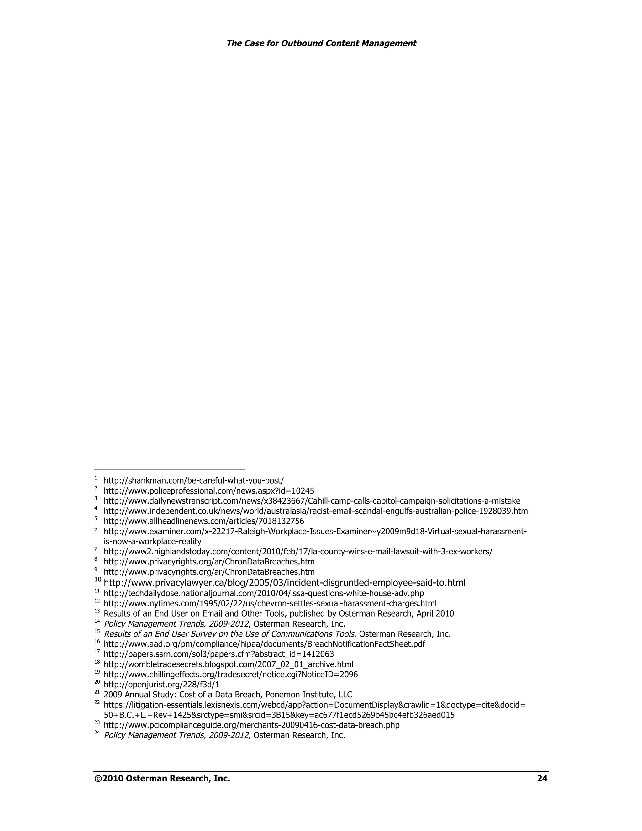 The Case for Outbound Content Management




1
     http://shankman.com/be-careful-what-you-post/
2
     http://www.policeprofessional.com/news.aspx?id=10245
3
     http://www.dailynewstranscript.com/news/x38423667/Cahill-camp-calls-capitol-campaign-solicitations-a-mistake
4
     http://www.independent.co.uk/news/world/australasia/racist-email-scandal-engulfs-australian-police-1928039.html
5
     http://www.allheadlinenews.com/articles/7018132756
6
     http://www.examiner.com/x-22217-Raleigh-Workplace-Issues-Examiner~y2009m9d18-Virtual-sexual-harassment-
     is-now-a-workplace-reality
7
     http://www2.highlandstoday.com/content/2010/feb/17/la-county-wins-e-mail-lawsuit-with-3-ex-workers/
8
     http://www.privacyrights.org/ar/ChronDataBreaches.htm
9
     http://www.privacyrights.org/ar/ChronDataBreaches.htm
10
     http://www.privacylawyer.ca/blog/2005/03/incident-disgruntled-employee-said-to.html
11
     http://techdailydose.nationaljournal.com/2010/04/issa-questions-white-house-adv.php
12
     http://www.nytimes.com/1995/02/22/us/chevron-settles-sexual-harassment-charges.html
13
     Results of an End User on Email and Other Tools, published by Osterman Research, April 2010
14
     Policy Management Trends, 2009-2012, Osterman Research, Inc.
15
     Results of an End User Survey on the Use of Communications Tools, Osterman Research, Inc.
16
     http://www.aad.org/pm/compliance/hipaa/documents/BreachNotificationFactSheet.pdf
17
     http://papers.ssrn.com/sol3/papers.cfm?abstract_id=1412063
18
     http://wombletradesecrets.blogspot.com/2007_02_01_archive.html
19
     http://www.chillingeffects.org/tradesecret/notice.cgi?NoticeID=2096
20
     http://openjurist.org/228/f3d/1
21
     2009 Annual Study: Cost of a Data Breach, Ponemon Institute, LLC
22
     https://litigation-essentials.lexisnexis.com/webcd/app?action=DocumentDisplay&crawlid=1&doctype=cite&docid=
     50+B.C.+L.+Rev+1425&srctype=smi&srcid=3B15&key=ac677f1ecd5269b45bc4efb326aed015
23
     http://www.pcicomplianceguide.org/merchants-20090416-cost-data-breach.php
24
     Policy Management Trends, 2009-2012, Osterman Research, Inc.




©2010 Osterman Research, Inc.                                                                                          24
 